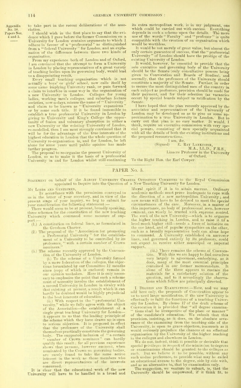 Appendix to take part in the recent deliberations of the asso- rt o. 58. ciation. Papers Nos. I should wish in the first place to say that the evi- 4 and 5. dence which I gave before the former Commission on a University for London contains arguments to which I ndhere in favour of a  professorial  as distinguished from a  federal University  for London, and an expla- nation of the difference between these two kinds of organisation. From my experience both of London and of Oxford, I am convinced that the attempt to form a University in London by placing representatives of a great variety of teaching todies upon its governing body, would lead to a disappointing result. Every small teaching organisation which is not actually a boys' or girls' school, now calls itself by some name implying University rank, or puts forward a claim to interfere in some way in the organisation of a new University in London. Colleges for young ladies, working men's colleges, and suburban lecture societies, now-a-days, misuse the name of  University  and claim to be known as University expansions or by some such title. If it be found impossible to establish a true professorial University in London by giving to University and King's College the oppor- tunity of fusion and voluntary absorption in either a new University or the existing University of London, re-modelled, then I am most strongly convinced that it will be for the advantage of the true interests of the highest education in London that the whole question of University re-organisation in, and for London, be left alone for some years until public opinion has made further progress. The proposal to re-organise the present University of London, so as to make it the basis of a professorial University in and for London whilst still continuing its extra metropolitan work, is in my judgment, one which could be carried out with success. Everything depends in such a scheme upon the details. The mere use of the words  Faculty  and  professor  is quite compatible with the creation of an organisation which would be worthless. It would be not merely of great value, but almost the only certain guarantee of success, that the professorial University  of London should have the prestige of tho existing University of London. It would, however, be essential to provide that the sole executive and governing body of the University should be the Senate (011I3' consultative powers beino- given to Convocation and Boards of Studies), and secondly, that the professors of the University should constitute a majority of the Senate. Further, in order to secure the most distinguished men of the country in each subject as professors, provision should be made for their payment, and for their selection (as vacancies occur) by special boards subject to ratification by the Senate. 1 have hoped that the plan recently approved by the associates and representatives of the University of London may be developed so as to give us some ap- proximation to a true University in London. But to carry out that plan is no easy matter. It would, I think, require an executive commission with very spe- cial powers, consisting of men specially acquainted with all the details of both the existing institutions and the proposed reconstructions. 1 am, &c. (Signed) E. Bay Lankester, M.A., LL.D., F.R.S., Linacre Professor in the University of Oxford. To the Right Hon. the Earl Cowper. PAPER No. 5. Statement on behalf of the Albert University Charter Opposition Committee to the Royal appointed to Inquire into the Question of a New Teaching University for London. Co Mr Lokds and Gentlemen, In accordance with the permission conveyed 10 us in the letter of your secretary, and in view of the present stage of your inquiry, we beg to submit for your consideration the following statement:— There would seem to be at present, broadly speaking, three schemes for tho constitution of the new teaching University which command some measure of sup- port :— (1.) A constitution on federal lines, as formulated in the Gresham Charter. (2.) The proposal of the  Association lor promoting a Professorial University  for the establish- ment of a University to be controlled by its professors.  with a certain number of Crown nominees. (:}.) The scheme recently approved by the Convoca- tion of the University of London. (i.) To the scheme of a University formed by a mere federation of the colleges, the objec- fcions formulated by our Committee 12 months since (copy of which is enclosed) remain in our opinion unshaken. Here it is only neces- sary to emphasise the point that such a scheme must of necessity involve the establishment of a second University in London in rivalry with that existing at present, a result which it can hardly be doubted would be highly prejudicial to the best interests of education. (ii.) With respect to the  professorial Uni- versity, while we fully agree with the object of the Association—the establishment of a single great teaching University for London— it appears to us that the leading principle of the scheme which they have drawn up is open to serious objection. It is proposed in effect that the professors of the University shall themselves practically constitute the governing bedy. The suggested inclusion of  a certain  number of Crown nominees can hardly qualify this result: for all previous experience shows that persons, however eminent, when nominated by the Crown on governing bodies, are rarely found to take the same active interest in the work as those members who are direct representatives of the interests concerned. It is clear that the educational work of the new University will have to be handled in a broad and mmission liberal spirit if it is to altain success. Ordinary academic methods must prove inadequate to cope with the direction of a new metropolitan University ; and new menus will have to be devised to meet the special circumstances of the ease. .Moreover, in a matter of this importance, no body of professional men, however eminent, can wisely be trusted with supreme control. The work of the new University—which is to organise the higher teaching in London, and to raise it td a level much higher still—needs a force of initiative on the one hand, and of popular sympathies on the other, such as a broadly representative body can alone hope to command. A University established on narrower lines, and governed entirely by its professors, could not expect to receive either municipal or imperial suppoi't. (iii.) There remains the scheme of Convoca- tion. With this we are happy to find ourselves very largely in agreement, embodying, as it does, many of the most essential principles contained in our former memorandum. It alone of the three appears to contain the materials for a satisfactory solution of the question, and to it accordingly the observa- tions which follow are principally directed. I. Degrees and Examinations.—Here, and we may add here only, the proposals of Convocation appear to ns to need large modification, if the new University is effectually to fulfil the functions of a teaching Univer- sity for London. By clause 17 of the draft scheme of Convocation it is provided that  all degree examina-  tions shall be irrespective of the place or manner of the candidate's education. We submit that this provision, insisting, as it does, on the absolute seve- rance of the examining from the teaching side of the University, is open to grave objection, inasmuch as it would seriously prejudice the chances of an effectual organisation by the University of the higher teaching in the colleges and elsewhere in London. We do not, indeed, think it possible or desirable that special privileges in respect of the admission to degrees or examinations should be granted to the colleges as such. But we believe it to be possible, without any such undue preference, to provide what may be called an educational avenue to the degree, side by side with, and as an alternative to, that by examination only. The suggestion, we venture to submit, is, that the University should be empowered, if it think fit, to