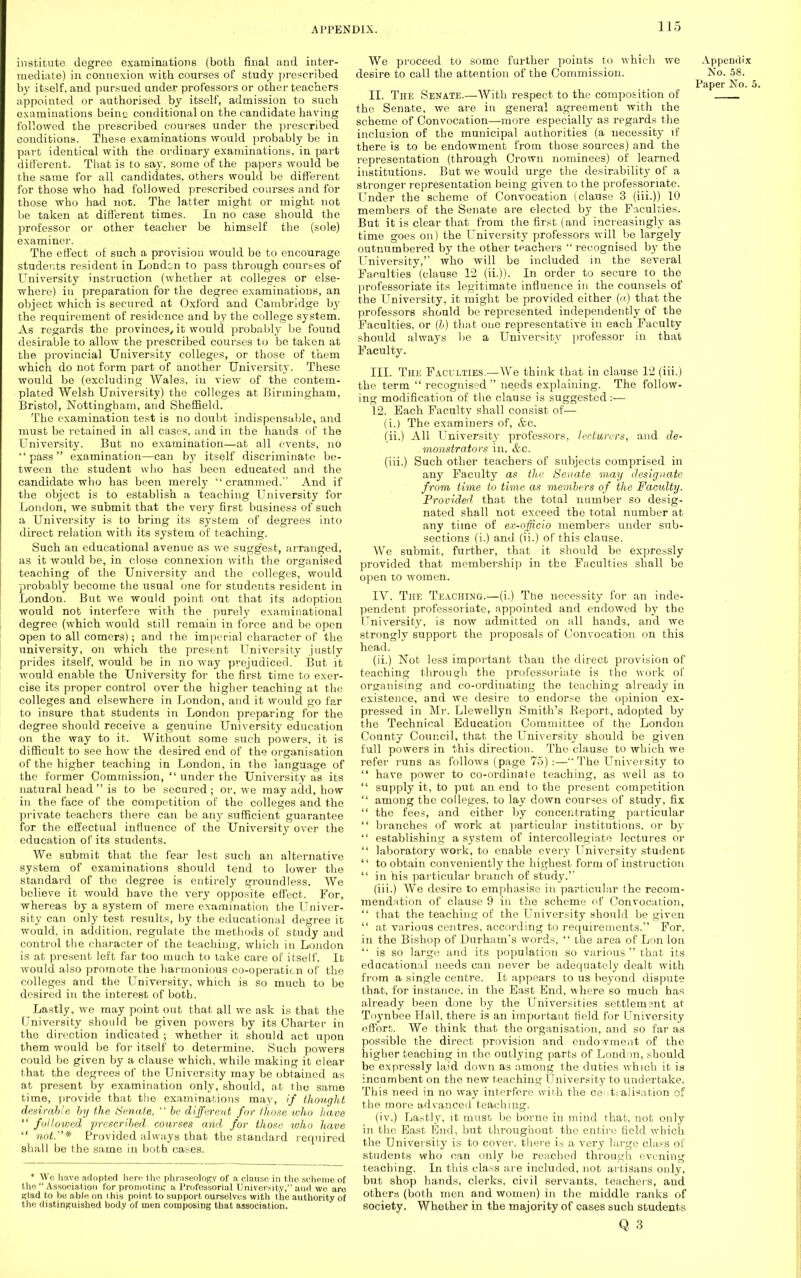 institute degree examinations (both final and inter- mediate) in connexion with courses of study prescribed by itself, and pursued under professors or other teachers appointed or authorised by itself, admission to such examinations beino conditional on the candidate having followed the prescribed courses under the prescribed conditions. These examinations would probably be in part identical with the ordinary examinations, in part different. That is to say, some of the papers would be the same for all candidates, others would be different for those who had followed prescribed courses and for those who had not. The latter might or might not be taken at different times. In no case should the professor or other teacher be himself the (sole) examiner. The effect of such a provision would be to encourage students resident in London to pass through courses of University instruction (whether at colleges or else- where) in preparation for the degree examinations, an object which is secured at Oxford and Cambridge by the requirement of residence and by the college system. As regards the provinces, it would probably be found desirable to allow the prescribed courses to be taken at the provincial University colleges, or those of them which do not form part of another University. These would be (excluding Wales, in view of the contem- plated Welsh University) the colleges at Birmingham, Bristol, Nottingham, and Sheffield. The examination test is no doubt indispensable, and must be retained in all cases, and in the hands of the University. But no examination—at all events, no pass examination—can by itself discriminate be- tween the student who has been educated and the candidate who has been merely  crammed. And if the object is to establish a teaching University for London, we submit that the very first business of such a University is to bring its system of degrees into direct relation with its system of teaching. Such an educational avenue as we suggest, arranged, as it would be, in close connexion with the organised teaching of the University and the colleges, would probably become the usual one for students resident in London. But we would point out that its adoption would not interfere with the purely examinational degree (which would still remain in force and be open open to all comers); and the imperial character of the university, on which the present University justly prides itself, would be in no way prejudiced. But it would enable the University for the first time to exer- cise its proper control over the higher teaching at the colleges and elsewhere in London, and it would go far to insure that students in London preparing for the degree should receive a genuine University education on the way to it. Without some such powers, it is difficult to see how the desired end of the organisation of the higher teaching in London, in the language of the former Commission,  under the University as its natural head  is to be secured ; or, we may add, how in the face of the competition of the colleges and the private teachers there can be any sufficient guarantee for the effectual influence of the University over the education of its students. We submit that the fear lest such an alternative system of examinations should tend to lower the standard of the degree is entirely groundless. We believe it would have the very opposite effect. For, whereas by a system of mere examination the Univer- sity can only test results, by the educational degree it would, in addition, regulate the methods of study and control the character of the teaching, which in London is at present left far too much to take care of itself. It would also promote the harmonious co-operaticn of the colleges and the University, which is so much to be desired in the interest of both. Lastly, we may point out that all we ask is that the University should be given powers by its Charter in the direction indicated ; whether it should act upon them would be for itself to determine. Such powers could be given by a clause which, while making it clear that the degrees of the University may be obtained as at present by examination only, should, at the same time, provide that the examinations may, if thought desirable by the Senate,  he different for those who have  followed prescribed courses and for those who have  not.* Provided always that the standard required shall be the same in both cases. * We have adopted here the phraseology of a clause in the scheme of the  Association for promoting a Professorial University, and we are glad to he able on I his point to support ourselves with the authority of the distinguished body of men composing that association. We proceed to some further points to which we Appendix desire to call the attention of the Commission. No. 58. Paper No. 5. 11. Tiie Senate.—With respect to the composition of the Senate, we are in general agreement with the scheme of Convocation—more especially as regards the inclusion of the municipal authorities (a necessity if there is to be endowment from those sources) and the representation (through Crown nominees) of learned institutions. But we would urge the desirability of a stronger representation being given to the professoriate. Under the scheme of Convocation (clause 3 (iii.)) 10 members of the Senate are elected by the Faculties. But it is clear that from the first (and increasingly as time goes on) the University professors will be largely outnumbered by the other teachers  recognised by the University,'' who will be included in the several Faculties (clause 12 (ii.)). In order to secure to the professoriate its legitimate influence in the counsels of the University, it might be provided either (a) that the professors should be represented independently of the Faculties, or (b) that one representative in each Faculty should always be a University professor in that Faculty. III. The Faculties.—AVe think that in clause 12 (iii.) the term  recognised  needs explaining. The follow- ing modification of the clause is suggested :-— 12. Each Faculty shall consist of— (i.) The examiners of, &c. (ii.) All University professors, lecturers, and de- monstrators in, &c. (iii.) Such other teachers of subjects comprised in any Faculty as the Senate may designate from time to time as members of the Faculty. Provided' that the total number so desig- nated shall not exceed the total number at any time of ex-officio members under sub- sections (i.) and (ii.) of this clause. We submit, further, that it should be expressly provided that membership in the Faculties shall be open to women. IV. The Teaching.—(i.) The necessity for an inde- pendent professoriate, appointed and endowed by the University, is now admitted on all hands, and we strongly support the proposals of Convocation on this head. (ii.) Not less important than the direct provision of teaching through the professoriate is the work of organising and co-ordinating the teaching already in existence, and we desire to endor.se the opinion ex- pressed in Mr. Llewellyn Smith's Report, adopted by the Technical Education Committee of the London County Council, that the University should be given full powers in this direction. The clause to which we refer runs as follows (page 75):— The University to  have power to co-ordinate teaching, as well as to  supply it, to put an end to the present competition  among the colleges, to lay down courses of study, fix  the fees, and either by concentrating particular  branches of work at particular institutions, or by  establishing a system of intercollegiate lectures or  laboratory work, to enable every University student  to obtain conveniently the highest form of instruction  in his particular branch of study. (iii.) We desire to emphasise in particular the recom- mendation of clause 9 in the scheme of Convocation,  that the teaching of the University should be given  at various centres, according to requirements. For, in the Bishop of Durham's words,  the area of Lon Ion  is so large and its population so various  that its educational needs can never be adequately dealt with from a single centre. It appears to us beyond dispute that, for instance, in the East End, where so much has already been done by the Universities settlement at Toynbee Hall, there is an important field for University effort. We think that the organisation, and so far as possible the direct provision and endowment of the higher teaching in the outlying parts of London, .should be expressly la'd down as among the duties which it is incumbent on the new teaching University to undertake. This need in no way interfere with the centralisation of the more advanced teaching. (iv.) Lastly, it must be borne in mind that, not only in the East End, but throughout the entire field which the University is to cover, there is a very large class of students who can only be reached through evening teaching. In this class are included, not artisans only, but shop hands, clerks, civil servants, teachers, and others (both men and women) in the middle ranks of society. Whether in the majority of cases such students Q 3