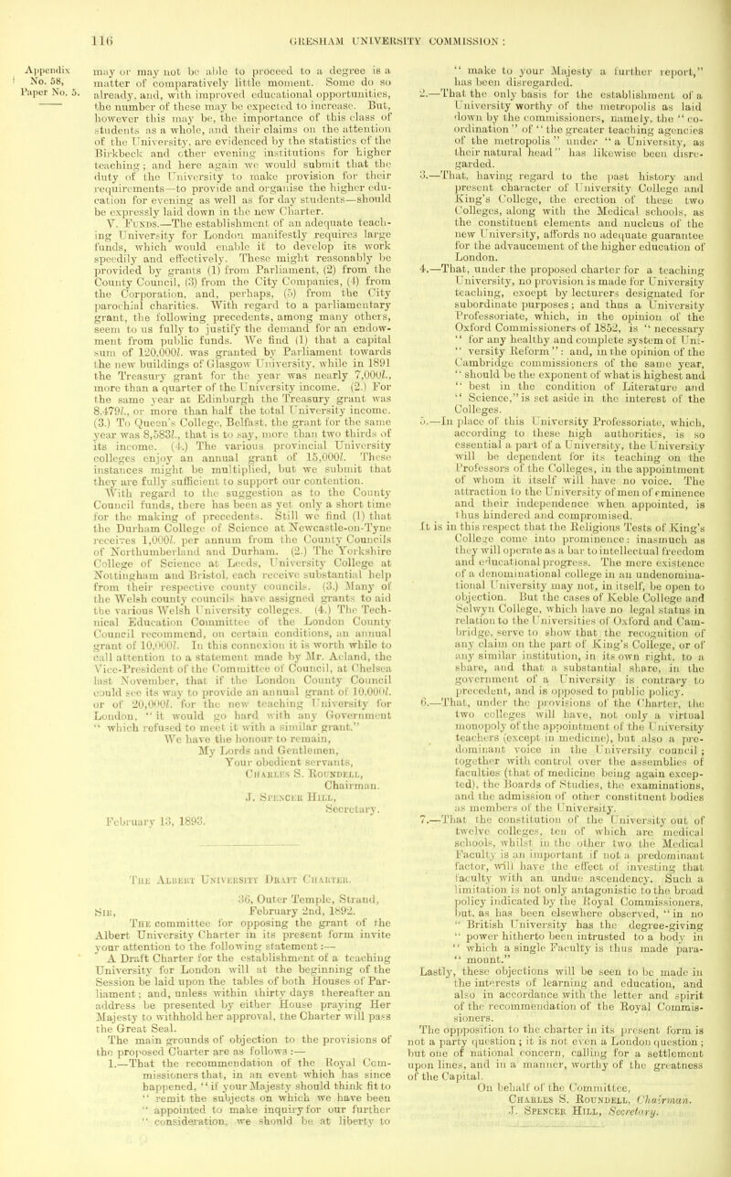 Appendix may or may not be able to proceed to a degree is a No. 58, matter of comparatively little moment. Some do so Paper No. 5. already, and, with improved educational opportunities, the number of these may be expected to increase. But, however this may be, the importance, of this class of students as a whole, and their claims on the attention of the University, are evidenced by the statistics of the Birkbeck and other evening institutions for higher teaching ; and here again we would submit that the duty of the University to make provision for their requirements—to provide and organise the higher edu- cation for evening as well as for day students—should be expressly laid down in the new Charter. V. Funds.—The establishment of an adequate teach- ing University for London manifestly requires large funds, which would enable it to develop its work speedily and effectively. These might reasonably be provided by grants (1) from Parliament, (2) from the County Council, (3) from the City Companies, (4) from the Corporation, and, perhaps, (5) from the City parochial charities. With regard to a parliamentary grant, the following precedents, among many others, seem to us fully to justify the demand for an endow- ment from public funds. We find (1) that a capital sum of 120,0002. was granted by Parliament towards the new buildings of Glasgow University, while in 1891 the Treasury grant for the year was nearly 7,00UZ., more than a quarter of the University income. (2.) For the same year at Edinburgh the Treasury grant was 8.479Z., or more than half the total University income. (3.) To Queen's College, Belfast, the grant for the same year was 8.583Z., that is to say, more than two thirds of its income, ( i.) The various provincial University colleges enjoy an annual grant of 15.000L These instances might be multiplied, but we submit that they are fully sufficient to support our contention. With regard to the suggestion as to the County Council funds, there has been as yet only a short time for the making of precedents. Still we find (1) that the Durham College of Science at Newcastle-on-Tyne receives 1,0002. per annum from the County Councils of Northumberland and Durham. (2.) The Yorkshire College of Science at Leeds, University College at Nottingham and Bristol, each receive substantial help from their respective county councils. (3.) .Many of the Welsh county councils have assigned grants to aid the various Welsh University colleges. (4.) The Tech- nical Education Committee of the London County Council recommend, on certain conditions, an annual grant of 10,O00Z. In this connexion it is worth while to call attention to a statement made by Mr. Acland, the Vice-President of the Committee of Council, at Chelsea last November, that if the London County Council could see its way to provide an annual grant of 10.00<»Z. or of 20,000Z. for the new teaching University for London,  it would go hard with any Government  which refused to meet it with a similar grant. Wc have the honour to remain, My Lords and Gentlemen, Tour obedient servants, Charles S. Roundell, Chairman. J. Spbnguk Hill, Secretary. February 13, 1893. The Albert University Draft Chautek. 36, Outer Temple, Strand, Sir, February 2nd, 1892. The committee for opposing the grant of the Albert University Charter in its present form invite your attention to the following statement:— A Draft Charter for the establishment of a teaching University for London will at the beginning of the Session be laid upon the tables of both Houses of Par- liament ; and, unless within thirty days thereafter an address be presented by either House praying Her Majesty to withhold her approval, the Charter will pass the Great Seal. The main grounds of objection to the provisions of the proposed Charter are as follows :— 1.—That the recommendation of the Royal Com- missioners that, in an event which has since happened,  if your Majesty should think fit to  remit the subjects on which we have been •' appointed to make inquiry for our further  consideration, we should be at liberty to  make to your Majesty a further report, has been disregarded. 2. —That the only basis for the establishment of a University worthy of the metropolis as laid down by the commissioners, namely, the  co- ordination  of  the greater teaching agencies of the metropolis  under  a University, as their natural head has likewise been disre- garded. 3. —That, having regard to the past history and present character of University College and King's College, the erection of these two Colleges, along with the Medical schools, as the constituent elements and nucleus of the new University, affords no adequate guarantee for the advaucement of the higher education of London. 4. —That, under the proposed charter for a teaching University, no provision is made for University teaching, exoept by lecturers designated for subordinate purposes; and thus a University Professoriate, which, in the opinion of the Oxford Commissioners of 1852, is  necessary  for any healthy and complete system of Uni- •' versify Reform: and, in the opinion of the Cambridge commissioners of the same year,  should be the exponent of what is highest and  best in the condition of Literature and  Science, is set aside in the interest of the Colleges. o.—In place of this University Professoriate, which, according to these high authorities, is so essential a part of a University, the University will be dependent for its teaching on the l.'rofessors of the Colleges, in the appointment of whom it itself will have no voice. The attraction to the University of men of eminence and their independence when appointed, is i 11 us hindered and compromised. ft is in this respect that the Religious Tests of King's College runic into prominence: inasmuch as they will operate as a bar to intellectual freedom and educational progress. The mere existence of a denominational college in an undenomina- tional University may not, in itself, be open to objection. But the cases of Keble College and Selwyn College, which have no legal status in relation to the Universities of Oxford and Cain- bridge, serve to show that the recognition of any claim on the part of King's College, or of any similar institution, in its own right, to a share, and that a substantial share, in the government of a University is contrary to precedent, and is opposed to public policy. 6. —That, under the provisions of the Charter, the two colleges will have, not only a virtual monopoly of the appointment of the University teachers (except in medicine), but also a pre- dominant voice in the University council ; together with control over the assemblies of faculties (that of medicine being again excep- ted), the Boards of Studies, the examinations, and the admission of other constituent bodies as members of the University. 7. —That the constitution of the University out of twelve colleges, ten of which are medical schools, whilst in the other two the Medical Faculty is an important if not a predominant factor, will have the effect of investing that Faculty jvith an undue ascendency. Such a limitation is not only antagonistic to the broad policy indicated by the Royal Commissioners, but, as has been elsewhere observed,  in no  British University has the degree-giving '• power hitherto been intrusted to a body in  which a single Faculty is thus made para«  mount. Lastly, these objections will be seen to be made in the interests of learning and education, and also in accordance with the letter and spirit of the recommendation of the Royal Commis- sioners. The oppposition to the charter in its present form is not a party question ; it is not even a London question ; but one of national concern, calling for a settlement upon lines, and in a manner, worthy of the greatness of the Capital. On behalf of the Committee, Charles S. Roundell, Chairman. J. Spencer Hill, Secretary.