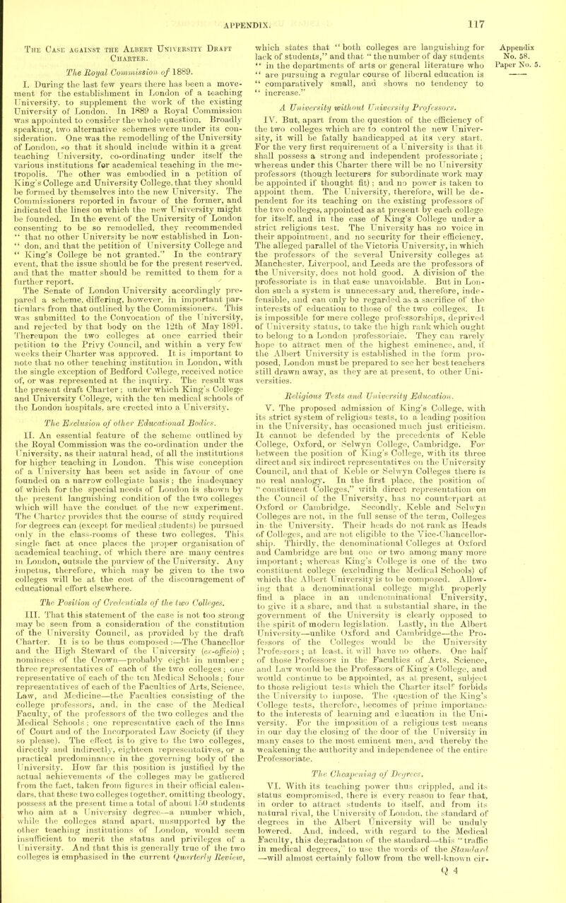 The Case against the Albert University Draft Charter. The Royal Commission of 1889. I. During the last few years there has been a move- ment for the establishment in London of a teaching University, to supplement the work of the existing University of London. In 1889 a Royal Commission was appointed to consider the whole question. Broadly speaking, two alternative schemes were under its con- sideration. One was the remodelling of the University of London, so that it should include within it a great teaching University, co-ordinating under itself the various institutions for academical teaching in the me- tropolis. The other was embodied in a petition of King's College and University College, that they should he formed by themselves into the new University. The Commissioners reported in favour of the former, and indicated the lines on which the new University might be founded. In the event of the University of London consenting to be so remodelled, they recommended  that no other University be now established in Lon- ,; don, and that the petition of University College and  King's College be not granted. In the contrary event, that the issue should be for the present reserved, and that the matter shoul d be remitted to them for a further report. The Senate of London University accordingly pre- pared a scheme, differing, however, in important par- ticulars from that outlined by the Com missioners. This Was submitted to the Convocation of the University, and rejected by that body on the 12th of May 1891. Thereupon the two colleges at once carried their petition to the Privy Council, and within a very few weeks their Charter was approved. It is important to note that no other teaching institution in Loudon, with the single exception of Bedford College, received notice of, or was represented at the inquiry. The result was the present draft Charter ; under which King's College and University College, with the ten medical schools of the London hospitals, are erected into a University. The Exclusion of oilier Educational Bodies. II. An essential feature of the scheme outlined by the Royal Commission was the co-ordination under the University, as their natural head, of all the institutions for higher teaching in London. This wise conception of a University has been set aside in favour of one founded on a narrow collegiate basis ; the inadequacy of which for the special needs of London is shown by the present languishing condition of the two colleges which will have the conduct of the new experiment. The Charter provides that the course of study required for degrees can (except for medical students) be pursued only in the class-rooms of these two colleges. This single fact at once places the proper organisation of academical teaching, of which there are many centres in London, outside the purview of the University. Any impetus, therefore, which may be given to the two colleges will be at the cost of the discouragement of educational effort elsewhere. The Position of Credentials of the two Colleges. III. That this statement of the case is not too strong may be seen from a consideration of the constitution of the University Council, as provided by the draft Charter. It is to be thus composed:—The Chancellor and the High Steward of the University [ex-officio) ; nominees of the Crown—probably eight in number ; three representatives of each of the two colleges ; one representative of each of the ten Medical Schools; four representatives of each of the Faculties of Arts, Science, Law, and Medicine—the Faculties consisting of the college professors, and, in the case of the Medical Faculty, of the professoi'S of the two colleges and the Medical Schools ; one representative each of the Inns of Court and of the Incorporated Law Society (if they so please). The effect is to give to the two colleges, directly and indirectly, eighteen representatives, or a practical predominance in the governing body of the University. How far this position, is justified by the actual achievements of the colleges may lie gathered from the fact, taken from ligurcs in their official calen- dars, that these two colleges together, omitting theology, possess at the present time a total of about 150 students who aim at a University degree—a number which, while the colleges stand apart, unsupported by the other teaching institutions of London, would seem insufficient to merit the status and privileges of a University. And that this is generally true of the two colleges is emphasised in the current Quarterly Review, which states that  both colleges are languishing for lack of students, and that  the number of day students  in the departments of arts or general literature who '' are pursuing a regular course of liberal education is  comparatively small, and shows no tendency to  increase. A University without University Professors. IV. But, apart from the question of the efficiency of the two colleges which are to control the new Univer- sity, it will be fatally handicapped at its xery start. For the very first requirement of a University is that it shall possess a strong and independent professoriate ; whereas under this Charter there will be no University professors (though lecturers for subordinate work may be appointed if thought fit) ; and no power is taken to appoint them. The University, therefore, will be de- pendent for its teaching on the existing professors of the two colleges, appointed as at present by each college for itself, and in the case of King's College under a strict religious test. The University has no voice in their appointment, and no security for their efficiency. The alleged parallel of the Victoria University, in which the professors of the several University colleges at Manchester, Liverpool, and Leeds are the professors of the University, does not hold good. A division of the professoriate is in that case unavoidable. But in Lon- don such a system is unnecessary and, therefore, inde- fensible, and can only be regarded as a sacrifice of the interests of education to those of the two colleges. It is impossible for mere college professorships, deprived of University status, to take the high rank which ought to belong to a London professoriaie. They can rarely hope to attract men of the highest eminence, and, if the Albert University is established in the form pro- posed, London must be prepared to see her best teachers still drawn away, as they are at present, to other Uni- versities. Religious Tests and University Education. V. The proposed admission of King's College, Avith its strict system of religious tests, to a leading position in the University, has occasioned much just criticism. It cannot be defended by the precedents of Keble College, Oxford, or Selwyn College, Cambridge. For between the position of King's College, with its three direct and six indirect representatives on the University Council, and that of Keble or Selwyn Colleges there is no real analogy. In the first place, the position of  constituent Colleges, with direct representation on the Council of the University, has no counterpart at Oxford or Cambridge. Secondly. Keble and Selwyn Colleges are not, in the full sense of the term, Colleges in the University. Their heads do not rank as Heads of Colleges, and arc not eligible to the Vice-Chancellor- ship. Thirdly, the denominational Colleges at Oxford and Cambridge are but one or two among many more important; whereas King's College is one of the two constituent college (excluding the Medical Schools) of which the Albert University is to be composed. Allow- ing that a denominational college might properly find a place in an undenominational University, to give it a share, and that a substantial share, in the government of the University is clearly opposed to the spirit of modern legislation. Lastly, in the Albert University—unlike Oxford and Cambridge—the Pro- fessors of the Colleges would be the University Professors; at least, it will have no others. One half of those Professors in the Faculties of Arts, Science, and Law would be the Professors of King's College, and would continue to be appointed, as at present, subject to those religiout tests which the Charter itself forbids the University to impose. The question of the King's College tests, therefore, becomes of prime importance to the interests of learning and education in the Uni- versity. For the imposition of a religious test means in our day the closing of the door of the University in many cases to the most eminent men, and thereby the ■weakening the authority and independence of the entire Professoriate. The Cheapening of Degrees. VI. With its teaching power thus crippled, and its status compromised, there is every reason to fear that, in order to attract, students to itself, and from its natural rival, the University of London, the standard of degrees in the Albert University will be unduly lowered. And, indeed, with regard to the Medical Faculty, this degradation of the standard—this traffic in medical degrees, to use the words of the Standard ■—will almost certainly follow from the well-known cir. Q 4 Appendix No. 58. Paper No. 5.
