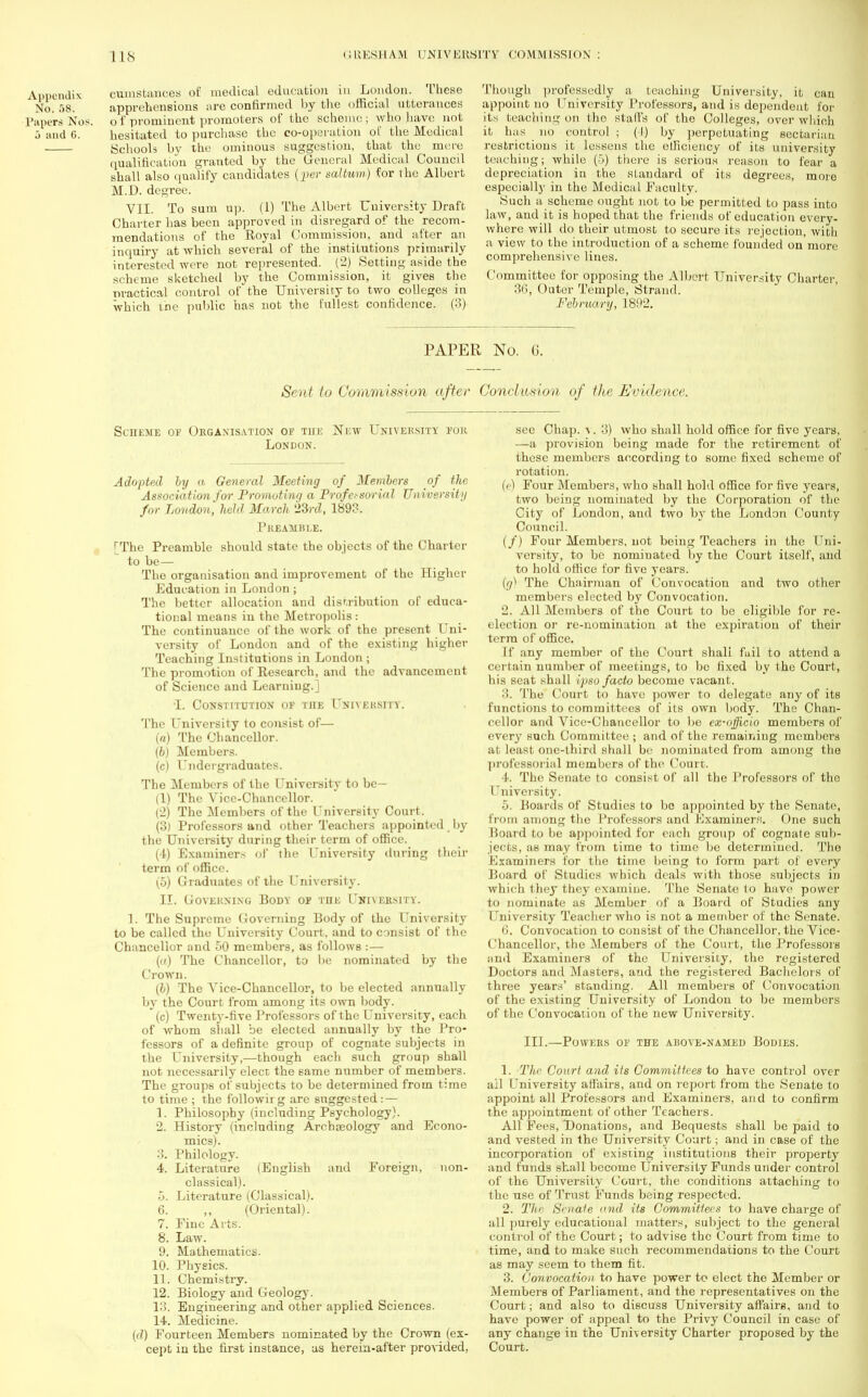 Appendix cumstances of medical education in London. These No. 58. apprehensions are confirmed by the official utterances Papers Nos. o f prominent promoters of the scheme ; who have not 5 and G. hesitated to purchase the co-operation of the Medical Schools by the ominous suggestion, that the mere qualification granted by the General Medical Council shall also qualify candidates {per sal turn) for the Albert M.D. degree. VII. To sum up. (1) The Albert University Draft Charter has been approved in disregard of the recom- mendations of the Royal Commission, and after an inquiry at which several of the institutions primarily interested were not represented. (2) Setting aside the scheme sketched by the Commission, it gives the practical control of the University to two colleges in which the public has not the fullest confidence. (3) Though professedly a teaching University, it can appoint no University Professors, and is dependent for its leaching on the staffs of the Colleges, over which it has no control ; (I) by perpetuating sectarian restrictions it lessens the efficiency of its university teaching; while (5) there is serious reason to fear a depreciation in the standard of its degrees, more especially in the Medical Faculty. Such a scheme ought not to be permitted to pass into law, and it is hoped that the friends of education every- where will do their utmost to secure its rejection, with a view to the introduction of a scheme founded on more comprehensive lines. Committee for opposing the Albert University Charter, 36, Outer Temple, Strand. February, 1892. PAPER No. 6. Sent to Commission after Conclusion of the Evidence. Scheme of Organisation or the New University, for London. Adopted by a General Meeting of Members of the Association for Promoting a Professorial University for London', held March 23rd, 1893. I'reauisle. [The Preamble should state the objects of the Charter to be— The organisation and improvement of the Higher Education in London; The better allocation and distribution of educa- tional means in the Metropolis: The continuance of the work of the present Uni- versity of London and of the existing higher Teaching Institutions in London; The promotion of Research, and the advancement of Scienco and Learning.] •I. Constitution of the University. The University to consist of— (a) The Chancellor. (b) Members. (c) Undergraduates. The Members of the University to be- (1) The Vice-Chancellor. (2) The Members of the University Court. (3) Professors and other Teachers appointed by the University during their term of office. (4) Examiners of the University during their term of office. (5) Graduates of the University. II. Governing Body of tiie University. 1. The Supreme Governing Body of the University to be called the University Court, and to consist of the Chancellor and 50 members, as follows :— («) The Chancellor, to be nominated by the Crown. (b) The Vice-Chancellor, to be elected annually by the Court from among its own body. (c) Twenty-five Professors of the University, each of whom shall be elected annually by the Pro- fessors of a definite group of cognate subjects in the University,—though each such group shall not. necessarily elect the same number of members. The groups of subjects to be determined from time to time ; the followirg are suggested: — 1. Philosophy (including Psychology). 2. History (including Archaeology and Econo- mics). 3. Philology. 4. Literature (English and Foreign, non- classical). 5. Literature (Classical). 6. ,, (Oriental). 7. Fine Arts. 8. Law. 9. Mathematics. 10. Physics. 11. Chemistry. 12. Biology and Geology. 13. Engineering and other applied Sciences. 14. Medicine. (d) Fourteen Members nominated by the Crown (ex- cept in the first instance, as herein-after provided, see Chap. v. 3) who shall hold office for five years, —a provision being made for the retirement of these members according to some fixed scheme of rotation. (e) Four Members, who shall hold office for five years, two being nominated by the Corporation of the City of London, and two by the London County Council. (/) Four Members, not being Teachers in the Uni- versity, to be nominated by the Court itself, and to hold office for five years. (g) The Chairman of Convocation and two other members elected by Convocation. 2. All Members of the Court to be eligible for re- election or re-nomination at the expiration of their terra of office. If any member of the Court shall fuil to attend a certain number of meetings, to be fixed by the Court, his seat shall ipso facto become vacant. The Court to have power to delegate any of its functions to committees of its own body. The Chan- cellor and Vice-Chancellor to be ex-ojficio members of every such Committee ; and of the remaining members at least one-third shall be nominated from among the professorial members of the Court. 4. The Senate to consist of all the Professors of the University. 5. Boards of Studies to bo appointed by the Senate, from among the Professors and Kxaminers. One such Board to be appointed for each group of cognate sub- jects, as may from time to time be determined. The Kxaininers lor the time being to form part of every Board of Studies which deals with those subjects in which they they examine. The Senate to have power to nominate as Member of a Board of Studies any I rniversity Teacher who is not a member of the Senate. 6. Convocation to consist of the Chancellor, the Vice- Chancellor, the Members of the Court, the Professors and Examiners of the University, the registered Doctors and Masters, and the registered Bachelors of three years' standing. All members of Convocation of the existing University of London to be membors of the Convocation of the new University. III.—Powers of the above-named Bodies. 1. The Court and its Committees to have control over ail University affairs, and on report from the Senate to appoint all Professors and Examiners, and to confirm the appointment of other Teachers. All Fees, Donations, and Bequests shall be paid to and vested in the University Court; and in case of the incorporation of existing institutions their property and funds shall become University Funds under control of th6 University Court, the conditions attaching to the use of Trust Funds being respected. 2. The Sruale and its Committees to have charge of all purely educational matters, subject to the general control of the Court; to advise the Court from time to time, and to make such recommendations to the Court as may seem to them fit. 3. Convocation to have power to elect the Member or Members of Parliament, and the representatives on the Court; and also to discuss University affaire, and to have power of appeal to the Privy Council in case of any change in the University Charter proposed by the Court.