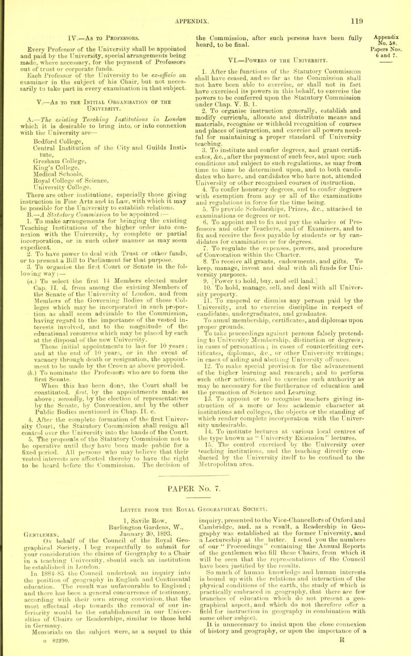 IV.—As to Professors. Every Professor of the University shall be appointed and paid by the University, special arrangements being made, where necessary, for the payment of Professors out of trust or corporate funds. Each Professor of the University to be ex-officio an examiner in the subject of his Chair, but not neces- sarily to take part in every examination iu that subject. V.—As to the Initial Organisation or the University. A. —The existing Teaching Institutions in London which it is desirable to bring into, or into connexion with the University are— Bedford College, Central Institution of the City and Guilds Insti- tute, Gresham College, King's College, Medical Schools, Royal College of Science, University College. There are other institutions, especially those giving instruction in Pine Arts and in Law, with which it may be possible for the University to establish relations. B. —A Statutory Commission to be appointed :— 1. To make arrangements for bringing the existing Teaching Institutions of the higher order into con- nexion with the University, by complete or partial incorporation, or in such other manner as may seem expedient. 2. To have power to deal with Trust or other funds, or to present a Bill to Parliament for that purpose. 3. To organise the first Court or Senate in the fol- lowing way: — (a.) To select the first 14 Members elected under Cap. II. d. from among the existing Members of the Senate of the University of London, and from Members of the Governing Bodies of those Col- leges which may be incorporated in such propor- tion as shall seem advisable to the Commission, having regard to the importance of the vested in- terests involved, and to the magnitude of the educational resources which may be placed by each at the disposal of the new University. These initial appointments to last for 10 years ; and at the end of 10 years, or in the event of vacancy through death or resignation, the appoint- ment to be made by the Crown as above provided. (b.) To nominate the Professors who are to form the first Senate. When this has been dom, the Court shall be constituted, first, by the appointments made as above ; secondly, by the election of representatives by the Senate, by Convocation, and by the other Public Bodies mentioned in Chap. II. c. 4. After the complete formation of the first Univer- sity Court, the Statutory Commission shall resign all control over the University into the hands of the Court. 5. The proposals of the Statutory Commission not to be operative until they have been made public for a fixed period. All persons who may believe that their vested interests are affected thereby to have the right to be heard before the Commission. The decision of the Commission, after such persons have been fully Appendix heard, to be final. 58• Papers Nos, 6 and 7. VI.—Powers of the University. 1. After the functions of the Statutory Commission shall have ceased, and so far as the Commission shall not have been able to exercise, or shall not in fact have exercised its powers in this behalf, to exercise the powers to be conferred upon the Statutory Commission under Chap. V. B. 1. 2. To organise instruction generally, establish and modify curricula, allocate and distribute means and materials, recognise or withhold recognition of courses and places of instruction, and exercise all powers need- ful for maintaining a proper standard of University teaching. 3. To institute and confer degrees, and grant certifi- cates, &c., after the payment of such fees, and upon such conditions and subject to such regulations, as may from time to time be determined upon, and to both candi- dates who have, and candidates who have not, attended University or other recognised courses of instruction. 4. To confer honorary degrees, and to confer degrees with exemption from any or all of the examinations and regulations in force for the time being. 5. To provide Scholarships, Prizes, &c, attached to examinations or degrees or not. 6. To appoint and to fix and pay the salaries of Pro- fessors and other Teachers, and of Examiners, and to fix and receive the fees payable by students or by can- didates for examination or for degrees. 7. To regulate the expenses, powers, and procedure of Convocation within the Charter. 8. To receive all grants, endowments, and gifts. To keep, manage, invest and deal with all funds for Uni- versity purposes. 9. [Power to hold, buy, and sell land.] 10. To hold, manage, sell, and deal with all Univer- sity property. 11. To suspend or dismiss any person paid by the University, and to exercise discipline in respect of candidates, undergraduates, and graduates. To annul membership, certificates, and diplomas upon proper grounds. To take proceedings against persons falsely pretend- ing to University Membership, distinction or degrees; in cases of personation ; in cases of counterfeiting cer- tificates, diplomas, &c, or other University writings; in cases of aiding and abetting University offences. 12. To make special provision for the advancement of the higher learning and research; arid to perform such other actions, and to exercise such authority as may be necessary for the furtherance of education and the promotion of Science and Learning. 13. To appoint or to recognise teachers giving in- struction of a more or less academic character at institutions and colleges, the objects or the standing of which render complete incorporation with the Univer- sity undesirable. 14. To institute lectures at various local centres of the type known as  University Exiension'' lectures. 1-5. The control exercised by the University over teaching institutions, and the teaching directly con- ducted by the University itself to be confined to the Metropolitan area. PAPER No. 7. Letter from the Royal Geographical Society. 1, Savile Row, Burlington Gardens, W., Gentlemen, January 30, 1893. On behalf of the Council of the Royal Geo- graphical Society, I beg respectfully to submit for your consideration the claims of Geography to a Chair in a teaching University, should such an institution be established in London. In 188 U85 the Council undertook an inquiry into the position of geography in English and Continental education. The result was unfavourable to England ; and there has been a general concurrence of testimony, according with their own strong conviction, that the roost effectual step towards the removal of our in- feriority would be the establishment in our Univer- sities of Chairs or Readerships, similar to those held in Germany. Memorials on the subject were, as a sequel to this o 82290. inquiry, presented to the Vice-Chancellors of Oxford and Cambridge, and, as a result, a Readership) in Geo- graphy was established at the former University, and a Lectureship at the latter. I send you the numbers of our  Proceedings containing the Annual Reports of the gentlemen who fill these Chairs, from which it will be seen that the representations of the Council have been justified by the results. So much of human knowledge and human interests is bound up with the relations and interaction of the physical conditions of the earth, the study of which is practically embraced in geography, that there are few branches of education which do not present a geo- graphical aspect, and which do not therefore offer a field for instruction in geography in combination with some other subject. It is unnecessary to insist upon the close connexion of history and geography, or upon the importance of a R
