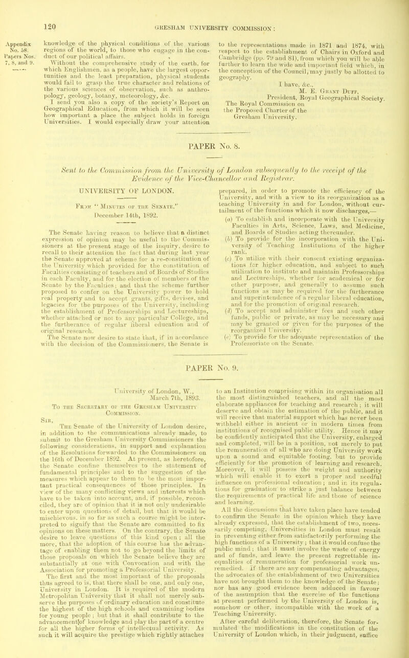knowledge of the physical coiiditions of the various regions of the world, to those who engage in the con- duct of our political affairs. , Without the comprehensive study of the earth, for which Englishmen, as a people, have the largest oppor- tunities and the least preparation, physical students would fail to grasp the true character and relations of the various sciences of observation, such as anthro- pology, geology, botany, meteorology, &c. I send you also a copy of the society's Report on Geographical Education, from which it will be seen how important a place the subject holds in foreign Universities. I would especially draw your attention to the representations made in 1871 and 1874, with respect to the establishment of Chairs in Oxford and Cambridge (pp. 7<J and 81), from which you will be able further to learn the wide and important Hold which, in the conception of the Council, may justly be allotted to geography. I have, &c, M. E. Grant Duff, President, Royal Geographical Society. The Royal Commission on the Proposed Charter of the Gresham University. PAPER No. 8. Sent to the Commission from the University of London subsequently to the receipt of the Evidence of the Vice-Chancellor and Registrar: UNIVERSITY OE LONDON. Frdjj Minutes of the Senate. December 14th, 1892. The Senate having reason to believe that a distinct expression of opinion may be useful to the Commis- sioners at the present stage of the inquiry, desire to recall to their attention the fact that during last year the Senate approved at scheme for a re-constitution of the University which provided for the constitution of Faculties consisting of teachers and of Boards of Studies in each Faculty, and for the election of members of the Senate by the Faculties; and that the scheme further proposed to confer on the University power to hold real property and to accept grants, gifts, devises, and legacies for the purposes of the University, including the establishment of Professorships and Lectureships, whether attached or nor to any particular College, and the furtherance of regular liberal education and of original research. The Senate now desire to state that, if in accordance with the decision of the Commissioners, the Senate is prepared, in order to promote the efficiency of the University, and with a view to its reorganization as a teaching University in and for London, without cur- tailment of Iho fund ions which it now discharges,— (a) To establish and incorporate with the University Faculties in Arts, Science, Laws, and Medicine, and Boards of Studies acting thereunder. (I) To provide for the incorporation with the Uni- versity of Teaching Institutions of the higher rank. (c) To utilize with their consent existing organiza- tions for higher education, and subject to such utilization to institute and maintain Professorships and Lectureships, whether for academical or for other purposes, and generally to assume such functions as may bo required for the furtherance and superintendence of a regular liberal education, and for the promotion of original research. (d) To accept and administer fees and such other funds, public or private, as may be necessary and may be granted or given for the purposes of the reorganized University. (V) To provide for the adequate representation of the Professoriate on the Senate. I'AI'EU No. !». University of London, W., March 7th, 1893. To THE SECRETARY 01 THE GrESHAM UNIVERSITY Commission. Sir, The Senate of the University of London desire, in addition to the communications already made, to submit to the Gresham University Commissioners the following considerations, in support and explanation of the Resolutions forwarded to the Commissioners on the 16th of December 1892. At present, as heretofore, the Senate confine themselves to the statement of fundamental principles and to the suggestion of the measures which appear to them to be the most impor- tant practical consequences of those principles. In view of the many conflicting views and interests which have to be taken into account, and, if possible, recon- ciled, they are of opinion that it is not only undesirable to enter upon questions of detail, but that it would be mischievous, in so far as such a course might be inter- preted to signify that the Senate are committed to fix opinions on these matters. On the contrary, the Senate desire to leave questions of this kind open ; all the more, that the adoption of this course has the advan- tage of enabling them not to go beyond the limits of those proposals on which the Senate believe they are substantially at one with Convocation atid with the Association for promoting a Professorial University. The first and the most important of the proposals thus agreed to is, that there shall be one, and only one, University in London. It is required of the modern Metropolitan University that it shall not merely sub- serve the purposes uf ordinary education and constitute the highest of the high schools and examining bodies for young people ; but that it shall contribute to the advancement|of knowledge and play the part of a centre for all the higher forms of intellectual activity. As such it will acquire the prestige which rightly attaches to an Institution comprising within its organisation all the most distinguished teachers, and all the most elaborate appliances for teaching and research; it will deserve and obtain the estimation of the public, and it will receive that material support which has never been withheld either in ancient or in modern times from institutions of recognised public utility. Hence it may be confidently anticipated that the University, enlarged and completed, will be in a position, not merely to put the remuneration of all who are doing University work upon a sound and equitable footing, but to provide efficiently for the promotion of learning and research. Moreover, it will possess the weight and authority which will enable it to exert a proper and needful influence on professional education ; and in its regula- tions for graduation to strike a just balance between the requirements of practical life and those of science and learning. All the discussions that have taken place have tended to confirm the Senate in the opinion which they have already expressed, that the establishment of two, neces- sarily competing, Universities in London must result in preventing either from satisfactorily performing the high functions of a University ; that it would confuse the public mind ; that it must involve the waste of energy and of funds, and leave the present regrettable in- equalities of remuneration for professorial work un- remedied. If there are any compensating advantages, the advocates of the establishment of two Universities have not brought them to the knowledge of the Senate ; nor has any good evidence been adduced in favour of the assumption that the exercise of the functions at present performed by the University of London is, somehow or other, incompatible with the work of a Teaching University. After careful deliberation, therefore, the Senate for- mulated the modifications in the constitution of the University of London which, in their judgment, suffice