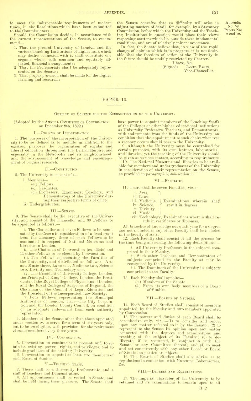 to meet the indispensable requirements of modern times, in the Resolutions which have been submitted to the Commissioners. Should the Commission decide, in accordance with the earnest representations of the Senate, to recom- mend— 1. That the present University of London and the various Teaching Institutions of higher rank which may desire connexion with it shall constitute one organic whole, with common and equitably ad- justed, financial arrangements ; 2. That the Professoriate shall be adequately repre- sented on the Senate ; 3. That proper provision shall bo made for the higher learning and research ;— the Senate conceive that no difficulty will arise in adjusting matters of detail; for example, by a Statutory Commission, before which the University and the Teach- ing Institutions in question would place their views respecting matters which lie outside these fundamental conditions, and are of relatively minor importance. In fact, the Senate believe that, in view of the rapid change of opinion which is in progress, it is not desir- able that the freedom of action of the University in the future should be unduly restricted by Charter. I have, &c. (Signed) James Paget, Vice-Chancellor. Appendix No. 58. Papers Nos 9 and 10. PAPER 10. Outline of Scheme for the Reconstitution of the University. (Adopted by the Annual Committee of Convocation on December 9th, 1892.) I.—Objects of Incorporation. 1. The purposes of the incorporation of the Univer- sity to be so defined as to include in addition to the existing purposes the organisation of regular and liberal education throughout the British Empire, and especially in the Metropolis and its neighbourhood, and the advancement of knowledge and encourage- ment of original research. II.—Constitution. 2. The University to consist of:— i. Members— (a.) Fellows. (II.) Graduates. (c.) Professors, Examiners, Teachers, and Demonstrators of the University dur- ing their respective terms of office. ii. Undergraduates. III.—Senate. 3. The Senate shall be the executive of the Univer- sity, and consist of the Chancellor and 39 Fellows to be appointed as follows:— i. The Chancellor and seven Fellows to be nomi- nated by the Crown in consideration of a fixed grant from the Treasury, three of such Fellows to be nominated in respect of National Museums and libraries in London. ii. The Chairman of Convocation (ex-officio) and 11 other Fellows to be elected by Convocation. iii. Ten Fellows representing the Faculties of the University, and distributed as follows :—Arts arid Music three, Laws one, Medicine two, Science two, Divinity one, Technology one. iv. The President of University College, London, the Principal of Kings College, London, the Presi- dents of the Royal College of Physicians of London, and the Royal College of Surgeons of England, the Chairman of the Council of Legal Education, and the President of the Incorporated Law Society. v. Four Fellows representing the Municipal Authorities of London, viz.:—The City Corpora- tion and the London County Council, on condition of an adequate endowment from each authority represented. 4. Members of the Senate other than those appointed under section iv. to serve for a term of six years only, but to be re-eligible, with provision for the retirement of some members every three years. IV.—Con vocati on. 5. Convocation to continue as at present, and to re- tain its existing powers, rights, and privileges, and to include graduates of tbe existing University. 6. Convocation to appoint at least two members of each Board of Studies. V.—Teaching Staff. 7. There shall be a University Professoriate, and a staff of Teachers and Demonstrators. 8. All appointments shall be vested in Senate, and shall be held during their pleasure. Tbe Senate shall have power to appoint members of the Teaching Staffs of the Colleges or other higher educational institutions as University Professors, Teachers, and Demonstrators, with endowments from the funds of the University, on condition that the appointment to such chairs whenever a vacancy occurs should pass to the University. 9. Although the University must be centralised for certain purposes, with its own lectures, laboratories, and libra ries, yet the teaching of the University should be given at various centres, according to requirements. 10. Tbe National Maiseums and libraries to be avail- able for members and undergraduates of the University in consideration of their representation on the Senate, as provided hi paragraph 3, sub-section i. VI.—Faculties. 11. There shall be seven Faculties, viz.:— i. Arts, ~1 ii. Laws, iii. Medicine. I Examinations wherein shall iv. Science. f result in degrees, v. Divinity, vi. Music, J vii. Technology, Examinations wherein shall re- sult in certificates or diplomas. All branches of knowledge not qualifying for a degree and not included in any other Faculty shall be included in the faculty of Arts. 12. Each Faculty shall consist of all the persons for the time being answering the following descriptions :■— i. All University Professors in the subjects com- prised in their Faculty. ii. Such other Teachers and Demonstrators (if subjects comprised in the Faculty as may be recognised by the University. iii. The Examiners of the University in subjectF comprised in the Faculty. 13. Each Faculty shall appoint— (a.) Members of the Senate. (b.) From its own body members of a Board of Studies. VII.—Boakps of Studies. It. Each Board of Studies shall consist of members appointed by the Faculty and two members appointed by Convocation. 15. The powers and duties of each Board shall be consultative only, viz.:—(1) to consider and report upon any matter referred to it by the Senate ; (2) to represent to the Senate its opinion upon any matter connected with the degrees and examinations and teaching of the subject of its Faculty; (3) to de- liberate, if so requested, in conjunction with the Senate, or any Committee thereof; and (4) to meet and act concurrently with any other Board or Board of Studies on particular subjects. 16. The Boards of Studies shall also advise as to regulations in connexion with Museums, Laboratories, &c. VIII.—Degrees and Examinations. 17. The imperial character of the University to be retained and its examinations to remain open to all E 2