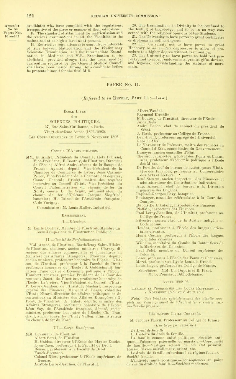 Appendix candidates who have complied with the regulations, No. 58. irrespective of the place or manner of their education. Papers Nos. 18. The standard of attainment for matriculation and 10 and 11. the various examinations in all the Faculties to be maintained at as high a level as at present. 19. Eestrictive regulations as to compulsory intervals of time between Matriculation and the Preliminary Scientific Examination, and the Intermediate Exami- nation in Medicine and M.B. Examination to be abolished; provided always that the usual medical curriculum required by the General Medical Council shall have been passed through by a candidate before he presents himself for the final M.B. 20. The Examinations in Divinity to be confined to the testing of knowledge, and to be in no way con- cerned with the religious opinions of the Students. 21. The University to have power to grant certificates or diplomas as well as degrees. 22. The University not to have power to grant Honorai-y or ad eundem degrees, or to allow of pro- oedure to a higher degree without examination. 23. The University to have power to hold real pro- perty, and to accept endowments, grants, gifts, devises, and legacies, notwithstanding the statutes of mort- main. PAPER No. 11. (Referred to in Report, Part II.:—Law.) Ecole Libre des SCIENCES rOLITIQDES. 27, Rue Saint-Cuillaumc, a Paris, Vingt-deuxiemo Annee (1892-189.'?). Les Cours Ouviuroxt le Lundi 7 Novemjsre 1892. Conseil D'Administratiok. MM. E. Andre, President du Conseil; Hely D'Oissol, Vice-President; E. Boutmy, de l'Institut, Directeur de l'Ecole ; Alfred Andre, regent de la Banque do France ; Aynard, depute. Vice-President do la Chambre de Commerce de Lyon ; Jean Casiinir- Perier, Vice-President de la Chambre des deputes; Conite Chaptal; (iriolet, maitrc des requetes lionorairo au Conseil d'Etat, Vice-President du Conseil d'administration du chemin de fcr du Nord; comte L. de Segur, administratcur du chcmin de fer d'Orleans; Jacques Siegfried, banquier; H. Taine, de 1'Academic I'raucaise; C. de Varigny. Commissaire: M. Louis Muller, Industriel. EiVSEIGNEMENT. I.—Directeur. M lirnile Boutmy, Mernbre de l'Institut, Membre da Conseil Supericur de l'lnstruction Publique. IT.—Comite de Perfectionnement. MM. Aucoc, de l'Institut; Barthelerny Saint-Hilaire, de l'Institut, senatcur, ancien ministre ; Clavery, di- recteur des affaires commerciales et consulaires au Ministere des Affaires Etrangeres; Flourens, depute, ancien ministre, professeur honoraire de l'Ecole ; Glas- son, de l'Institut. professeur a la Faculte de Droit, professeur honornire de l'Ecole; S. Goldschmidt, fon- dateur d'unc chaire d'Economic politique a l'Ecole; Humbert, senateur, premier President de la Cour des comptes: Janet, de l'Institut, professeur honoraire de l'Ecole ; Laferriere, Vice-President du Conseil d'Etat; P. Leroy-Beaulieu, de l'Institut; Machart, inspecteur generai des Finances; Marques di Braga, conseiller d'Etat; Nisard, directeur des affaires poiitiques et du contentieux au Ministere des Affaires Etrangeres ; G. Picot, de l'Institut: A. Ribot, depute, ministre des Affaires Etrangeres, professeur honoraire de l'Ecole; Leon Say, de l'Academie francaise._ depute, ancien ministre, professeur honoraire de l'Ecole; Ch. Tran- chant, ancien conseiller d'Etat; Vallon, administrates du chemin de fer du Nord. III.—Corps Enseignant. MM. Levasseur, de l'Institut. Albert Sorel, de l'Institut. H. Gaidoz, directeur a I'll cole des Hautes Etudes. Lyon-Caen, professeur a la Faculte de Droit. Renault, professeur a. la Faculte de Droit. Funck-Brentano. Colonel Niox, professeur a l'Ecole superieure de Guerre. Anatole Leroy-Beaulieu, de l'Institut. Albert Vandal. Raymond Kcechlin. E. Boutmy, de l'Institut, directeur do l'Ecole. Jules Dietz. Andre Lebon, chef de cabinet du president du Se'nat. J. Flach, professeur au College de France. Levi-Pruhl, professour agrege de l'Universite. Gabriel Alix. Le Vavasseur de Precourt, maitre des requetes au Conseil d'Etat, commissaire du Gouverncment. Dunoyer, ancien conseiller d'Etat. Cheysson, inspecteur general des Ponts et Chaus- sees, })rofesseur d'economie politique a- l'Ecole des Mines. De Foville. chef du bureau de statistiquo au Minis- tere des Pinanees, professeur an Conservatoire des Arts et Metiers. • Rem'' Stourm, ancien inspecteur ties Finances et administrates des Contributions indircctcs. Aug. Arnaune, chef de bureau a, la Direction generale des Doupnes. Raphael-Georges Levy, banquier. Boulanger, conseiller referendaire a la (Jour des Comptes. Dubois Do L'Estang, inspecteur des Finances. Plaffain, inspecteur des Finances. Paul Leroy-Beaulieu, de l'Institut, professeur au College de France. Silvestre, ancien chef de la Justice indigene en Cochinchine. Houdas, professeur a, l'Ecole des langues orien- tals vivantes. Henri Cordier, professeur a l'Ecole des langues orientales vivantes. Wilhelm, secretaire du Comite du Contentieux de la Marine et des Colonies. Paul Pelet, membre du Conseil supericur des Colonies. Leser, professeur a l'Ecole des Ponts et Chaussecs. Morel, professeur au Lycee Louis-le-Grand. Louis Leger, professeur au College dc Prance. Secretaires : MM. Ch. Dupuis et R. Pinot. M. L. Poinsard, Bibliothccaire. Annee 1892-93. Tableau et Programmes des Cours Regulieks du 7 Novembre 1892 au 3 Juin 1893. Nota.— Une brochure speciale donne des details com- plots sur I'enseignement de l'Ecole et les carriercs aux- quelles elle prepare. Legislation Civile Comparee. M. Jacques Flach, Professour au College de France. (Une lepon 2>ur semaine.) Le Droit de famille. I. Histoire du droit de famille. La famille comme unite politique.—Societes anti- ques.—Puissance paternelle et maritale.—Copropriete de famille.—Vestiges actuels de cet etat primitif: Russie, Slaves meridionaux, orient, etc. Le droit de famille subordonne an regime foncier.— Societe feodale. L'individu, unite politique.—Consequences au point de vue du droit de famille.—Society modernes.