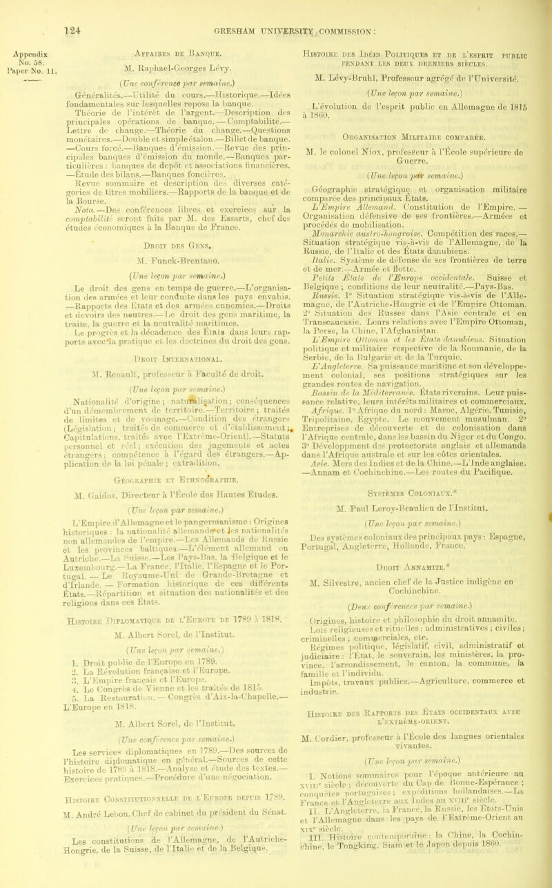 Appendix Affaires de Banque. Paper No. 11. M. Raphael-Georges Levy. (Une conference par semaine.) Gencralites.—Utilite da cours.—Historique.—Idees fondamentales sur lesqnelles repose la banque. Theorie de l'interet de l'argent.—Description des principales operations de banque. — Comptabilite.— Lettre de change.—Theorie du change.—Questions monetaires.—Double et simpleetalon.—Billetde banque. —Cours force.—Banques d'emission.—Revue des priu- cipales banques d'emission du monde.—Banques par- ticulieres : banques de depot et associations financieres. —Etude desbilans.—Banques foncieres. Revue sommaire et description des diverses cate- gories de titres mobiliera.—Rapports de la banque et de la Bourse. Nota.—Des conferences libres et cxcrciccs sur la comptabilite seront faits par M. des Essarts, chef des etudes economiques a la Banque de France. Droit des Gens. M. Funck-Brentano. (Une lecon par semaine.) Le droit des gens en temps de guerre.—reorganisa- tion des armees et leur conduite dans les pays envahis. —Rapports des LStats et des armees ennemies.—Droits et devoirs des neutres.—Lc droit des gens maritime, la traite. la guerre et la neutralite maritimes. De progres et la decadence des Etats dans leurs rap- ports avec'la pratique et les doctrines du droit des gens. Droit International. M. Renault, professeur a Faculte de droit. (Une lecon par semaine.) Nationality d'originc; naturalisation; consequences d'un demembrcment de tcrritoire.—Territoire ; traites de limites et de vosinage.—Condition des e'trangers (Legislation; traites de commerce et d'etablissement Capitulations, traites avec l'Extreme-Orient).—Statuts personnel et reel; execution des jugements et actes etrangers; competence a. l'egard des etrangers.—Ap- plication de la loi penalc ; extradition. Geographie et Ethnographie. M. Gaidoz, Directeur a l'Ecole dos llautes Etudes. (Une lecon par semaine.) L'Empire d'Allemague et le pangermanisme: Origines historiques : la nationalite allemande*et Jes nationalites non allemandcs de l'empire.—Les Allemands de Russie et les provinces baltiques.—L'eleraent allemand en Autriohe.—La Suisse.—Les Pays-Has. la Belgique et le Luxembourg.—La France, l'ltalie. l'Espagne et le Por- tugal. — Le Royaume-Uni de Grande-Bretagne et d'lrlande. — Formation historique de ces diflerents Etats.—Repartition et situation des nationalites et des religions dans ces Etats. Histoire Diplomatique de l'Europe de 1789 a 1818. M. Albert Sorel, de l'lnstitut. (Une lecon par semaine.) 1. Droit public de l'Europe en 1789. 2. La Revolution francaise et l'Europe. ?>. L'Empire franeais et l'Europe. 4. Le Congres de Vienne et les traites de 1815. 5. La Restauratioii. — Congres d'Aix-la-C'hapelle.— L'Europe en 1818. M. Albert Sorel, de l'lnstitut. (Une conference par semaine.) Les services diplomatiques en 1789.—Des sources de l'histoire diplomatique en general.—Sources de cette histoire de 1789 a, 1818.—Analyse et etude dos textes.— Exereices pratiques.—Procedure d'une negociation. Histoire Coxstitutionnelle pe l'Europe depuis 1789. M. Andre Lebon, Chef de cabinet du president du Senat. (Une lecon par semaine.) Les constitutions de l'AUemagne, de l'Autriche- Hongrie, de la Suisse, de l'ltalie et de la Belgique. Histoire des Idees Politiques et de l'esprit public pendant les deux derniers sikcles. M. Levy-Bruhl, Professeur agrege de l'TJniVersit6'. (Une lecon par semaine.) L'evolution de l'esprit public en Allemagne de 1815 a 1860. Organisation Militaire comparee. M. le colonel Niox, professeur a, l'Ecole superieure do Guerre. (Una lecon par semaine.) Geographie strategique et organisation militaire comparee des principaux Etats. L'Empire Allemand. Constitution de l'Empirc. — Organisation defensive de ses frontieres.—Armees et procedes de mobilisation. Monarchic auslro-hougroise. Competition des races.— Situation strategique vis-a-vis de l'AUemagne, do la Russie, de I'ltalie et <les Etats danubiens. Italic. System e de defense do ses frontieres de terre et de mcr.—Armce et flottc. Petits Elals de l'Europe occidentale. Suisse et Belgique ; conditions de leur neutralite.—Pays-Bas. Russie. 1° Situation strategique vis-a-vis de l'AUe- magne, de l'Autriclie-llongric et de l'Empire Ottoman. 2° Situation des Busses dans l'Asic centrale et cn Transcaucasie. Lours relations avec l'Empiro Ottoman, la Perse, la Chine, 1'Afghanistan. L'Empire OHovinu et les El a Is daunhiens. Situation politique et militaire respective do la Roumanie, de la Serbie, de la Bulgaria et do la Tnrquio. L'Angleterre. Sa puissance maritime ct son developpo- meut colonial, ses positions strategiqucs sur les grandes routes de navigation. Bassin de to Mediterranee. Etats riverains. Leur puis- sance relative, leurs interetsmilitaires et commerciaux. Afrique. 1° Afrique du nord : Maroc, Algerie, Tunisie, Tripolitainc, Bgypte. Le mouvement musulman. 2 Entreprises de decouverte et de colonisation dans 1' Afrique centrale, dans les bassin du Niger et du Congo. 3° Developpmeiit dos protectorats anglais et allemands dans l'Al'rique australe ct sur les cotes orientales. Asie. Mers des Indies et dela Chine.—L'Inde anglaise. —Annam et Cocbinchine.—Les routes du Pacifique. Systemes Coloniaux.* M. Paul Leroy-Hcaulicu de l'lnstitut. (Une, lecon par semaine.) Des systemes coloniaux des principaux pays: Espagne, Portugal, Angleterre, llollaudc, France. Droit Annamite.* M. Silvestre, ancien chef de la Justice indigene en Cochinchine. (Deu r conferences par semaine.) Origines, histoire et philosophie du droit annamite. Lois religieuscs ct rituclles; administratives ; civiles; criminelles; commerciales, etc. Regimes politique, legislatif, civil, administratif et judiclaire : i'litat, le souverain, les ministeres, la pro- vince, l'arrondissement, le canton, la commune, la famille et l'individu. Impe-ts, travaux publics.—Agriculture, commerce et industrie. Histoire des Rapports des Etats occidentaux avec l'extrkme-orient. M. Cordier, professeur a l'Ecole des langues orientales vivantes. (Une lecon par semaine.) I. Notions sommaires pour l'epoque anterieure au xviiV siecle ; de'eouverte du Cap de bionne-Esperance ; completes portugaises; expeditions bollandaises.—La France et 1'Anglcterre aux ludes au xvnic siecle. II. L'Angleterre, la France, la Russie, les Btats-Unis et l'AUemagne dans les pays de 1'Extreme-Orient au xixc siecle. . . III. Histoire contemporamc : la Chine, la Cochin- chine, le Tongking. Siam et le Japon depuis 1860.