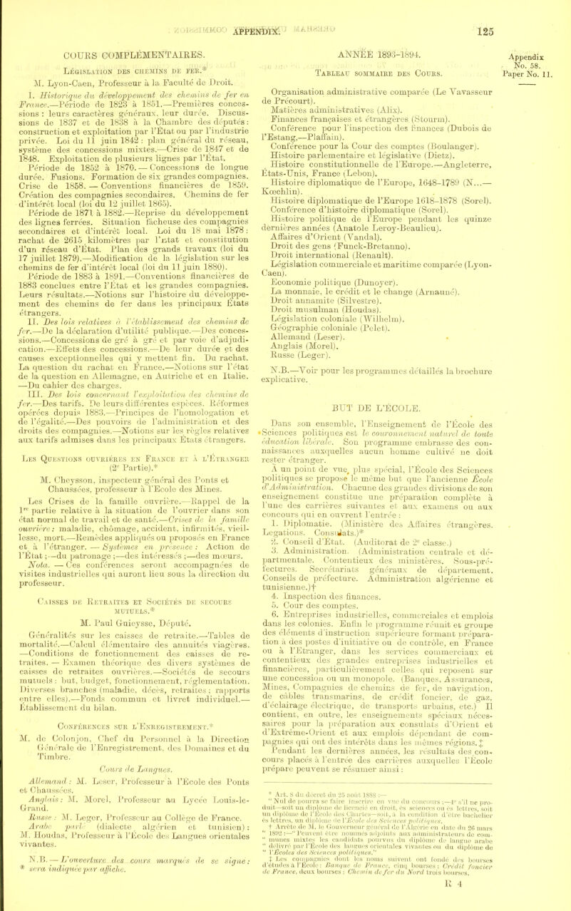 CUUES COMPLEMENTALRES. Legislation des chemins de fer.* M. Lyon-Caen, Professeur a la Faculte de Droit. I. Historique du developpement des chemins de fer en France.—Periode de 1823 a 1851.—Premieres conces- sions : leurs caracteres generaux. leur duree. Discus- sions de 1837 et de 1838 a la Chambre des deputes: construction et exploitation par l'Etat ou par l'industrie privee. Loi du 11 juin 1842 : plan gcmeral du reseau, systeme des concessions mixtes.—Crise de 1847 et de 1848. Exploitation de plusienrs lignes par l'Etat. Periode de 1852 a 1870. — Concessions de longue duree. Fusions. Formation de six grandes compagnies. Crise de 1858. — Conventions financieres de 1859. Creation des compagnies secondaires. Chemins de fer d'interet local (loi du 12 juillet 1865). Periode de 1871 a. 1882.—Reprise du developpement des lignes ferrees. Situation facheuse des coinpagnies secondaires et d'interet local. Loi du 18 mai 1878 : rachat de 2615, kilometres par l'litat et constitution d'un reseau d'Etat. Plan des grands travaux (loi du 17 juillet 1879).—Modification de la legislation sur les chemins de fer d'interet local (loi du 11 juin 1880). Periode de 1883 a 1891.—Conventions financieres de 1883 conclues entre l'Etat et les grandes compagnies. Leurs resultats.—Notions sur l'histoire du developpe- ment des chemins de fer dans les principaux Etats etrangers. II. Des lots relatives a 1' etablissement des chemins de for.—De la declaration d'utilite publique.—Des conces- sions.—Concessions de gre a gre et par voie d'adjudi- cation.—Etfets des concessions.—De leur duree et des causes exceptionnelles qui y mettent fin. Du rachat. La question du rachat en France.—Notions sur l'etat de la question en Allemagne, en Autriche et en Italie. —Du cahier des charges. III. Des lois concernant Vexploitation des chemins de fer.—Des tarifs. De leurs differentes especes. Refornies operees depuis 1883.—Principcs de l'homologation et dc l'egalite.—Des pouvoirs de l'administratum et des droits des compagnies.—Notions sur les regies relatives aux tarifs admises dans les principaux Etats etrangers. Les Questions ouvrieres en France et a l'Ltrangbb (2° Fartie).* M. Chcysson, inspecteur general des Fonts et Chaussees, professeur a l'Eeole des Mines. Les Crises de la famille ouvriere.—Rappel de la ]rt'partie relative a la situation de l'ouvrier dans son etat normal de travail et de sante.—Crises de hi famille ouvriere: maladie, chomage, accident, infirmites. vieil- lesse, mort.—Remedes appliques ou proposes en France et h 1'etranger. —Systemes en presence: Action de l'Etat;—du patronage ;—des interesses ;—des mceurs. Nota. — Ces conferences seront accompagnees de visites industrielles qui auront lieu sous la direction du professeur. Caisses de Retraites et Societes de secours MUTDELS.* M. Paul Guieysse, Depute. Greneralites sur les caisses de retraitc.—'fables de mortality.—Calcul el.'nientaire des annuites viageres. —Conditions de fonctionnement des caisses de re- traites. — Examen theoriquc des divers systemes de caisses de retraites ouvrieres.—Societes de secours rnutuels : but, budget, fonctionnement, reglementation. Diverses branches (maladie, dcces, retraites; rapports entre elles).—Fonds commun ct livret individuel.— Etablissement du bilan. CONFERENCES SDR l'EnREGISTREMENTY* M. de Colonjon, Chef du Personnel a la Direction (I'/'in'rale de 1'Enrcgistremcnt. des Domaines et du Timbre. Cours de Langucs. Allemand: M. Leser, Professeur h l'Eeole des Ponts et Chaussees. Anglais: M. Morel, Professeur au Lycee Louis-le- Grand. BiU8Se : M. Leger, Professeur au College de France. Arabe. pari' (dialecte, algerien et tunisien) : M. Houdas, Professeur a l'Eeole des Langues orieiitales vivantes. N.B.— L'ouvetiurc des cours marquis de ee signe: * sera mdiquee par aj/iche. ANNEE 1893-1894. Appendix No. 58. Tableau sommaire des Cours. Paper No. 11. Organisation administrative cornparee (Le Vavasseur de Pre'court). Matieres adminiotratives (Alix). Finances franchises et etrangeres (Stourm). Conference pour rinspection des finances (Dubois de l'Estang,—Plaffain). Conference pour la Cour des comptes (Boulanger). Histoire parleraentaire et legislative (Dietz). Histoire constitutionnelle de l'Europe.—Angleterre, Etats-Unis, France (Lebon). Histoire diplomatique de l'Europe, 1648-1789 (N...— Kcechlin). Histoire diplomatique de l'Europe 1618-1878 (Sorel). Conference d'histoire diplomatique (Sorel). Histoire politique de l'Europe pendant les quinze clernieres annees (Anatole Leroy-Beaulieu). Affaires d'Orient (Vandal). Droit des gens (Funck-Bretanno). Droit international (Renault). Legislation commerciale et maritime cornparee (Lyon- Caen). Economie politique (Dunoyer). La monnaie, le credit et le change (Arnauue). Droit annamite (Silvestre). Droit musulman (Houdas). Legislation coloniale (Wilhelm). Geographie coloniale (Pclet). Allemand (Leser). Anglais (Morel). Russe (Leger). N.B.—Voir pour les programmes detaillcs la brochure explicative. BUT DE L'ECOLE. Dans son ensemble, l'Enseignement de l'Eeole des Sciences politiques est le couronnement naturel de toute education liberate. Son programme embrasse des con- naissances auxquelles aucun homme cultive ne doit rester etranger. A un point de vue, plus special, l'Eeole des Sciences politiques se propose le meme but que l'ancienne ficule d'Administration. Chacune des grandes divisions de son enseignement constitue une preparation complete a l'une des carrieres suivantes et aux examens ou aux concours qui en ouvrent l'entree : 1. Diplomatie. (Ministere des Affaires etrangeres. Legations. ConsiJats.)* •A. Conseil d'Etat. (Auditorat de 2e classe.) 3. Administration. (Administration centrale et de- partmental. Contentieux des ministeres. Sous-pre- fectures. Secretariats generaux de departement. Conseils de prefecture. Administration algerienne et tunisiennc.)f 4. Inspection des finances. 5. Cour des comptes. 6. Entreprises industrielles, commerciales et emplois dans les colonies. Enfin le programme reunit eD groupe des elements d'instruction superieure formant prepara- tion a des postes d'initiative ou de controle, en France ou a l'Etranger, dans les services commerciaux et contentieux des grandes entreprises industrielles et financieres, particulierement celles qui reposent sur une concession ou un monopole. (Banques, .Assurances, Mines, Compagnies de chemins de fer, de navigation, de cables transmarins, de credit foncier, de gaz, d'eclairage electrique, de transports urbains, etc.) II contient, en outre, les euseignements speciaux neces- saires pour la preparation aux consulats d'Orient et d'Extreme-Orient et aux emplois dependant de com- pagnies qui ont des interests dans les mimes regions. £ Pendant les dernieres annees, les resultats des con- cours place's a l'entre'e des carrieres auxquelles l'Eeole prepare peuvent se resumer ainsi : * Art. S du decret du 25 Eiout 18SS :—  Nul de pourra se t'aire inscrire on vue du conenurs :—i s'il ne pro- duit—soit un diplume de Hcencie en droit, 6s sciences ou es lettres, soil un diplome de l'Eeole des Chartes—soit, a In, condition d'etre bachelier es lettres, un diplome 'le VHcole des Sciences politiques. t Arrete de M. le Gouvemeur general de l'Algerie en date du 2(5 mars  1892 s—Peuvent 6tre nommes adjoints aux administrateurs de oom-  nnuies mixtes les candidate pourvus du diplOme de langue arabe  ddlivre par l'Eeole des langues orieutales vivantes nu du dipldme do  VHcoles des /Sciences politiques. t Les coinpagnies dont les noms suivent ont l'onde des bourses d'Otudes a l'Eeole: Banque de France, cinq bourses; Credit fancier dc France, deux bourses : CJl.em.in defer du Nerd trois bourses,