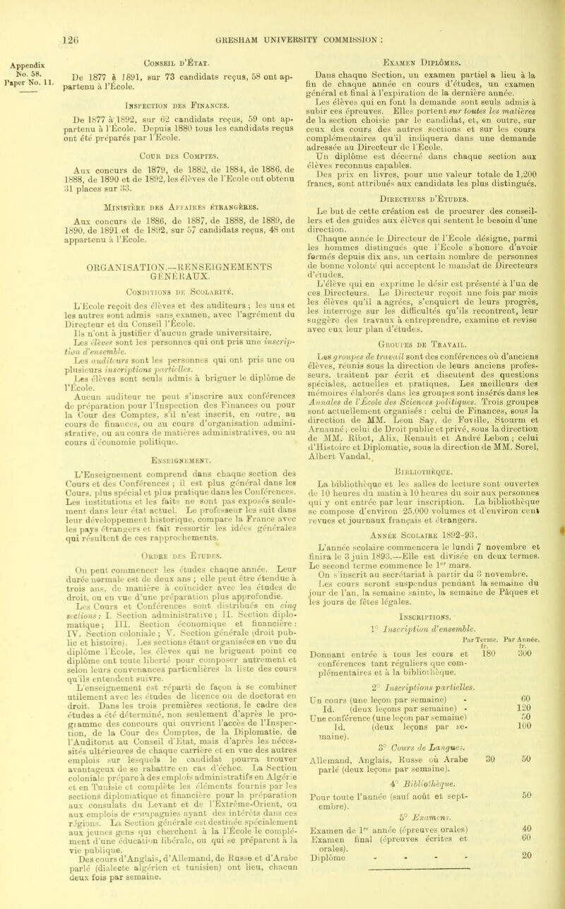 Appendix No. 58. Paper No. 11. CONSEIL D'ETAT. De 187? a 1891, sur 73 candidate recus, 58 ont ap- partenu a 1'Ecole. INFECTION DES FINANCES. De 1877 a 1892, sur 62 candidats recus, 59 out ap- partenu a 1'Ecole. Depuis 1880 tous les candidats recus ont 6te prepares par 1'Ecole. COTJK DES COMPTES. Aux concurs de 1879, de 1882, de 1884, de 1886, de 1888, de 1890 et de 1892, les eleves de 1'Ecole out obtenu 31 places sur 33. MlNlSTERE DES AFFAIRES ETRANGEHES. Aux concurs de 1886, de 1887, de 1888, de 1889, de 1890, de 1891 et de 1892, sur 5/ candidats recus, 48 ont appartenu a 1'Ecole. ORGANISATION.—RENSEIGNEMENTS G-ENERAUX. CoNDFriONS DK SCOLAKITE. L'Ecole recoit des eleves et des auditeurs ; les una et les autres sont admis sans examen, avec l'agrcment du Dirccteur et du Conseil 1'Ecole. lis n'ont a. justifier d'aucun grade universitaire. Les eleves sont les personnels qui ont pris une inscrip- tion d'ensemble. Les auditeurs sont les personnes qui ont pris une ou plusieurs inscriptions particlles. Les eleves sont seuls admis a briguer le diplome de 1'Ecole. Aucun anditeur ne peut s'inscrire aux conferences de preparation pour l'lnspection des Finances ou pom- la Cour des Comptes, s'il n'est inscrit, en outre, au cours de finances, ou au cours d'orgauisation admini- strative, ou au cours de matieres administralives, ou au cours d'economie politique. Enskignkment. L'Enseignement comprend dans cbaque section des Cours et des Conferences ; il est plus general dans les Cours. plus special et plus pratique dans les Conferences. Les institutions et les faits ne sont pas exposes seule- ment dans leur ctat actuel. Le professeur les suit dans leur developpement historiquc, compare la France avec les pays etrangers et fait ressortir les idees generales qui resultent de ces rapprochements. Okdke des Etudes. On pent commencer les etudes chaque annee. Leur durde normale est de deux ans ; elle peut etre etendue a trois ans. de maniere a coincider avec les etudes de droit, ou en vue d'une preparation plus approfondie. Les Cours et Conferences sont distributes en cinq sections: I. Section administrative; II. Section diplo- matique ; III. Section economique et financiere: IV. Section coloniale ; V. Section generale idroit pub- lic et histoire). Les sections etant organisees en vue du diplome 1'Ecole, les eleves qui ne briguent point ce diplome ont tcute libertc pour composer autrement et selon leurs convenances particulieres la liste des cours qu'ils entendent suivre. L'enseignement est rcparti de facon a se combiner utilement avec les etudes de licence ou de doctorat en droit. Dans les trois premieres sections, le cadre des etudes a etc determine, non seulement d'apres le pro- gi amme des concours qui ouvrient l'acces de l'lnspec- tion, de la Cour des Comptes, de la Diplomatic de l'Auditorat au Conseil d'Etat, mais d'apres les neces- sites ulterieures de chaque carriere et en vue des autres emplois sur lesquels le candidat pourra trouver avantageux de se rabattre en cas d'echec. La Section coloniale prepare a des emplois administratifs en Algerie et en Tunisie et complete les elements fournis par les sections diplomatique et financiere pour la preparation aux consulats du Levant et de l'Extreme-Orient, ou aux emplois de corapagnies ayant des interets dans ces regions. La Section gener&le estdestinee specialcmcnt aux jeunes gens qui cherchent a. la 1'Ecole le comple- ment d'une education liberale, ou qui se preparent a la vie publique. Des cours d'Anglais, d'AUemand, de Russe et d'Arabe parle (dialectc algerien et tunisien) ont lieu, chacun deux fois par semaine. Examen Dipl6mes. Dans chaque Section, uu examen partiel a lieu a la fin de chaque annee en cours d'etudes, un examen general et final a l'expiration de la derniero annee. Les eleves qui en font la demande sont seuls admis a subir ces epreuves. Elles portent sur toules les matieres de la section choisie par le candidat, et, en outre, sur ceux des cours des autres sections et sur les cours complementaires qu'il indiqnera dans une demande adressee au Directcur de 1'Ecole. Un diplome est decerne dans chaque section aux eleves reconnus capables. Des prix en livres, pour une valeur totale de 1,200 francs, sont attribues aux candidats les plus distingues. DlRECTEURS d'EtUDES. Le but de cette creation est de procurer des conseil- lers et des guides aux eleves qui sentcnt le besoin d'une direction. Chaque annee le Directcur de 1'Ecole designe, parmi les hommes distingues que 1'Ecole s'honore d'avoir formes depuis dix ans, un certain nombrc dc personnes de bonne volonte qui acccptent le maudat dc Directeurs d'etudes. L'eleve qui en exprime le desir est presente a l'uu de ces Directeurs. Le Directcur rec-oit une fois par mois les eleves qu'il a agrees, s'enquicrt de leurs progres, les interroge sur les difficultes qu'ils recontrent, leur suggere des travaux a. entrcprendre, examine et revise avec eux leur plan d'etudes. Groufes de Travail. Les groupes de travail sont des conferences ou d'anciens eleves, Tennis sous la direction de leurs anciens profes- seurs, traitent par dcrit et discutent des questions speciales, actuelles et pratiques. Les meilleurs des un 'moires elabores dans les groupes sont inseres dans les Annates de I'Kcole des Scienees politiques. Trois groupes sont actuellemeut organises : celui de Finances, sous la direction de MM. Leon Say, de Foville, Stourm et Arnaune; celui de Droit public et prive, sous la direction de MM. Ribot, Alix, Renault et Andre Lebon; celui d'Histoire et Diplomatic, sous la direction de MM. Sorel, Albert Vandal. BlBLIOTHEQUE. La bibliotheque et les salles do lecture sont ouvertes de 10 heures du matin a 10 heures du soir aux personnes qui y ont entree par leur inscription. La bibliotheque se compose d'environ 25,000 volumes et d'envirou cent revues et journaux francais et etrangers. Annee Scolaiee 1892-93. L'annee scolaire commenccra le lundi 7 novembre et finira le 3 juia 1893.—Elle est divisee en deux termes. Le second terme commence le lcr mars. On s'inscrit au secretariat k parcir du :! novembre. Les cours scront suspendus pendant la semaine du jour de l'an, la semaine sainte, la semaine de Paques et les jours de fetes lcgales. Inscriftions. 1° Inscription d'ensemble. Par Terme. ParAnn^e. fr. fr. Donuant entree a tous les coure et 180 300 confe'rences tant reguliers que com- plementaires et a la bibliotheque; 2° Inscriptions partielles. Un cours (une lecon par semaine) - 60 Id. (deux lecons par semaine) - 120 Une conference (une lecon par semaine) 50 Id. (deux lecons par se- 100 maine). 3° Cours de Langues. Allemand, Anglais, Russe ou Arabe 30 50 parle' (deux lecons par semaine). 4° Bibliotheque. Pour toute l'annee (sauf aout et sept- 50 embre). 5° JSxamens. Examen de lre annee (epreuves orales) 40 Examen final (epreuves ecrites et 60 orales). Diplome - 20