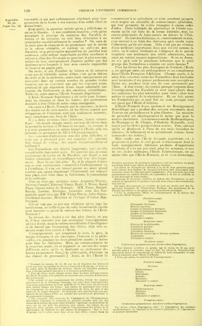 Appendix honorable et qui soit sulnsamment retribute pour leur No 58. permettre de Be livrer a des travaux d'un ordre elev6 et Taper No. 12. desinteresse. Ainsi posoe, la question merite qu'on y renechisse _ et qu'on la discute. A une condition toutefois, c'est qu'en acceptant le principe du maintien des Faculties de lettres et de sciences, on soit bien. determine a. en restreindre cousiderablement le nombre.* On aura de la sorte plus de chances de ne pensionner que le savoir et la valeur veritable, et surtout ■ on enlevera aux Facultes, trop preoccupees aujonrd'hui do justifier leur existence, cette ardeur inquietante qu'elles montrent a attirer a elles des Aleves qui ne peuvent, leplussouvent, retirer de leur enseignement d'autres profits que des diplomes avec lesquels il leur sera ensuite impossible de trouver un gagne pain. Du reste, si nos Facultes de lettres et de sciences n'ont pas ilc veritable raison d'etre, c'est qu'en dehors du droit el de la medecine, notrc liaut enseignement est concentre dans un certain nombre de grandes ccoles fermees, qui ne s'ouvrent que par les concours (com- petition) et qui respondent d une facon admirable aux besoins du Professorat et des carrieres scientifiques. Telle est, entrc autres, l'Ecole Normale Superieurc. L'Ecole Normale Superieurc a etc creee pour former, dans les sciences et dans les lettres, des professeurs destines a etre l'ciite de notre corps enseignant. On cntre a l'Ecole Normale par le concours ; la duree des etudes est do trois annees, et les cloves, soumis aux obligations de. l'internat, sont non seulemcnt instruits, mais entretenus aux frais de l'Etat. II v a deux sections, Tunc litteraire, l'autre scicnti- fique. On recoit. cliaque annee, environ 2-t cloves dans la premiere section et 18 dans hi seeonde; et, comme il y a trois promotions en memo temps a l'Ecole, cela re- presents un personnel de 12»i a 130 pensionnaires. Les concours d admission sont des plus difficiles, ct ceux (pii y prennent part out toujour* 6tc, pendant leur temps de college, des sujets exceptionnellcment brillauts.f Les Normaliens ont, depuis longtemps, joud un role considerable dans notre pays. Cc sonteux qui, devenus professeurs de lycees on de Facultes, ont donnc a nos etudes classiqnes et scientifiques tout leur developpe- ment. Mais lis out fait plus. Et, si la plupart dentio eux se sont entiirement (onsacres a 1'cnseignement ou a l'erudition, il sen est fcrouve encore un asse/. grand nombre qui, ayant abandonne l'Universite, ont marque leur (dace avec eclat dans la litterature, le iournalisme et la politique. Pour ne eiter que quelques noins, Augustin Thierry, Provost-l'aradol, Edmond About, Beule, J. Weiss, Raoul Frary etaient sortis de Normale. MM. Tainc, Greard, Sarcey, Lavisse, Richepin, Lemaitrc sont des Nor- malicns, aussi bicn (pie MM. Victor Duruy, Jules Simon, Cballemcl-Lacour, Mezieres et l'eveque d'Autun Mgr. Perraud. S'il est vrai que ce soit aux rosultats qu'on juge les institutions, ne suffit-il pas de cette enumeration rapide poor montrer ce qu'est la section des lettres de l'Ecole Normale ? Le niveau des etudes y est des plus eleves; et, par la, il faut entendre non pas seulement l'enseignement qu'on y donne. mais la somme considerable d'intelligence et de travail que fournissent des eleves, deja tri-s in- struits avant leur entree a l'Ecole. L'enseignement, qui comprend le latin, le grec, la languc francaise et ses classitpues, l'histoire et la philo- sophic, est, pendant les deux premieres annees, le meme pour tous les litteraires. Mais, au commencement de la troisieme annee, ils se separent et suiventdes cours diftercnts, selon qu'ils se destinent au professorat. des lettres proprement dites,* de philosophic d'histoire ou des classes de grammaire.§ Ainsi, si des l'Ecole ils • Pendant les annees 86. 87, 88—sur les 15 Facultes des lettres 12 n'ont pas recu un nombre de licencie supcrieur a 20 i»ir an ; et il en est de meme pour 13 Facultes de sciences—Parmi ces Facultes quelques unes n'ont pas produit plus de 2, 5, 6, licences anuellement. t Pour 42 eleves recus ehaque annee dans les deux sections reunies de l'Ecole Normale, il se presente en moyenne aux concours d'admission 450 jeunes gens. t On entend ici par enseignement des lettres, l'etude des langues ancienncs et de la litterature* francaise, non plus dans leurs elements, mais aussi approfondies qu'il est possible de le faire avec les Sieves des plus hautes classes des lycees. Les classes de grammairc sunt celles ou s'enseignent les premieres connaissances du latin, du grec et des regies de la langue francaise. On demande plus sp6eialement aux pro- fesseurs de ces classes d'etre au courant des questions de philologie et de graminaire comparee. § Des concours. dits concours de l'Agregation de l'F.nseignement Secondaire classique, et auxqueU ne peuvent prendre part que des licencies es-lettres, ont pour objet d'etablir l'aptitude au professorat de ceux qui en ont subi les epreuves avec succes. La nature de ces epreuves varie suivant, qu'il s'agit de l'enseignement des lettres. de la philosophie, de l'histoire ou des classes de grammaire. Mais le title d'Agrege est le meme pour tons: et au lieu d'etre, cominp dans les commencent a se specialiser, ce n'est pourtant qu'apros avoir acquis un ensemble de connaissances geneYales, qui leur- permette de n'etrc etrangers a aucun ordre d'idees. Cette habitude de generaliser et l'etude con- stante qu'ils ont faite de la forme litteraire, sont les causes principales de leurs succes en dehors do l'Uni- versite. Ils sont des ecrivains, et, consciemment ou non, c'est surtout a. en faire des ecrivains qu'a tendu toute l'education qu'ils ont recue. Cela n'est pas un resultat d une mediocre importance dans une society comme la notre, ou le talent litteraire et l'elegance de la parole inspirent non seulement une reelle admiration, mais aussi un certain respect superstitieux. Si on en doute, on n'a qu'a. voir la puissante influence que le petit groupe des Normalieus a exercee sur notre epoque. * Pour les eleves les plus distinguesdc Normale l'Ecole a, en quelque sorte, un prolongcment et un complement dans l'Ecole Francaise d'Athenes. Cliaque annee, a la suite d'un concours cntre les Normalieus dout les etudes sunt terminees,t six jeunes professeurs sont envoyes en Greoe on, pendant trois ans, ils sont pensionnes par 1' 1^1 at. A leur retour, ils entrent presque toujours dans l'enseignement des Facultes et sont, ainsi places dans les conditions les plus favorables pour faire valoir leur merite et acquerir de la reputation, Et, en fait, parmi les Normalieus qui se sont fait un nom, presque tous ont passe par l'Ecole d'Athenes. L'Ecole Normale donne egalemeut un Enseignement Scientifique qui a produit des savants rcnommes, dont Pasteur est probablement le plus illustre. La maniere de firocedcr est identiipieinent la meme que pour la section des lettres. Les memos cours de Mathematiques, de Physique et de Chimie, d'llistoire Naturelle, sont sui\ is par les eleves pendant deux annees. Puis, suivant qu'ils so destinent a l'unc de ces trois branches de sciences, ils bifurquent et. se specialiscnt comme leurs camarades des lettres.'; Alais tandis que L'Ecole Normale superieure est, a propremeni parler, le seul grand (Hablissement dont lc baul enseignement litteraire produise d'importanls resultats, il n'en est pas ainsi jiour les sciences, et une de nos ccoles militaires, l'Ecole Polyteohnique, est au meme litre que l'Ecole Normale, si ce n'est davantage, i n nh' s. jv in hi viiir de professeur Btippleant, e'esi au conl raire un grade qui (Inline droit a mil' cliiiiic de professeui tilutiire. r^es eleves de Normale qui doivent, i la tlnde leur premiere annee avoir obtenu leur diplomc de licencies es-letlres, sont tenus apres leur troisieme annee de conconrir pour I'agregation; et ce concours, qui n'est aiicuneineut un exauicn d'ccole. est, cependanl, X la fnis le cenlrnle el le lint principal de leurs etudes. BeauCOup d< licencies es-letlres, en dehors des Xormaliens, se pr6- senteiil .1 I'agn'gal ion el quelques uns sont pour ceux-ci des concurrents tres-serieux. lies juges des concours, an noinhre de trois au moins, sont des In- sneeteurs (ieneraux de I'l nsl ruetion I'lihlique des professeurs (le la liiculte des lettres et un agregi' de renseignement secondaire. • Voici le progniiiiine oHiciel de renseignement de la section des lettres de I'Kcole Normale : l'rtmilrc annee. Lettres. I'liilnsophie tlieorii|ue, II istoire ancienne. I.anque et litterature grecques. Ijingue et litterature francaises. Lung t litterature latines. (ininnnaire. Allemand et anglais. Deuxieme nnnee. IIistoire de la philosophie. Litterature grecque. Litterature latine. Litterature francaise. IIistoire du ino.ven age el histoire nioderne. Geographic. Allemand et anglais. Troisieme annee. Conferences preparatoires aux divers ordres d'agrfgation. t Tout docteur cs-lettres ou agregC, ag6 de moins de .'ill ans, pent prendre part a ce concours, mais, en fail, les eleven de Normale n'ont pas i iw.in trouvc de concurrents en dehors de leurs camarades et sont seuls a conconrir pour l'Ecole d'Athenes. X Voici, par annee, les matieres de l'enseignement :— Premiire annee. Sciences. Mathematique. Chimie. Mineralogie. Zoologie. Botanique. Allemand et anglais. Deuxieme annee. Mat hemat iques. Physique. Geologic Allemand et anglaise. Traiti'eme annee. Conferences preparatoires aux divers ordres d'agregation. Ces divers ordres d'agrcgation sont: 1, l'agregation des sciences mathematiquesi 3°, l'agregation des sciences physiques: 3. l'agregation es sciences nnturelles