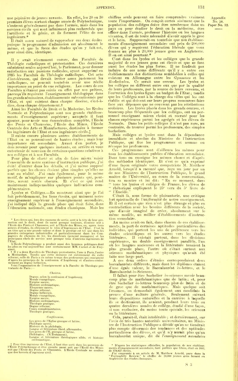 une pepiniere de jeunes savants. En effet, les 20 ou 30 premiers eleves sortant chaque anne'e de Polytechnique, n'entrent generalement pas dans l'arme'e, mais dans les services civils qui sont infiniment plus recherches que l'artillerie et le genie, et ils forment l'elite de nos ingenieurs.* II etait assez naturel de rapprocher ces deux ecoles puisque le programme d'admission est absolument le meme, et que la force des etudes qu'on y fait est, pour ainsi dire, identique. II y avait recemment encore, des Facultes de Theologie catholiques et protestantes. Ces dernieres subsistent seules aujonrd'hui, le Parlement, pour donner satisfaction aux passions radicales, ayant supprime en 1885 les Facultes de Theologie catholique. Cet acte d'intolerance, qui devait irritcr assez justement^ les catholiques, lie pouvait fcoutefois avoir une reelle importance an point de vue religieux. Les cours de ces Facultes n'etaient pas suivis en effet par nos pretres, parcequ'ils recoivent l'cnseignement theologique dans les grands seminaires, etablissements subventionnes par l'Etat, et qui existent dans chaque diocese, e'est-a- dire, dans chaque departement.f Ainsi les Facultes de Droit et la Medecine, les Ecoles Normale et Polytcchnique sont nos grands etablisse- ments d'enseignemeut supericur; auxqnels il faut ajouter, pour avoir une enumeration complete, l'Ecole des Pouts et Chausse'es, l'Ecole des Mines, l'Ecole Centrale des Arts et Manufactures, destinees a former les ingenieurs de l'Etat etnos ingenieurs civils.X II existe encore plusieurs autres etablissements de l'Etat ou sc poursuivent de hautes etudes ; mais leur importance est secondaire. Avant den purler, je dois revenir pour quelqnes instants, en arriere et vous enti etcuir do nouveau de certaines questions relatives h nos colleges et h nos Facultes. Pour plus de clartc et afin de faire niieux saisir l'ensemble de notre systeme d'instruction publique, j'ai evite d'entrer dans les details, et j'ai memo suppose parfois que les choscs etaient plus simples qn'clles ne sont en rcalite. J'ai oinis egalement, pour le meme motif, de m'expliquer sur plusieurs points qui, peut- ctre, seront restes obscurs. Et c'est ce qui rend maintenant indispensiibles quclques indications com- plementaires. Lycees et Colleges.—En montrant ainsi que je l'ai fait precedemment, les liens etroits, qui unissent notre enseignement supericur a rcuseignement secondaire, j'ai indique deja la grande place qui etait faite, dans l'education nationale, aux Etudes classiques. Mais les * Les clOves qui, lors des examens de sortie, sont il la tote de leur pro- motion ont le droit, dont ils usent presque toujour*, d'entrer soit a, l'Ecole des Ponts et Chaussccs. soil a l'Ecole des Mines, ou, apros trois annees d'etudes, ils obtiennent le litre d'Ingenieurs de l'Etat. (''est la iin title qui a une grande valeur et dont, le prestige est tel que dans les grandos entreprises industrielles et particulierement dans les Coin- pagnies de chemins de fer, les directeurs (general managers) et les prineipaux chefs de service sont presque tous d'anciens ingenieurs de F'Etat, L'Ecole Polytechnique a produit aussi des homnies politiques dont les plus en vue aujonrd'hui sont certainement MM. I'arnot et de Frey- cinet. + II ,v a deux Facultes de Theologie protestantes, l'une a Paris,l'autre a Montauban. Tandis que eette derniere est entierement du culte rcformc, eel Ik de Paris a, en meme temps des professeurs qui enseignent d'apres les principes de la confession d'Augsbourg et d'autres confer- mementau dogme lutherien. Voici ['organisation de l'enseignement a la, Paculte de Theologie pro- testante de Paris :— Chaires. Dogme. selon la, confession d'Augsbourg. Morale evangclique. Exegese sacree. Histoire ecclesiastique. liloquence sacree. I logme rcformc. Dogme lutherien. Morale evangclique. Exegese sacree. Histoire ecclesiastique. Theologie pratique. Dogme reforme. ( 'ours complements ires. Theologie pratique. Conferences. Les pores de I'Eglise grecque et latine. Philologie sacree. Histoire de la philologie. Langue et litterature thool. alleinandes. lies peres de I'E. grecque et latine. Philologies. (N.Testament). Langue et litterature theologiques allds. et histoire ecclesiastique. t Pour 6tre ingenieur de l'Etat,, il faut etre sort! dans les premiers de l'Ecole I'olyteehnique el etre ensuite passe soit par l'Ecole des Mines soit par l'Ecole des Ponts et Chanssees. L'Ecole Centrale ne confere que, des brevets d'ingenieur civil. chiffres seuls peuvent en faire comprendre vraiment Appendix toute l'importance. On conceit certes aisement que la No. 58. population des colleges doive etre nombreuse dans un Paper No. 12. pays ou pour etudier le droit ou la medecine, etre officer dans l'armee, professer Thistoire ou les langue s vivantes, il est de toute necessity d'avoir appris le grec et le latin. Supposerait-on toutefois que nos etablisse- ments d'enseignement secondaire ont pres de 200,000 eleves qui y recoivent l'education liberale que vous donnez au plus a 20,000 jeunes gens en Angleterre. II en est ainsi pourtant.* C'est dans les lycees et les colleges que la grande niajorite de ces jeunes gens est elevee et que ae font aussi les etudes les plus fortes. II ne faudrait pas induire de ces noms different?, qu'il y a entre ces etablissements des distinctions semblables a celles qui existent en Allemagne entre les Gymnases et les Llealschulen. Ce serait une erreur. Les lycees et les colleges ne different entre eux que par la qualite de leurs professeurs, par la source de leurs revenus, et l'entretien des lycees figure au budget de l'Etat; tandis que les Colleges sont a la charge des villes qui les ont etablis et qui doivent sur leurs propres ressources faire face aux depenses que ne couvrent pas les retributions scolaires. Les lycees places dans les grands centres, et beaucoup plus frequentes que les colleges, ont un per- sonnel enseignant mieux choisi et recrute pour les classes superieures parmi les agreges et les eleves de Normale. Dans les petits colleges il n'est pas rare, au contraire, de trouver parmi les professeurs, des simples bacheliers. Mais colleges et lycees sont dans la de'pcndance immediate et absolue du Ministre de 1'Instruction Publique, qui fixe les programmes et noinme ou revoque les professeurs. Ces programmes sont d'ailleurs les mernes pour tons les etablissements publics d'education secondaire. D<ins tous on enseigne les mernes choses et d'apres des methodes identifiues. Et c'est ce qu a exprime d'une facon originale votre compatiioto M. Matthew Arnold, lorsqn'il a raconte que, recu un jour par un de nos Ministres de l'lnstruction Publique, le grand maitre de l'Universite, au cours de la conversation, tira sa montre et iui dit: En ce moment, dans  tous les lycees et colleges de France, les eleves de  rhetorique expliquent le 25c vers du 5e livre de  l'Ene'ide. C'ctait la, sous forme de plaisantarie, une critique fort spirituelle de l uniformite de notre enseignement. Et il est certain que rien n'est plus etrange et plus en contradiction avec les besoins differents de la societe, que d'avoir imagine de creer, absolument sur le memo modele, un millier d'etablissements d'instruc- tion secondaire. Au moms avait-on fait, dans chacun de ces etablisse- ments, la part de certaines aptitudes particulieres des individus, qui portent les uns de preference vers les etudes scientifiques et les autres vers les etudes litteraires. II oxistait partout, dans les divisions superieures, un double enseignement parallele, l'un oil les langues anciennes et la litterature tenaient la plus grande place, l'autre oil e'etait surtout aux sciences matbematiques et physiques qu'avait ete faite une large part. A ces deux ordres d'etudes correspondaient deux baccalaureats diflerents, mais dont les diplomes etaient d'une egale valeur, le Baccalaureat es-lettres, et le Baccalanreat es-Sciences. II fallait pour etre bachelier es-sciences savoir beau- coup plus de mathematiques que de latin; et, pour etre bachelier es-lettres beaucoup plus do latin et de dc grec que de mathematiques. Mais quelque soit l'examen, on demandait egalement aux candidats la preuve d'une culture generalc. Seulement snivant leurs dispositions naturelles et la carriere a laquelle ils se destinaient, ils avaient, pendant leurs trois ou quatre dernieres annees de college, etudie d'une facon, si non exclusive, du moins toute spe'eiale, les sciences ou la, litterature. Cela, parait-il, etait intolerable ; et dernierement, sur l'avis de tres hautes autorites universitaires, un Minis- tre de l'lnstruction Publique a, decide qu'on ne tiendrait plus compte desormais des tendances et des aptitudes particulieres des eleves, et qu'il n'y aurait plus qu'un baccalaureat unique, dit de l'enseignement secondaire * D'apres les statistiques offlclelles, la population de nos etablisse- ments d enseignement secondaire, tant publics que libres, etait en 1892 de 174,857 eleves. J'ai emprunte a un article de M. Matthew Arnold, paru dans la Fortnightly Review, le chiHre de 20,000 jeunes gens faisant en Angleterre des etudes classiques. S .'!