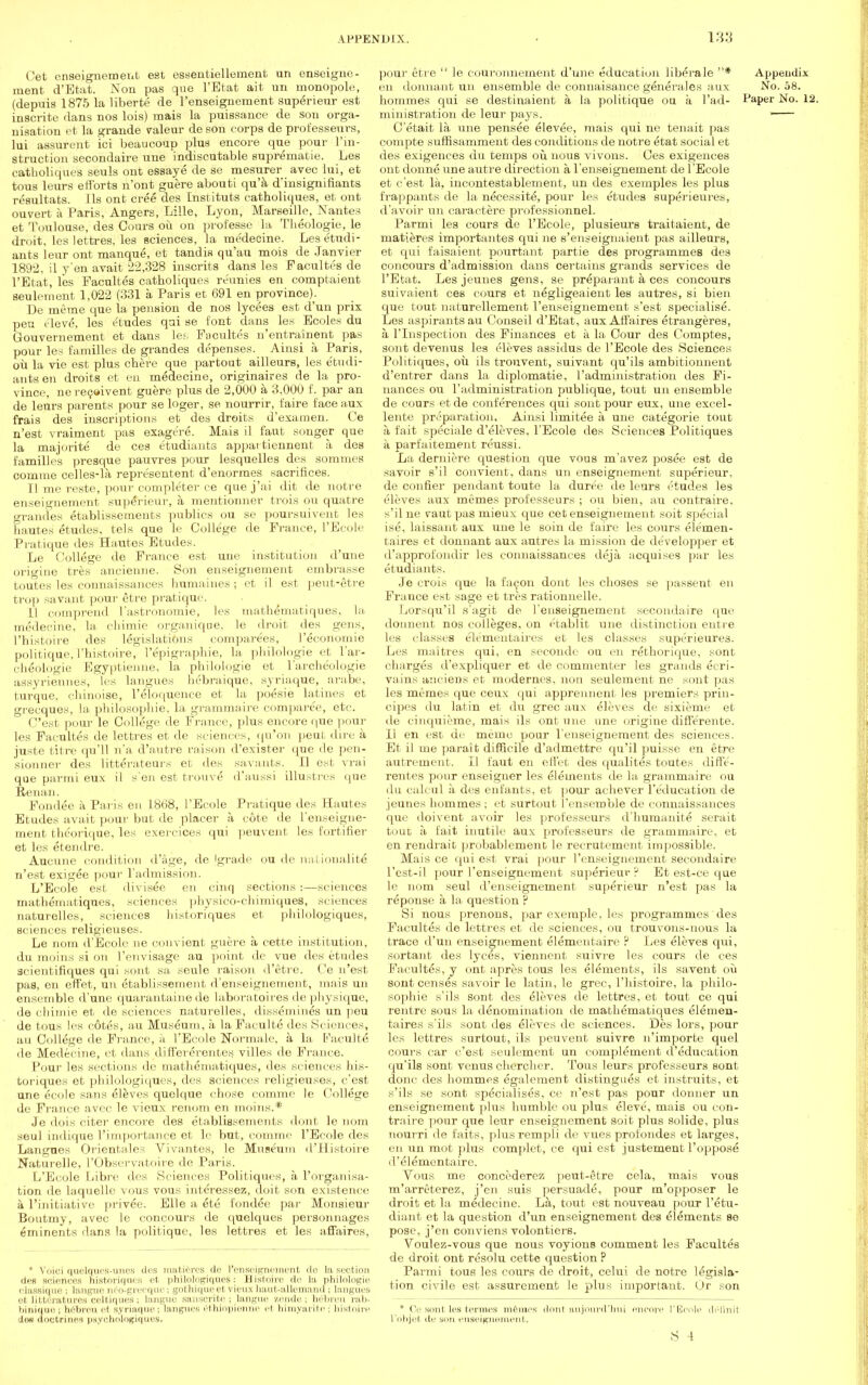 Cet enseignement est essentiellement un enseigne- nient d'Etat. Non pas que l'Etat ait un monopole, (depuis 1875 la liberte de l'enseignement superieur est inscrite dans nos lois) mais la puissance de son orga- nisation et la grande valeur de son corps de professeurs, lui assurent ici beaucoup plus encore que pour l'in- struction secondaire une indiscutable suprematie. Les catholiques seuls ont essaye de se mesurer avec lui, et tous leurs efforts n'ont guere abouti qu'a d'insignifiants resultats. lis ont cree des Instituts catholiques, et ont ouvert a Paris, Angers, Lille, Lyon, Marseille, Nantes et Toulouse, des Cours ou on professe la Theologie, le droit, les lettres, les sciences, la me'decine. Lesetudi- ants leur ont manque, et tandia qu'au mois de Janvier 1892. il y en avait 22,328 inscrits dans les Facultes de l'Etat, les Facultes catholiques re'unies en comptaient seulement 1,022 (331 a Paris et 691 en province). De meme que la pension de nos lycees est d'un prix pen eleve, les Etudes qui se font dans les Ecoles du Gouvernement et dans les Facultes n'entrainent pas pour les families de grandes depenses. Ainsi a Paris, ou la vie est plus chere que partout ailleurs, les etudi- ants en droits et en medecine, originates de la pro- vince, nereeeivent guere plus de 2,000 a 3,000 f. par an de leurs parents pour se loger, se nourrir, faire face aux frais des inscriptions et des droits d'examen. Ce n'est vraiment pas exage're. Mais il faut songer que la majorite de ces etudiants appai tiennent a des families presque pauvres pour lesquelles des sorames comme celles-la representent d'enormes sacrifices. II me reste, pour completer ce que j'ai dit de notre enseignement superieur, a. mentionner trois ou quatre grandes etablissements publics ou se poursuivent les bautes etudes, tels que le College de France, l'Ecole Pratique des Hautes Etudes. Le College de France est une institution d'une origine tres ancienne. Son enseignement embrasse toutes les connaissances humaines; et il est peut-etre trop savanl pour Stre pratique. LI comprend I'astronomie, les mathematiques, la medecine, la chimie organiqne, le droit des gens, l'histoire des legislations compare'es, l'economie politique, l'histoire, l'epigraphie, la philologie et l'ar- ch^ologie Egyptienne, la philologie et l'archeologie assyriennes, les langues hebraique, syriaque, arabe, turque, chinoise, l'eloquence et la poesie latines et grecques, la philosophic, la grammaire comparee, etc. O'est pour le College de France, plus encore que pour les Facultes de lettres et de sciences, qu'on peat dire a jaste titre qu'll n'a d'autre raison d'exister que de pen- sionner des litterateurs et des savants. II est vrai que parmi eux il s en est trouve d'aussi illustres que Renan. Fondee a Paris en 1868, l'Ecole Pratique des Hautes Etudes avait pour but de placer a cote de l'enseigne- inent theorique, les exercices qui peuvent les Eortifier et les etendre. Aucune condition d'age, de (grade ou de nationality n'est exigee pour l'admission. L'Ecole est divisee en cinq sections :—sciences mathematiques, sciences physico-chimiques, sciences naturelles, sciences historiques et philologiques, sciences religieuses. Le noTii d'Ecole ne convient guere a cette institution, du moms si on 1'envisage au point de vue des etudes scientifiques qui sunt sa seule raison d'etre. Ce n'est pas, en effet, un etablissement d'enseignement, mais un ensemble d'une quarantaine de laboratoires de physique, de chimie et de sciences naturelles, dissembles un peu de tous les cotes, au Museum, a la Faoulte des Sciences, au College de France, a l'Ecole Normale, a la Faculte* de Medecine, et dans diffeverentes villes de France. Pour les sections de mathematiques, des sciences his- toriques et philologiques, des sciences religieuses, e'est une ecole sans eleves quelque chose comme le College de France avec le vieux renom en moins.* Je dois citer encore des etablissements dont le nom seul indique ^importance et le but, comme l'Ecole des Langues Orientales Vivantes, le Museum d'Histoire Naturelle. I'Observatoire de Paris. L'Ecole Libre des Sciences Politiques, a 1'organisa- tion de Laquelle vous vous interessez, doit son existence a l'initiative privee. Elle a ete fondee par Monsieur Boutmy, avec le concours de quelques personnages eminents dans la politique, les lettres et les affaires, * Voici quelques-unes des matures de l'enseignement do hi section des sciences nistoriques et philologiques: Histoire de la philologie classique i langue neo-grecque i gothiqueet vieux haut-allemand ; langues et litteratures celtiques; langue sanscrite; langue zende; h£breu rab- binique; a£breu et syriaque; langues (51 hiopienne et himyarite; histoire lm doctrines psychologiques. pour etre  le couronnement d'une education libera le * Appendix en donnant un ensemble de connaisance generales aux No. 58. hommes qui se destinaient a la politique ou a l'ad- Paper No. 12. ministration de leur pays. ■ C'etait la une pensee elevee, mais qui ne tenait pas compte suffisamment des conditions de notre etat social et des exigences du temps ou. nous vivons. Ces exigences ont donne une autre direction a l'enseignement de l'Ecole et e'est la, incontestablement, un des exemples les plus frappants de la necessite, pour les etudes superieures, d'avoir un caractere professionnel. Parmi les cours de l'Ecole, plusieurs traitaient, de matieres importantes qui ne s'enseignaient pas ailleurs, et qui faisaient pourtant partie des programmes des concours d'admission dans certains grands services de l'Etat. Les jeunes gens, se prepaiant a ces concours suivaient ces cours et negligeaient les autres, si bien que tout naturellement l'enseignement s'est specialise. Les aspirants au Conseil d'Etat, aux Affaires etrangeres, a, l'lnspection des Finances et a la Cour des Comptes, sont devenus les eleves assidus de l'Ecole des Sciences Politiques, oil ils trouvent, suivant qu'ils ambitionnent d'entrer dans la diplomatic, 1'administration des Fi- nances ou l'administration publique, tout un ensemble de cours et de conferences qui sont pour eux, une excel- lente preparation. Ainsi limitee a une categorie tout a fait speciale d'eleves, l'Ecole des Sciences Politiques a parfaitement reussi. La derniere question que vous m'avez posee est de savoir s'il convient, dans un enseignement superieur, de Conner pendant toute la duree de leurs etudes les eleves aux memes professeurs ; ou bien, au contraire, s'il ne vaut pas mieux que cet enseignement soit special ise, laissant aux une le soin de faire les cours elemen- taires et donnant aux autres la mission de de'velopper et d'approfondir les connaissances deja acquises par les etudiants. Je crois que la facon dont les cboses se passent en France est sage et tres rationnelle. Lorsqu'il s'agit de l'enseignement secondaire que donnent nos colleges, on etablit une distinction entre les classes ele'mentaires et les classes superieure3. Les maitres qui, en seconde ou en rethorique, sont charges d'expliquer et de commenter les grands ecri- vains anciens et modernes, non seulement ne sont pas les memes que ceux qui apprennent les premiers prin- cipes du latin et du grec aux eleves de sixieme et de cinquicme, mais ils ont une une origine diffe'rente. II en est de memo pour l'enseignement des sciences. Et il me parait difficile d'admettre qu'il puisse en etre autrement. II faut en effet des qualites toutes diffe- rentes pour enseiguer les elements de la grammaire ou du calcul a des enfants, et pour achever l'education de jeunes hommes; et surtout l'ensemble de connaissances que doivent avoir les professeurs d'humanite serait tout a fait inutile aux professeurs de grammaire, et en rendrait probablement le recrutement impossible. Mais ce qui est vrai pour l'enseignement secondaire l'est-il pour l'enseignement superieur ? Et est-ce que le nom seul d'enseignement superieur n'est pas la reponse a la question ? Si nous prenons, par exeraple, les programmes des Facultes de lettres et de sciences, ou trouvons-nous la trace d'un enseignement elementaire ? Les eleves qui, sortant des lyces, viennent suivre les cours de ces Facultes, y ont apres tous les elements, ils savent ou sont censes savoir le latin, le grec, l'histoire, la philo- sophic s'ils sont des eleves de lettres, et tout ce qui rentre sous la denomination de mathematiques elemen- taires s'ils sont des eleves cle sciences. Des lors, pour les lettres surtout, ils peuvent suivre n'importc quel cours car e'est seulement un complement d'education qu'ils sont venus chercher. Tous leurs professeurs sont done des hommes egalement distingues et instruits, et s'ils se sont specialises, ce n'est pas pour donner un enseignement plus humble ou plus eleve', mais ou con- traire pour que leur enseignement soit plus solide, plus nourri de faits, plusrempli de vues profondes et larges, en un mot plus complet, ce qui est justement l'oppose d'elementaire. Vous me concederez peut-etre cela, mais vous m'arreterez, j'en suis persuade, pour m'opposer le droit et la medecine. La, tout est nouveau pour l'etu- diant et la question d'un enseignement des elements se pose, j'en conviens volontiers. Voulez-vous que nous voyions comment les Facultes de droit ont resolu cette question ? Parmi tous les cours de droit, celui de notre legisla- tion civile est assurement le plus important. Or son * Ce sont les terraes memes dont aujourd'hui encore l'Ecole definit L'objet de yon enseignement. S 4