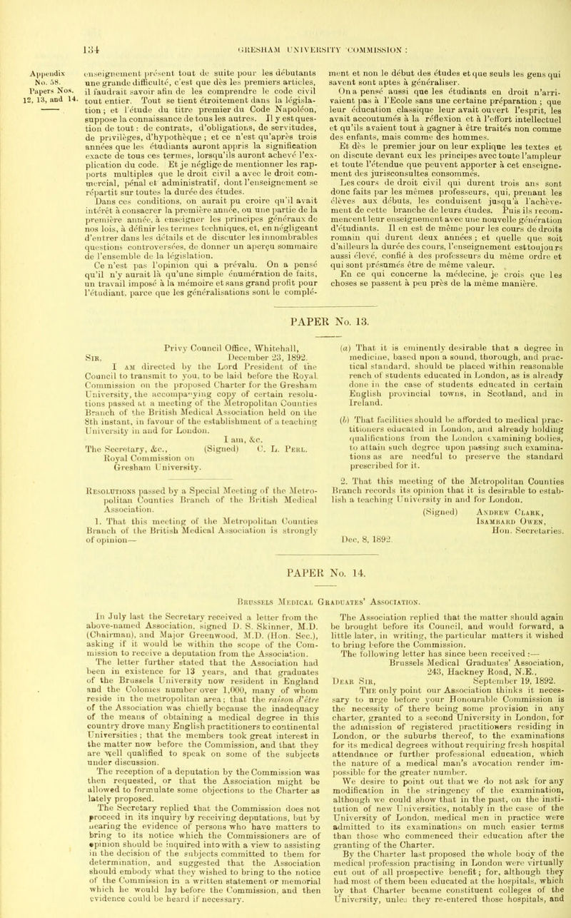 Appendix onseignenient present tout de suite pour les debutants No. 58. une grande difficulte, c'est que des les premiers articles, Papers Nos. \\ faudrait savoir afiu de les comprendre le code civil 12, 13, and 14. tout entier. Tout se tient etroitement dans la legisla- tion; et l'etude du titre premier du Code Napoleon, suppose la connaissance de tous les autres. II y est ques- tion de tout: de contrats, d'obligations, de servitudes, de privileges, d'hypotheque ; et ce n'est qu'apres trois annees que les etodiants auront appris la signification exacte de tous ces termes, lorsqu'ils auront acheve l'ex- plication du code. Et je neglige de mentionner les rap- ports multiples que le droit civil a avec le droit com- tnercial, penal et administratif, dont l'enseignoment se repartit sur toutes la duree des etudes. Dans ces conditions, on aurait pu croire qu'il avait intcret a consacrer la premiere annee, ou une partic de la premiere annee, a enseigner les principes gencraux de nos lois, a definir les termes techniques, et, en negligeant d'entrer dans les details et de discuter les innombrables questions controversies, de dormer un apercu sommaire de l'ensemble de la legislation. Ce n'est pas l'opinion qui a prevalu. On a pense qu'il n'y aurait la qu'une simple enumeration de t'aits, un travail impose a la memoire etsans grand profit pour lYtudiant. parce que les generalisations sont le comple- ment et non le debut des etudes etque seuls les gens qui savent sont aptes a generalise!1. On a pense aussi que les etudiants en droit n'arri- vaient pas a l'Ecole sans une certaine preparation ; que leur education classique leur avait ouvert l'esprit, les avait accoutumes a la reflexion et h l'eft'ort intellectuel et qu'ils avaient tout a gagner a etre traites non comme des enfants, mais comme des hommes. Et des le premier jour on leur explique les textes et on discnte devant eux les principes avec toute l'ampleur et toute l'etendue que peuvent apporter a cet enseigne- ment des jurisconsultes consommes. Les cours de droit civil qui durcnt trois ans sont done faits par les memes professeurs, qui, prenant les eleves aux debuts, les conduisent jusqu'a l'acheve- ment do cettc branche de leurs e'tudes. Puis il.s recorn- mencent leur enseignemcnt avec une nouvelle generation d'etudiants. II en est de meine pour les cours de droits romaiu qui durent deux annees ; et quelle que soit d'ailleurs la duree des cours, 1'enseignement esttoujours aussi eleve', confie a des professeurs du meme ordre et qui sont presumes etre de meme valeur. En ce qui concerne la medecine, je ci-ois que les choses se passent a peu pres de la meme maniere. PAPER No. 13. Privy Council Office, Whitehall, SlK, December 23, 1892. I am directed by the Lord President of the Council to transmit to you, to be laid before the Royal Commission on the proposed Charter for the Gresham University, the accompanying copy of certain resolu- tions passed at a meeting of the Metropolitan Counties Branch of the British Medical Association held on the 8th instant, in favour of the establishment of a teaching University in and for London. 1 am, &c. The Secretary, &c, (Signed) 0. L. Pekl. Royal Commission on Gresham University. Resolutions passed by a Special Meeting of the Metro- politan Counties Branch of the British Medical Association. 1. That this meeting of the Metropolitan Counties Branch of the British Medical Association is strongly of opinion— (a) That it is eminently desirable that a degree in medicine, based upon a sound, thorough, and prac- tical standard, should be placed within reasonable reach of students educated in London, as is already done in the case of students educated in certain English provincial towns, in Scotland, and in Ireland. (//) That facilities should be afforded to medical prac- titioners educated in Loudon, and already holding qualifications from the London examining bodies, to attain such degree upon passing such examina- tions as are needful to preserve the standard prescribed for it. 2. That this meeting of the Metropolitan Counties Branch records its opinion that it is desirable to estab- lish a teaching University in and for London. (Signed) Andrew Clark, Isameard Owen, Hon. Secretaries. Dec, 8, 1892. PAPER No. 14. Brussels Medical Graduates' Association. in July last the Secretary received a letter from the above-named Association, signed D. S. Skinner, M.D. (Chairman), and Major Greenwood, M.D. (Hon. Sec), asking if it would be within the scope of the Com- mission to receive a deputation from the Association. The letter further stated that the Association had been in existence for 13 years, and that graduates of the Brussels University now resident in England and the Colonies number over 1,000, many of whom reside in the metropolitan area; that the raison d'etre of the Association was chiefly because the inadequacy of the means of obtaining a medical degree in this country drove many English practitioners to continental Universities ; that the members took great interest in the matter now before the Commission, and that they are vtell qualified to speak on some of the subjects under discussion. The reception of a deputation by the Commission was then requested, or that the Association might be allowed to formulate some objections to the Charter as lately proposed. The Secretary replied that the Commission does not proceed in its inquiry by receiving deputations, but by uearing the evidence of persons who have matters to bring to its notice which the Commissioners are of • pinion should be inquired into with a view to assisting in the decision of the subjects committed to them for determination, and suggested that the Association should embody what they wished to bring to the notice of the Commission in a written statement or memorial which he would lay before the Commission, and then evidence could be heard if necessary. The Association replied that the matter should again be brought before its Council, and would forward, a little later, in writing, the particular matters it wished to bring before the Commission. The following letter has since been received :— Brussels Medical Graduates' Association, 243, Hackney Rond, N.E., Dear Sir, September 19, 1892. The only point our Association thinks it neces- sary to urge before your Honourable Commission is the necessity of there being some provision in any charter, granted to a second University in London, for the admission of registered practitioners residing in London, or the suburbs thereof, to the examinations for its medical degrees without requiring fresh hospital attendance or further professional education, which the nature of a medical man's avocation render im- possible for the greater number. We desire to point out that we do not ask for any modification in the stringency of the examination, although we could show that in the past, on the insti- tution of new Universities, notably in the case of the University of London, medical men in practice were admitted to its examinations on much easier terms than those who commenced their education after the granting of the Charter. By the Charter last proposed the whole body of the medical profession practising in London were virtually cut out of all prospective benefit; for, although they had most of them been educated at the hospitals, which by that Charter became constituent colleges of the University, unleu they re-entered those hospitals, and