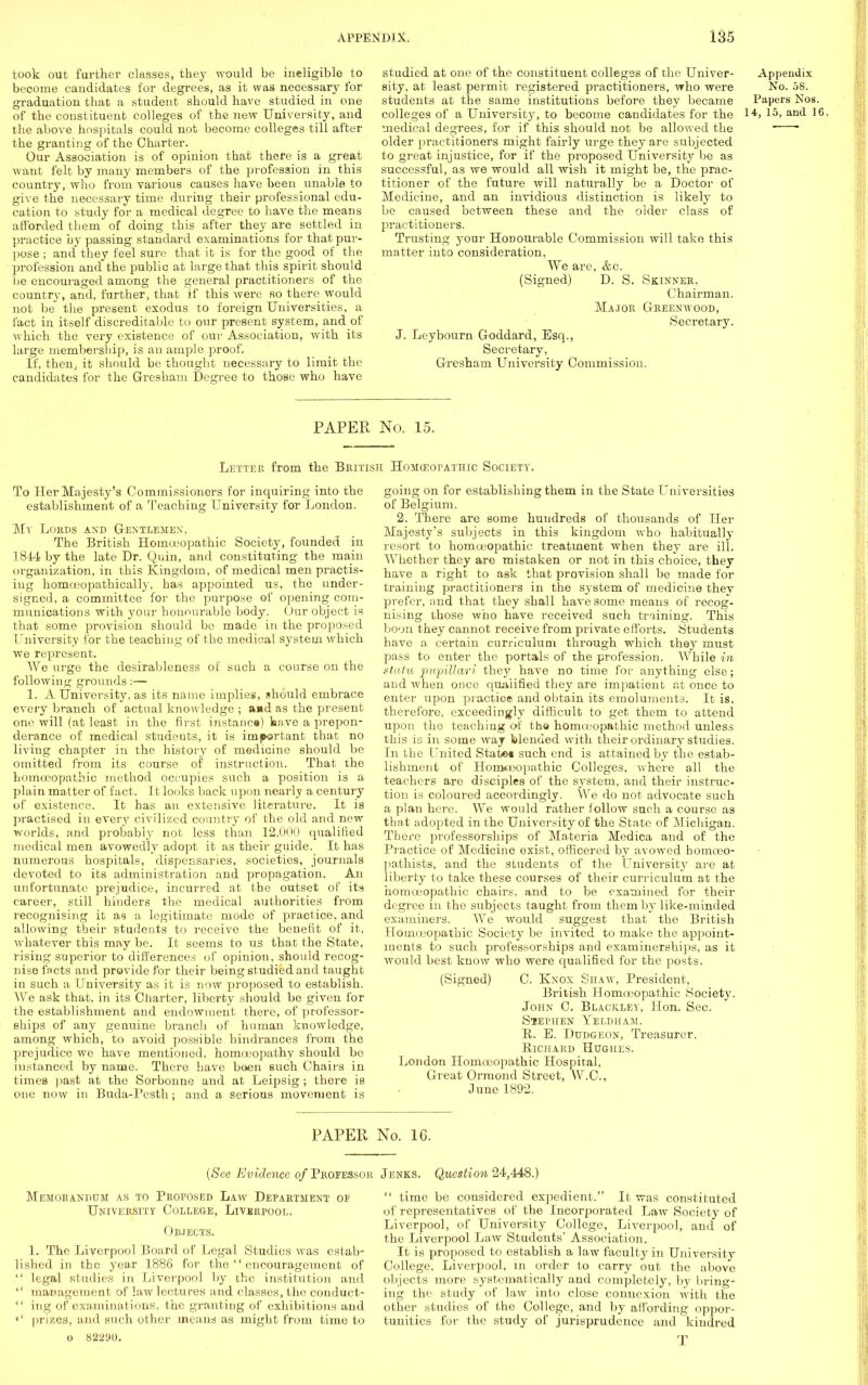 took out further classes, they would be ineligible to become candidates for degrees, as it was necessary for graduation that a student should have studied in one of the constituent colleges of the new University, and the above hospitals could not become colleges till after the granting of the Charter. Our Association is of opinion that there is a great want felt by many members of the profession in this country, who from various causes have been unable to give the necessary time during their professional edu- cation to study for a medical degree to have the means afforded them of doing this after they are settled in practice by passing standard examinations for that pur- pose ; and they feel sure that it is for the good of the profession and the public at large that this spirit should he encouraged among the general practitioners of the countrj-, and, further, that if this were so there would not be the present exodus to foreign Universities, a fact in itself discreditable to our present system, and of which the very existence of our Association, with its large membership, is an ample proof. If, then, it should be thought necessary to limit the candidates for the Gresham Degree to those who have studied at one of the constituent colleges of the Univer- Appendix sity, at least permit registered practitioners, who were No. 58. students at the same institutions before they became Papers Nos. colleges of a University, to become candidates for tbe i4> 15, and ]6. medical degrees, for if this should not be allowed the  * older practitioners might fairly urge they are subjected to great injustice, for if the proposed University be as successful, as we would all wish it might be, the prac- titioner of the future will naturally be a Doctor of Medicine, and an invidious distinction is likely to be caused between these and the older class of practitioners. Trusting your Honourable Commission will take this matter into consideration, We are, &c. (Signed) D. S. Skinner. Chairman. Major Greenwood, Secretary. J. Leybourn Goddard, Esq., Secretary, Gresham University Commission. PAPER No. 15. Letter from the British Homoeopathic Society. To Her Majesty's Commissioners for inquiring into the establishment of a Teaching University for London. My Lords and Gentlemen, The British Homoeopathic Society, founded in 1844 by the late Dr. Quin, and constituting the main organization, in this Kingdom, of medical men practis- ing homujopathically, has appointed us, the under- signed, a committee for the purpose of opening com- munications with your honourable body. Our object is that some provision should be made in the proposed University for the teaching of the medical system which we represent. We urge the desirableness of such a course on the following grounds:— 1. A University, as its name implies, should embrace every branch of actual knowledge ; aad as the present one will (at least in the first instance) kave a prepon- derance of medical students, it is important that no living chapter in the history of medicine should be omitted from its course of instruction. That the homoeopathic method occupies such a position is a plain matter of fact. It looks back upon nearly a century of existence. It has an extensive literature. It is practised in every civilized country of the old and new worlds, and probably not less than 12,000 qualified medical men avowedly adopt it as their guide. It has numerous hospitals, dispensaries, societies, journals devoted to its administration and propagation. An unfortunate prejudice, incurred at the outset of its career, still hinders the medical authorities from recognising it as a legitimate mode of practice, and allowing their Btudents to receive the benefit of it, whatever this may be. It seems to us that the State, rising superior to differences of opinion, should recog- nise facts and provide for their being studied and taught in such a University as it is now proposed to establish. We ask that, in its Charter, liberty should be given for the establishment and endowment there, of professor- ships of any genuine branch of human knowledge, among which, to avoid possible hindrances from the prejudice we have mentioned, homoeopathy should be instanced by name. There have been such Chairs in times past at the Sorbonne and at Leipsig ; there is one now in Buda-Pesth; and a serious movement is going on for establishing them in the State Universities of Belgium. 2. There are some hundreds of thousands of Her Majesty's subjects in this kingdom who habitually resort to homoeopathic treatment when they are ill. Whether they are mistaken or not in this choice, they have a right to ask that provision shall be made for training practitioners in the system of medicine they prefer, and that they shall have some means of recog- nising those who have received such training. This boon they cannot receive from private efforts. Students have a certain curriculum through which they must pass to enter the portals of the profession. While in statu pwpillari they have no time for anything else; and when once qualified they are impatient at once to enter upon practice and obtain its emoluments. It is, therefore, exceedingly difficult to get them to attend upon the teaching of the homiropathic method unless this is in some way blended with their ordinary studies. In the United State* such end is attained by the estab- lishment of Honx-oopathic Colleges, where all the teachers are disciples of the system, and their instruc- tion is coloured accordingly. We do not advocate such a plan here. We would rather follow such a course as that adopted in the University of the State of Michigan. There professorships of Materia Medica and of the Practice of Medicine exist, officered by avowed homceo- pathists, and the students of the University are at liberty to take these courses of their curriculum at the homoeopathic chairs, and to be examined for their degree in the subjects taught from them by like-minded examiners. We would suggest that the British Homoeopathic Society be invited to make the appoint- ments to such professorships and examinerships, as it would best know who were qualified for the posts. (Signed) C. Knox Shaw, President, British Homoeopathic Society. John C. Blackley, Hon. Sec. Stephen Yeldham. B. E. Dudgeon, Treasurer. Richard Hughes. London Homoeopathic Hospital, Great Ormond Street, W.C., June 1892. PAPER No. 16. {See Evidence of Professor Memorandum as to Proposed Law Department oi' University College, Liverpool. Objects. 1. The Liverpool Board of Legal Studies was estab- lished in the year 1886 for the  encouragement of  legal studies in Liverpool by the institution and  management of law lectures and classes, the conduct-  ing of examinations, the granting of exhibitions and «' prizes, and such other means as might from time to o 8221)1). Jenks. Question 24,448.)  time be considered expedient. It was constituted of representatives of the Incorporated Law Society of Liverpool, of University College, Liverpool, and of the Liverpool Law Students' Association. It is proposed to establish a law faculty in University College, Liverpool, in order to carry out the above objects more systematically and completely, by bring- ing the study of law into close connexion with the other studies of the College, and by affording oppor- tunities for the study of jurisprudence and kindred T