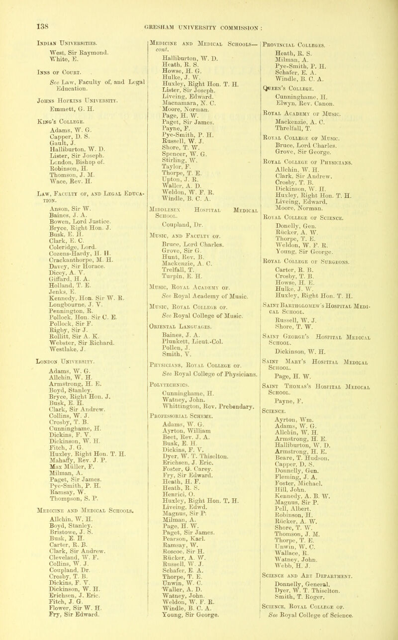 Indian Universities. West, Sir Raymond. White, E. Inns of Coukt. See LaAv, Faculty of, and Legal Education. Johns Hopkins University. Emmett, G. H. King's College. Adams, W. G. Capper, D. S. Gault, J. Halliburton, W. D. Lister, Sir Joseph. London, Bishop of. Robinson, H. Thomson, J. M. Wace, Rev. H. Law, Faculty of, and Legal Educa- tion. Anson, Sir W. Baines, J. A. Bowen, Lord Justice. Bryce, Right Hon. J. Busk, E. H. Clark, E. C. Coleridge, Lord. Cozens-Hardy, H. H. Crackanthorpe, M. H. Davcy, Sir Horace. Dicey, A. V. Giffard, H. A. Holland, T. E. Jenks. E. Kennedy, Hon. Sir W. R. Longbourne, J. V. Pennington, R. Pollock, Hon. Sir C. E. Pollock, Sir F. Rigby, Sir J. Rollitt, Sir A. K. Webster, Sir Richard. Westlake, J. London Uniyehsity. Adams, W. G. Allchin, W. H. Armstrong, H. E. Boyd, Stanley. Bryce, Right Hon. J. Busk, E. H. Clark, Sir Andrew. Collins, W. J. Crosby, T. B. Cunninghame, H. Dickins, F. V. Dickinson, W. H. Fitch, J. G. Huxley, Right Hon. T. H. Mahaffy, Rev. J. P. Max Miiller, F. Milman, A. Paget, Sir James. Pye-Smith, P. H. Ramsay. W. Thompson, S. P. Medicine and Medical Schools. Allchin, W. H. Boyd, Stanley. Bristowe, J. S. Busk, E. H. Carter, R, B. Clark, Sir Andrew. Cleveland, W. F. Collins, W. J. Coupland, Dr. Crosby. T. B. Dickins, F. V. Dickinson, W. H. Erichsen. J. Eric. Fitch, J. G. Flower, Sir W. H. Fry, Sir Edward. Medicine and Medical Schools— cont. Halliburton, W. D. Heath, R. S. Howse, H. G. Hulke, J. W. Huxley, Right Hon. T. H. Lister, Sir Joseph. Liveing, Edward. Macnamara, N. C. Moore, Norman. Page, H. W. Paget, Sir James. Payne, F. Pye-Smith, P. H. Russell, W. J. Shore, T. W. Spencer, W. G. Stirling, W. Taylor, F. Thorpe, T. E. Upton, J. R. Waller. A. D. Weldon, W. F. R. Windle, B. C. A. Middlesex Hospital Medical School. Coupland, Dr. Music, and Faculty of. Bruce, Lord Charles. Grove, Sir G. Hunt, Rev. B. Mackenzie, A. C. Trelfall, T. Turpin, E. H. Music, Royal Academy of. See Royal Academy of Music. Music, Royal College of. See Royal College of Music. Oriental Languages. Baines, J. A. Plunkett, Lieut.-Col. Pollen, J. Smith, V. Physicians, Royal College of. See Royal College of Physicians. Polytechnics. Cunninghame, H. Watney, John. Whittington, Rov. Prebendary. PROFESSORIAL SCHEME. Adams, W. G. Ayrton, William Beet, Rev. J. A. Busk, E. H. Dickins, F. V. Dyer, W. T. Thisclton. Erichsen, J. Eric. Foster, G. Carey. Fry, Sir Edward. Heath, H. F. Heath, R. S. Henrici, 0. Huxley, Right Hon. T. H. Liveing, Edwd. Magnus, Sir P-. Milman, A. Page, H. W. Paget, Sir James. Pearson, Karl. Ramsay, W. Roscoe, Sir H. Riicker, A. W. Russell, W. J. Schafer, E. A. Thorpe, T. E. Unwin, W. C. Waller, A. D. Watney, John. Weldon, W. F. R. Windle, B. C. A. Young, Sir George, Provincial Colleges. Heath, R. S. Milman, A. Pye-Smith, P. H. Schafer, E. A. Windle, B. C. A. Qhjeen's College. Cunninghame, H. Elwyn, Rev. Canon. Royal Academy of Music. Mackenzie, A. C. Threlfall, T. Royal College of Music. Bruce, Lord Charles. Grove, Sir George. Royal College of Physicians. Allchin, W. H. Clark, Sir Andrew. Crosby, T. B. Dickinson, W. II. Huxley, Right Hon. T. H. Liveing, Edward. Moore, Norman. Royal College of Science. Donelly, Gen. Riicker, A. W. Thorpe, T. I-;. Weldon, W. F. R. Young, Sir George. Royal College of Surgeons. Carter, R. B. Crosby, T. B. Howse, H. E. Hulke, J. W. Huxley, Right Hon. T. II. Saint Bartholomew's Hospital Medi- cal School. Russell, W. J. Shore, T. W. Saint George's Hospital Medical School. Dickinson, W. H. Saint Mary's Hospital Medical School. Page, H. W. Saint Thomas's Hospital Medical School. Payne, F. Science. Ayrton, Wm. Adams, W. G. Allchin, W. H. Armstrong, H. E. Halliburton, W. D. Armstrong, H. E. Beare, T. Hudson. Capper, D. S. Donnelly, Gen. Fleming, J. A. Foster, Michael. Hill, John. Kennedy, A. B. W. Magnus, Sir P. Pell, Albert. Robinson, H. Riicker, A. W. Shore, T. W. Thomson, J. M. Thorpe, T. E. Unwin, W. C. Wallace, R. Watney, John. Webb, H. J. Science and Art Department. Donnelly, General. Dyer, W. T. Thiselton. Smith, T. Roger. Science, Royal College of. See Royal College of Science.