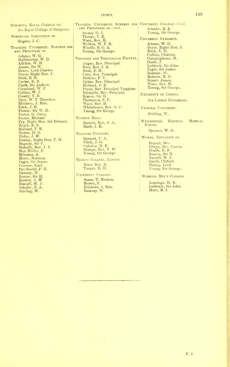 Surgeons, Royal College of. See Royal College of Surgeons. Surveyors, Institution or. Rogers, J. C. Teaching University, Schemes for and Principles or. Adams, W. G. Halliburton, W. D. Allchin, W. H. Auson, Sir W. Bruce, Lcrd Charles. Bryce, Right Hon. J. Busk, E. H. Carter, R. B. Clark, Sir Andrew. Cleveland, W. F. Collins, W. J. Crosby, T. B. Dyer, W. T. Thiselton. Erichsen, J. Eric. Fitch, J. G. Flower, Sir W. H. Foster, G. Carey. Foster, Michael. Fry, Right Hon. Sir Edward. Heath, R. S. Holland, T. E. Howse, H. G. Hulke, J. W. Huxley, Right Hon. T. H. Magnus, Sir P. MahafFy, Rev. J. P. Max Midler, F. Mileman, A. Moore, Norman. Paget, Sir James. Pearson. Karl. Pye-Smith, P. H. Ramsay, W. Roscoe, Sir H. Riicker, A. W. Russell, W. J. Schafer, E. A. Stirling, W. Teaching University, Schemes for and Principles of—cant. Stoney, G. J. Thorpe. T. E. Wace, Rev. H. Weldon, W. F. R. Windle, B. C. A. Young, Sir George. Theology and Theological Faculty. Angus, Rev. Principal. Beet, Rev. J. A. Busk, E. H. Cave, Rev. Principal. Dickins, F. V. Dykes, Rev. Principal. Holland, T. E. Pryce, Rev. Principal Vaughan. Reynolds, Rev. Principal. Roscoe, Sir H. Thompson, S. P. Wace, Rev. H. Whitehouse, Rev. 0. C. Young, Sir George. Toynbee Hall. Barrett, Rev. S. A. Mark, J. E. Training Colleges. Barnett, P. A. Fitch, J. G. (Jakeley, H. E. Sharpe, Rev. T. W. Young, Sir George. Trinity College, London. Hunt, Rev. B. Turpin, E. H. University College. Beare, T. Hudson. Brown, F. Erichsen, J. Eric. Ramsay, W. University College—Coat. Schafer. E. A. Young, Sir George. University Extension. Adams, W. G. Bryce, Right Hon. J. Busk, E. H. Collins, Churton. Cunninghame, H. Gault, J. Lubbock, Sir John. Paget, Sir James. Ramsay, W. Roberts, R. D. Stuart. James. Wace, Rev. H. Young, Sir George. University of London. See London University. Victoria University. Stirling, W. Westminster School. Spencer, W. G. Women, Education of. Bryant, Mrs. Elwyn, Rev. Canon. Heath, H. F. Roscoe, Sir H. Russell. W. J. Smith, Clifford. Thring, Lord. Young, Sir George. Working Men's College Jennings, H. R. Lubbock, Sir John. Mure, R. J. Hospital Medical K 11