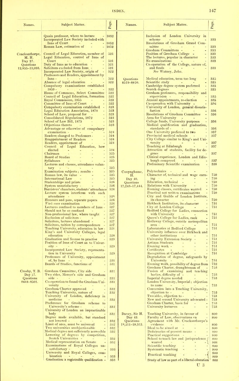 Names. Subject Matter. Names. Subject Matter. Crackanthorpe, M. H. Day 27. Questions 12,855-13,093. Crosby, T. B. Day 17. Questions 8444-8501. Quain professor, where to lecture - 11052 Incorporated Law Society included with Inns of Court - - - 1052 Roman Law, estimation of - 1052 Council of Legal Education, member of 521 Legal Education, control of Inns of Court - - - - 521 Out)'of Inns as to education - - 521 Solicitors excluded from Inns - - 521 Incorporated Law Society, origin of - 522 Professors and Readers, appointment by Inns ----- 522 Absence of legal education - - 522 Compulsory examinations established 1859 - - - - - 522 House of Commons, Select Committee 522 Council of Legal Education, formation 522 Royal Commission, 1855 - - 522 Committee of Inns of Court - - 522 Compulsory examination established - 523 Legal Education Association, 1870 - 523 School of Law, proposal for - - 523 Consolidated Regulations, 1872 - 523 School of Law Bill, 1875 - - 523 Objections thereto - - - 523 Advantage or otherwise of compulsory examination - 524 Readers changed to Professors - - 524 Reappointment of Readers - - 524 Readers, appointment of - 524 Council of Legal Education, how | elected .... 524 Chairman - 525 Board of Studies - 525 Syllabuses - - - - 525 Lectures and classes, attendance volun- tary ----- 525 Examination subjects ; results - - 525 Roman law, its value - 525 International Law - - - 525 Studentships and prizes - - 526 System unsatisfactory - 526 Barristers' chambers, students' attendance 526 Lecture system interferes with such attendance - 526 Honours and pass, separate papers - 526 Viva voce examination - - 526 Lectures confined to members of Inns - 527 Should not be so confined - - 527 Non-professional law, where taught - 527 Exclusion of solicitors - - - 527 Solicitors, lectures abandoned - - 527 Solicitors, tuition by correspondence - 527 Teaching University, education in law- 528 King's and University Colleges, legal education - 528 Graduation and license to practise - 529 Position of Inns of Court as to Univer- sity ----- 529 Incorporated Law Society, representa- tion in University - - - 529 Professors of University, appointment of, by Inns - - - - 531 Boards of Studies, functions of - 531 Gresham Committee, City side - 331 Two sides, Mercer's side and Gresham side - -t - - - 331 Co-operation to found the Gresham Uni- 331 versify - Gresham Charter approved - - 332 Teaching University, nature of - 332 University of London, deficiency in medicine - 332 Preference for Gresham scheme to University's scheme - - - 332 University of London an impracticable body - 332 Degree made available, but standard not lowered - 332 Limit of area, must be. universal - 332 Two universities unobjectionable - 332 Medical degree not sufficiently accessible 332 Lowering of degrees by competition, Scotch Universities - - - 332 Medical representation on Senate - 332 Examinations of Royal Colleges un- satisfactory - - - 333 University and Royal Colleges, com- bination .... 333 Graduation a registrable qualification - 333 Questions 8519-8810. Cunynghame, H. Day 40. Questions 17,243-17,444. Davey, Sir H. Day 43 Questions 18,211-18,313. Inclusion of London University in ! scheme - - - - I 333 Resolutions of Gresham Grand Com- mittee - . . . Gresham Committees - Position of Gresham College - The lectures, popular in character No examinations - Co-operation of the College, nature of, and funds - See Watney, John. Medical education, term too long Scientific study ... Cambridge degree system preferred Scotch degrees - Gresham professors, responsibility and supervision - - - - Annual appointments, re-election Co-operation with Uuiversity - University of London, general dissatis- faction - Resolutions of Gresham Committee Area for University - • College funds, University purposes Medical qualification and graduation, standards of - One University preferred to two Provincial medical schools - City College similar to King's and Uni- versity - Teaching at Edinburgh Attraction of students, facility for de- grees Clinical experience, London and Edin- burgh compared - Preliminary Scientific examination Polytechnics - Character of, technical and wage earn- ing - Education, technical - Relations with University Evening classes, certificates wanted Practical not written examinations City and Guilds of London Institute, its character - - - Birkbeck Institution, its character City of London College Bedford College for Ladies, connection with University - Queen's College for Ladies, rank Holloway College, outside metropolitan area ■• Laboratories at Bedford College University influence over Birkbeck and other institutions - University Extension Society - Artizan Students - Evening work - - - - Certificates - Recognition at Cambridge Degradation of degree, safeguards by University - Evening work, possibility of degree from Gresham Charter, draughtsman of Fusion of examining and teaching bo'lies. difficulty of - Imperial degree needed London University, Imperial; objection to name - Conversion into a Teaching University, objection to - Two sides, objection to - New and second University advocated - Gresham Charter, basis for University lecturers - Teaching University, in favour of Faculty of Law, observations on Agreement with Mr. Crackanthorpe's ividence Ideal to be aimed at Deficiencies of present means - Practical suggestions School to teach law and jurisprudence wanted - Scientific teaching Systematic teaching Practical teaching •-{ Study of law as part of a liberal education