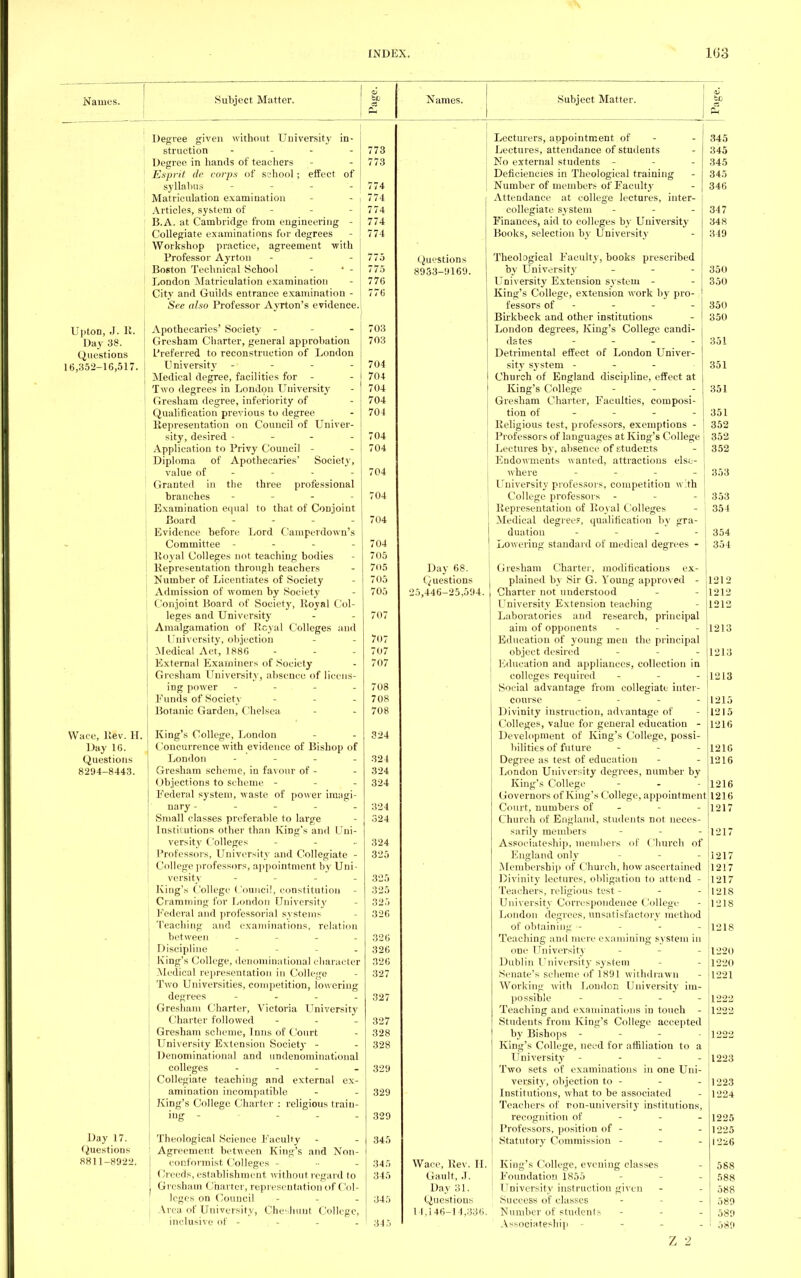 Names. Subject Matter. Names. Subject Matter. Upton, J. R. Day 38. Questions 16,352-16,517. Wace, Rev. H. Day 16. Questions 8294-8443. Day 17. Questions 881 1-8922. Degree given without University in- struction - Degree in hands of teachers Esprit de corps of school; effect of syllabus - Matriculation examination Articles, system of B.A. at Cambridge from engineering - Collegiate examinations for degrees Workshop practice, agreement with Professor Ayrton - Boston Technical School - ' - London Matriculation examination City and Guilds entrance examination - See also Professor Ayrton's evidence. Apothecaries' Society - Gresham Charter, general approbation Preferred to reconstruction of London University - Medical degree, facilities for - Two degrees in London University Gresham degree, inferiority of Qualification previous to degree Representation on Council of Univer- sity, desired - - - - Application to Privy Council - Diploma of Apothecaries' Society, value of - Granted in the three professional branches Examination equal to that of Conjoint Board - - - - Evidence before Lord Camperdown's Committee - Royal Colleges not teaching bodies Representation through teachers Number of Licentiates of Society Admission of women by Society j Conjoint Board of Society, Royal Col- leges and University Amalgamation of Rcyal Colleges and University, objection Medical Act, 1886 External Examiners of Society Gresham University, absence of licens- ing power - Funds of Society Botanic Garden, Chelsea King's College, London Concurrence with evidence of Bishop of London - Gresham scheme, in favour of - Objections to scheme - Federal system, waste of power imagi- nary - - Small classes preferable to large Institutions other than King's and Uni- versity Colleges .... Professors, University and Collegiate - College professors, appointment by Uni- versity .... King's College Council, constitution Cramming for London University Federal and professorial systems Teaching and examinations, relation between r Discipline King's College, denominational character Medical representation in College Two Universities, competition, lowering degrees .... Gresham Charter, Victoria University Charter followed - - - Gresham scheme, Inns of Court University Extension Society - Denominational and undenominational colleges - Collegiate teaching and external ex- amination incompatible King's College Charter : religious train- ing - - - Theological Science Faculty Agreement between King's and Non- conformist Colleges - (Ireeds, establishment without regard to Gresham Charter, representation of Col- leges on Council - Area of University, Qheshunt College, inclusive of .... 773 773 774 774 774 774 774 775 776 776 703 703 704 704 704 704 704 704 704 704 704 704 704 705 705 705 705 707 707 707 707 708 708 708 324 324 324 324 324 324 324 325 325 325 325 326 326 326 326 327 327 327 328 328 329 329 329 345 345 345 345 345 Lecturers, appointment of - - 345 Lectures, attendance of students - 345 No external students - - 345 Deficiencies in Theological training - 345 Number of members of Faculty - 346 Attendance at college lectures, inter- collegiate system - - - 347 Finances, aid to colleges by University 348 Hooks, selection by University - 349 (Questions Theological Faculty, books prescribed 8933-9169. by University - - - I 350 University Extension system - - 350 King's College, extension work by pro- fessors of - - - - 350 Birkbeck and other institutions - | 350 London degrees, King's College candi- dates .... 351 Detrimental effect of London Univer- sity system - - - 351 Church of England discipline, effect at King's College ... 351 Gresham Charter, Faculties, composi- tion of 351 Religious test, professors, exemptions - 352 Professors of languages at King's College 352 Lectures by, absence of students - 352 Endowments wanted, attractions else- where - - - - 353 University professors, competition with College professors - - - 353 Representation of Royal Colleges - \ 354 Medical degrees, qualification by gra- | duation - - - - 354 Lowering standard of medical degrees - 354 Day 68. Questions 5,446-25,594. Gresham Charter, modifications ex- plained by Sir G. Young approved - 11312 Charter not understood - 1212 University Extension teaching - 1212 Laboratories and research, principal aim of opponents - - 1213 Education of young men the principal object desired - 1213 Education and appliances, collection in colleges required - - 1213 Social advantage from collegiate inter- course .... 1215 Divinity instruction, advantage of - 1215 Colleges, value for general education - 1216 Development of King's College, possi- bilities of future - - 1216 Degree as test of education - - 1216 London University degrees, number by King's College - - 1216 Governors of King's College, appointment 1216 Court, numbers of - - 1217 Church of England, students not neces- sarily members - 1217 Associateship, members of Church of England only - 1217 Membership of Church, how ascertained 1217 Divinity lectures, obligation to attend - 1217 Teachers, religious test - - - 12I8 University Correspondence College - 1218 London degrees, unsatisfactory method of obtaining - - - 1218 Teaching and mere examining system in one University - 1220 Dublin University system - 1220 Senate's scheme of 1891 withdrawn - 1221 Working with London University im- possible - 1222 Teaching and examinations in touch - 1222 Students from King's College accepted by Bishops - ■ 1222 King's College, need for affiliation to a University - - - 1223 Two sets of examinations in one Uni versify, objection to - - - 1223 Institutions, what to be associated - 1224 Teachers of ron-university institutions, recognition of - - 1225 Professors, position of - - - 1225 Statutory Commission - - - j226 Wace, Rev. H. | King's College, evening classes - 588 Gault, J. j Foundation 1855 - 588 Day 31. I University instruction given - - 588 Questions Success of classes - - 589 14,146-14,336. Number of students - - 589 Associateship - 589 Z 2