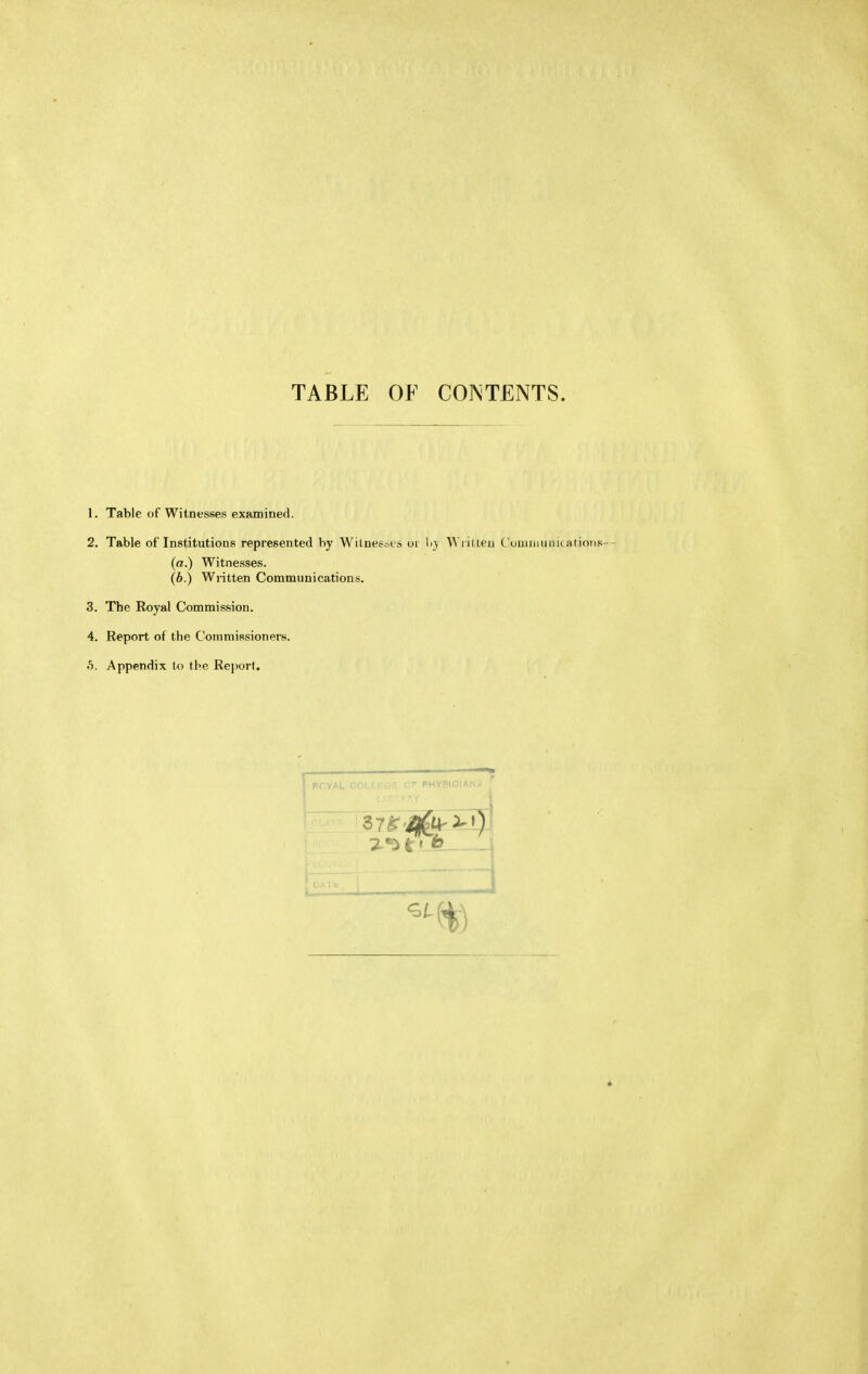 TABLE OF COINTENTS. 1. Table of Witnesses examined. 2. Table of Institutions represented by Wilnessts oi \<y Wi iUeu C'uuiiminitatiotis- (a.) Witnesses. (b.) Written Communications. 3. The Royal Commission. 4. Report of the Commissioners, o. Appendix to the Rei)ort. BCYAL COLLi:gH C PHYSICIAN- u \