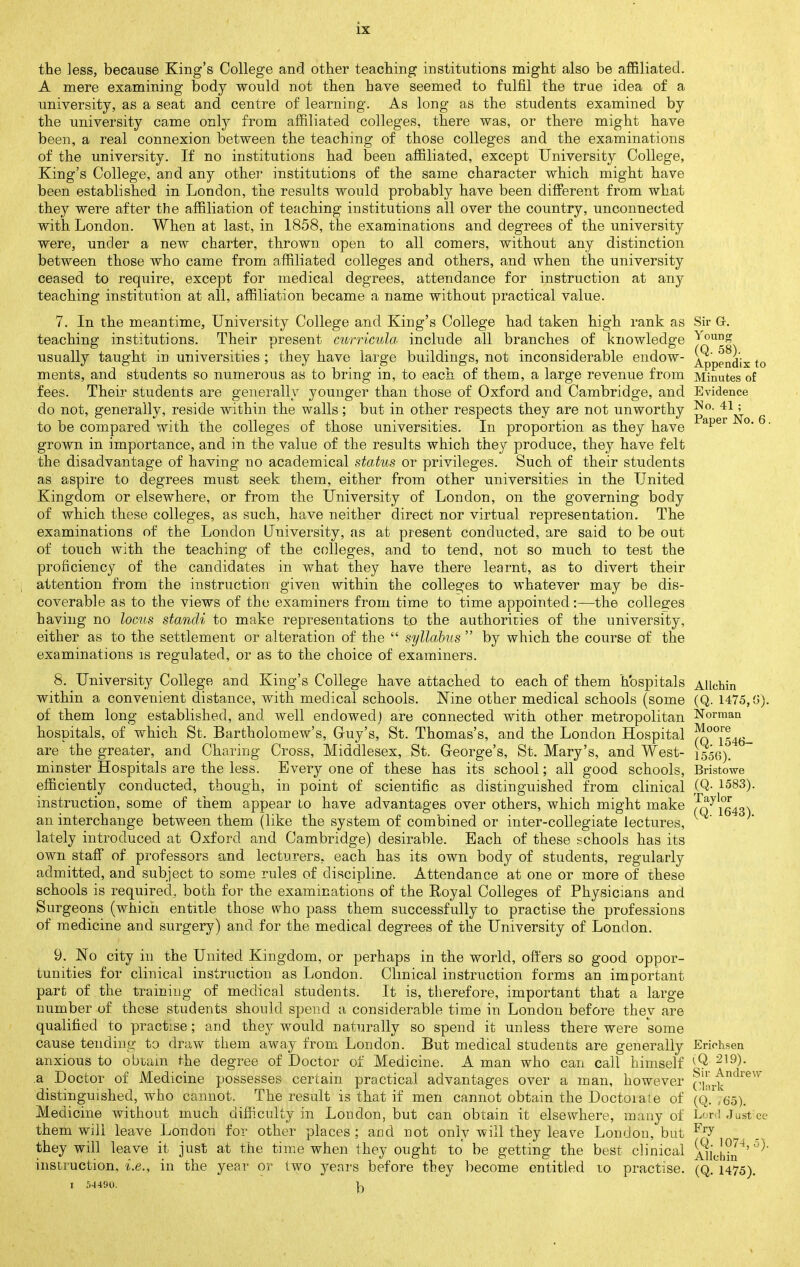 the less, because King's College and other teaching institutions might also be affiliated. A mere examining body would not then have seemed to fulfil the trae idea of a university, as a seat and centre of learning. As long as the students examined by the university came only from affiliated colleges, there was, or there might have been, a real connexion between the teaching of those colleges and the examinations of the university. If no institutions had been affiliated, except University College, King's College, and any othei' institutions of the same character which might have been established in London, the results would probably have been different from what they were after the affiliation of teaching institutions all over the country, unconnected with London. When at last, in 1858, the examinations and degrees of the university were, under a new charter, thrown open to all comers, without any distinction between those who came from affiliated colleges and others, and when the university ceased to require, except for medical degrees, attendance for instruction at any teaching institution at all, affiliation became a name without practical value. 7. In the meantime, University College and King's College had taken high rank as Sir G. teaching institutions. Their present curricula include all branches of knowledge usually taught in universities ; they have large buildings, not inconsiderable endow- Appendix to ments, and students so numerous as to bring in, to each of them, a large revenue from Minutes of fees. Their students are generally younger than those of Oxford and Cambridge, and Evidence do not, generally, reside within the walls; but in other respects they are not unworthy ' to be compared with the colleges of those universities. In proportion as they have '^^^^ °* ' grown in importance, and in the value of the results which they produce, they have felt the disadvantage of having no academical status or privileges. Such of their students as aspire to degrees must seek them, either from other universities in the United Kingdom or elsewhere, or from the University of London, on the governing body of which these colleges, as such, have neither direct nor virtual representation. The examinations of the London University, as at present conducted, are said to be out of touch with the teaching of the colleges, and to tend, not so much to test the proficiency of the candidates in what they have there learnt, as to divert their attention from the instruction given within the colleges to whatever may be dis- coverable as to the views of the examiners from time to time appointed:—the colleges having no locus standi to make representations to the authorit3ies of the university, either as to the settlement or alteration of the  syllabus  by which the course of the examinations is regulated, or as to the choice of examiners. 8. University College and King's College have attached to each of them hospitals Allchin within a convenient distance, with medical schools. Nine other medical schools (some (Q. 1475,(.!). of them long established, and well endowed) are connected with other metropolitan Norman hospitals, of which St. Bartholomew's, Guy's, St. Thomas's, and the London Hospital ?^°'^[54(j_ are the greater, and Charing Cross, Middlesex, St. George's, St. Mary's, and West- 1556). minster Hospitals are the less. Every one of these has its school; all good schools, Bristowe efficiently conducted, though, in point of scientific as distinguished from clinical (Q- 1583). instruction, some of them appear Lo have advantages over others, which might make /^•^\°643') an interchange between them (like the system of combined or inter-collegiate lectures, lately introduced at Oxford and Cambridge) desirable. Each of these schools has its own stafi of professors and lecturers, each has its own body of students, regularly admitted, and subject to some rules of discipline. Attendance at one or more of these schools is required, both for the examinations of the Royal Colleges of Physicians and Surgeons (which entitle those who pass them successfully to practise the professions of medicine and surgery) and for the medical degrees of the University of London. 9. No city in the United Kingdom, or perhaps in the world, offers so good oppor- tunities for clinical instruction as London. Clinical instruction forms an important part of the training of medical students. It is, therefore, important that a large number of these students should spend a considerable time in London before they are qualified to practise; and they would naturally so spend it unless there were some cause tending to draw them away from London. But medical students are generally Erichsen anxious to obtain the degree of Doctor of Medicine. A man who can call himself ^9 a Doctor of Medicine possesses certain practical adva,ntages over a man, however ^lirt'^^^^^ distinguished, who cannot. The result is that if men cannot obtain the Doctoiale of (Q. ,65). Medicine without much diff.culty in London, but can obtain it elsewhere, many of Lr<I Just ce them will leave London for other places; and not only will they leave London, but they will leave it just at the time when they ought to be getting the best clinical Ajkh?n^' instruction, i.e., in the year or two j^enrs before they become entitled to practise, (q. 1475). I ?,4490. |j