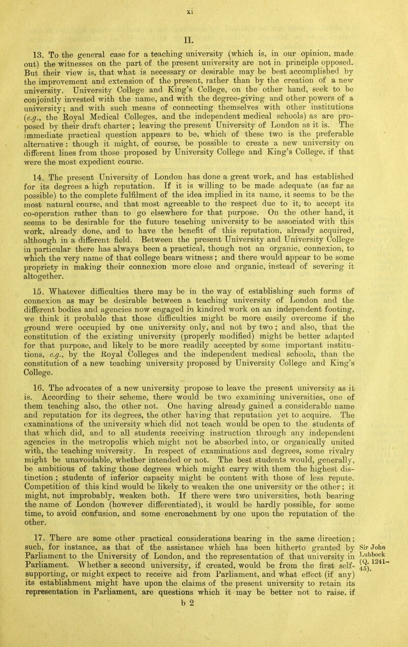 13. To the general case for a teaching university (which is, in our opinion, made out) the witnesses on the part of the present university are not in principle opposed. But their view is, that what is necessary or desirable may be best accomplished by the improvement and extension of the present, rather than by the creation of a new university. University College and King's College, on the other hand, seek to be conjointly invested with the name, and with the degree-giving and other powers of a university; and with such means of connecting themselves with other institutions [e.g., the Royal Medical Colleges, and the independent medical schools) as are pro- posed by their draft charter ; leaving the present University of London as it is. The immediate practical question appears to be, which of these two is the preferable alternative : though it might, of course, be possible to create a new university on different lines from those proposed by University College and King's College, if that were the most expedient course. 14. The present University of London has done a great work, and has established for its degrees a high reputation. If it is willing to be made adequate (as far as possible) to the complete fulfilment of the idea implied in its name, it seems to be the most natural course, and that most agreeable to the respect due to it, to accept its co-operation rather than to go elsewhere for that purpose. On the other hand, it seems to be desirable for the future teaching imiversity to be associated with this work, already done, and to have the benefit of this reputation, already acquired, although in a different field. Between the present University and University College in particular there has always been a practical, though not an organic, connexion, to which the very name of that college bears witness; and there would appear to be some propriety in making their connexion more close and organic, instead of severing it altogether. 15. Whatever difficulties there may be in the way of establishing such forms of connexion as may be desirable between a teaching university of London and the different bodies and agencies now engaged in kindred work on an independent footing, we think it probable that those difficulties might be more easily overcome if the ground were occupied by one university only, and not by two ; and also, that the constitution of the existing university (properly modified) might be better adapted for that purpose, and likely to be more readily accepted by some important institu- tions, e.g., by the lioyal Colleges and the independent medical schools, than the constitution of a new teaching university proposed by University College and King's College. 16. The advocates of a new university propose to leave the present university as it is. According to their scheme, there would be two examining universities, one of them teaching also, the other not. One having already gained a considerable name and reputation for its degrees, the other haviug that reputation yet to acquire. The examinations of the university which did not teach would be open to the students of that which did, and to all students receiving instruction through any independent agencies in the metropolis which might not be absorbed into, or organically united with, the teaching university. In respect of examinations and degrees, some rivalry might be unavoidable, whether intended or not. The best students would, generally, be ambitious of taking those degrees which might carry with them the highest dis- tinction ; students of inferior capacity might be content with those of less repute. Competition of this kind would be likely to weaken the one university or the other; it might, not improbably, weaken both. If there were two universities, both bearing the name of London (however differentiated), it would be hardly possible, for some time, to avoid confusion, and some encroachment by one upon the reputation of the other. 17. There are some other practical considerations bearing in the same direction; such, for instance, as that of the assistance which has been hitherto granted by Sir John Parliament to the University of London, and the representation of that university in -^^^^^^ Parliament. Whether a second university, if created, would be from the first self- supporting, or might expect to receive aid from Parliament, and what effect (if any) its establishment might have upon the claims of the present university to retain its representation in Parliament, are questions which it may be better not to raise, if