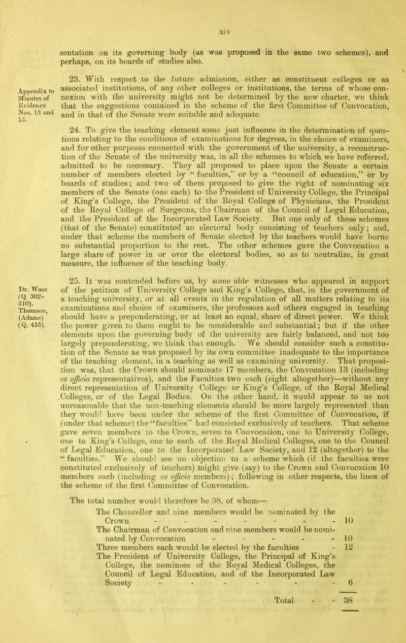 Appendix to Minutes of Evidence Nos. 13 and 15. Dr. Wace (Q. 302^ 310). Thomson, (Adams) (Q. 455). sentation on its governing body (as was proposed in the same two schemes), and perhaps, on its boards of studies also. 23. With respect to the future admission, either as constituent colleges or as associated institutions, of any other colleges or institutions, the terms of whose con- nexion with the university might not be determined by the new charter, we think that the suggestions contained in the scheme of the first Committee of Convocation, and in that of the Senate were suitable and adequate. 24. To give the teaching element some just influence in the determination of ques- tions relating to the conditions of examinations for degrees, in the choice of examiners, and for other purposes connected with the government of the university, a reconstruc- tion of the Senate of the university was, in all the schemes to which we have referred, admitted to be necessary. They all proposed to place upon the Senate a certain number of members elected by  faculties, or by a council of education, or by boards of studies; and two of them proposed to give the right of nominating six members of the Senate (one each) to the President of University College, the Principal of King's College, the President of the Royal College of Physicians, the President of the Royal College of Surgeons, the Chairman of the Council of Legal Education, and the President of the Incorporated Law Society. But one only of these schemes (that of the Senate) constituted an electoral body consisting of teachers only; and, under that scheme the members of Seuate elected by the teachers would have borne no substantial proportion to the rest. The other schemes gave the Convocation a large share of power in or over the electoral bodies, so as to neutralize, in great measure, the influence of the teaching body. 25. It was contended before us, by some able witnesses who appeared in support of the petition of University College and King's College, that, in the government of a teaching university, or at all events in the regulation of all matters relating to its examinations and choice of examiners, the professors and others engaged in teaching should have a preponderating, or at least an equal, share of direct power. We think the power given to them ought to be considerable and substantial; but if the other elements upon the governing body of the university are fairly balanced, and not too largely preponderating, we think that enough. We should consider such a constitu- tion of the Senate as was proposed by its own committee inadequate to the importance of the teaching element, in a teaching as well as examining university. That proposi- tion was, that the Crown should nominate 17 members, the Convocation 13 (including cx officio representatives), and the Faculties two each (eight altogether)—without any direct representation of University College or King's College, of the Royal Medical .Colleges, or of the Legal Bodies. On the other hand, it would appear to us not unreasonable that the non-teaching elements should be more largely represented than they would have' been under the scheme of the first Committee of Convocation, if (under that scheme) the faculties had consisted exclusively of teachers. That scheme gave seven members to the Crown, seven to Convocation, one to University College, one to King's College, one to each of the Royal Medical Colleges, one to the Council of Legal Education, one to the Incorporated Law Society, and 12 (altogether) to the  faculties. We should see no objection to a scheme which (if the faculties were constituted exclusively of teachers) might give (say) to the Crown and Convocation 10 members each (including ex officio members); following in other respects, the lines of the scheme of the first Committee of Convocation. The total number would therefore be 38, of whom— The Chancellor and nine members would be iiominated by the Crown ------- The Chairman of Convocation and nine members would be nomi- nated by Convocation _ . _ . _ Three members each would be elected by the faculties The President of University College, the Principal of King's College, the nominees of the Royal Medical Colleges, the Council of Legal Education, and of the Incorporated Law Society . . . . 10 10 12 T'otal 38