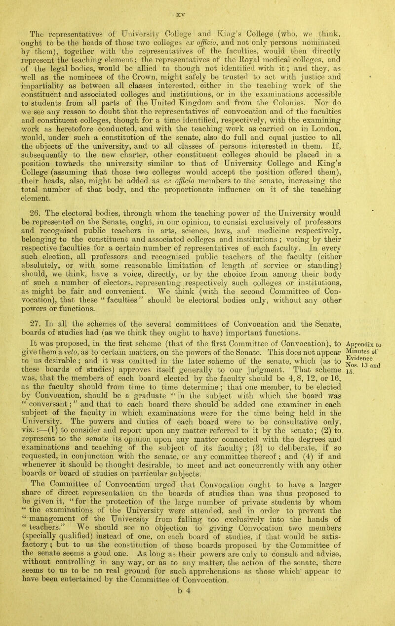 The representatives of University College and King's College (who, we think, ought to be the heads of those two colleges ex officio, and not only persons nominated bj them), together with the representatives of the faculties, would then directly represent the teaching element; the representatives of the Royal medical colleges, and of the legal bodies, would be allied to though not identified with it; and they, as well as the nominees of the Crown, might safely be trusted to act with justice and impartiality as between all classes interested, either in the teaching work of the constituent and associated colleges and institutions, or in the examinations accessible to students from all parts of the United Kingdom and from the Colonies. Nor do we see any reason to doubt that the representatives of convocation and of the faculties and constituent colleges, though for a time identified, respectively, with the examining work as heretofore conducted, and with the teaching work as carried on in London, would, under such a constitution of the senate, also do full and equal justice to all the objects of the university, and to all classes of persons interested in them. If, subsequently to the new charter, other constituent colleges should be placed in a position towards the university similar to that of University College and King's College (assuming that those two colleges would accept the position ofiered them), their heads, also, might be added as ex officio members to the senate, increasing the total number of that body, and the proportionate influence on it of the teaching €)lement. 26. The electoral bodies, through whom the teaching power of the University would be represented on the Senate, ought, in our opinion, to consist exclusively of professors and recognised public teachers in arts, science, laws, and medicine respectively, belonging to the constituent and associated colleges and institutions ; voting by their respective faculties for a certain number of representatives of each faculty. In every such election, all professors and recognised public teachers of the faculty (either absolutely, or with some reasonable limitation of length of service or standing) should, we think, have a voice, directly, or by the choice from among their body of such a number of electors, representing respectively such colleges or institutions, as might be fair and convenient. We think (with the second Committee of Con- vocation), that these  faculties should be electoral bodies only, without any other powers or functions. 27. In all the schemes of the several committees of Convocation and the Senate, boards of studies had (as we think they ought to have) important functions. It was proposed, in the first scheme (that of the first Committee of Convocation), to Appendix to give them a veto, as to certain matters, on the powers of the Senate. This does not appear Minutes of to us desirable; and it was omitted in the later scheme of the senate, which (as to Nos'^lTand these boards of studies) approves itself generally to our judgment. That scheme 15,^' was, that the members of each board elected by the faculty should be 4, 8, 12, or 16, as the faculty should from time to time determine; that one member, to be elected by Convocation, should be a graduate  in the subject with which the board was  conversant; and that to each board there should be added one examiner in each subject of the faculty in which examinations were for the time being held in the University. The powers and duties of each board were to be consultative only, viz. :—(1) to consider and report upon any matter referred to it by the senate; (2) to represent to the senate its opinion upon any matter connected with the degrees and examinations and teaching of the subject of its faculty; (3) to deliberate, if so requested, in conjunction with the senate, or any committee thereof; and. (4) if and whenever it should be thought desirable, to meet and act concurrently with any other boards or board of studies on particular subjects. The Committee of Convocation urged that Convocation ought to have a larger share of direct representation on the boards of studies than was thus proposed to be given it,_  for the protection of the large number of private students by whom  the examinations of the University were attended, and in order to prevent the  management of the University from falling too exclusively into the hands of  teachers. We should see no objection to giving Convocation two members (specially qualified) instead of one, on each board of studies, if that would be satis- factory ; but to us the constitution of those boards proposed by the Committee of the senate seems a good one. As long as their powers are only to consult and advise, without controlling in any way, or as to any matter, the action of the senate, there seems to us to be no real ground for such apprehensions as those which appear to have been entertained by the Committee of Convocation.