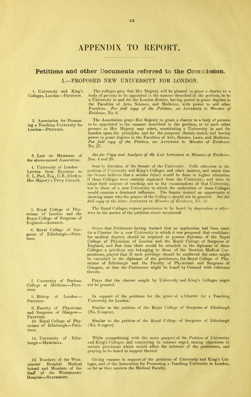 APPENDIX TO REPORT. Petitions and other Documents referred to the Commission. I.—PROPOSED NEW UNIVEESITY FOR LONDON. ]. University and King's Colleges, London—Petition. 2. Association for Promot- ing a Teaching University for London—Petition. 3. List of Members of the above-named Association. 4. University of London • ■ Letter from Resjistrar to C. L. Peel, Esq., C.B., Clerk to Her Majesty's Privy Council. 5. Royal College of Phy- sicians of London and the Royal College of Surgeons of England—Address. 6. Royal College of Sur- geons of Edinburgh—Peti- tion. 7. University of Durham Colhye of Medicine—Peti- tion. a. Bishop Petition. of London- 9. Faculty of Physicians and Surgeons of Glasgow— Petition. 10. Royal College of Phy- sicians of Edinburgh—Peti- tion. 11. University of Edin- burgh—Memorial. J 2. Teachers of the West- minster Hospital Medical School and Member.s of the Staff of the Westminster Hospital—Statement. The colleges pray that Her Majesty will be pleased to grant a charter to a body of persons to be appointed iu the manner described in the petition, to be a University in and for the London district, having power to grant degrees in the Faculties of Arts, Science, and Medicine, with power to add other Faculties. F'or full copy of the Petition, see Api'ENDix to Minutes of Evidence, No. 6. The Association prays Her Majesty to grant a charter to a body of persons to be appointed in the manner described in the petition, or to such other persons as Her Majesty may select, constituting a University in and for London upon the principles and for the purposes therein stated, and having power to grant degrees in the Faculties of Arts, Science, Laws, and Medicine. For full copy of the Petition, see Appendix to Minutes of Evidence, No. 27. Sec for Copy and Analysis of the List Appendix to Minutes of Evidence, Nos. 4 and 28. Sent bv direction of the Senate of the University. Calls attention to the ])etition of University and King's Colleges and other matters, and states that the Senate believes that a serious injury would be done to higher education if those Colleges wore entirely separated from the University, and were to adapt their courses of teaching not to the examinations of that LTniversity, but to those of a new University in which the authorities of those Colleges would exercise a dominant influence. The Senate desired an opportunity of showing cause why the prayer of the Colleg''S should not be granted. See for full copy of the letter Appendix to Minutes of Evidence, No. 12. The Royal Colleges request permission to be heard by deputation oi- other- wise in the matter of the petitions above mentioned. States that Petitioners haviug learned that an application had been mad»^ for a Charter for a new University in which it was proposed that candidates for medical degrees should be required to possess diplomas of the Royal College of Physicians of London and the Royal College of Surgeons of England, and that thus there would be attached to the diplomas of those Colleges a privilege not belonging to those of the Scottish Medical Cor- porations, prayed that if such privilege should be conferred the same might be extended to the diplomas of the petitioners, the Royal College of Phy- sicians of Edinburgh and the Faculty of Physicians and Surgeons of Glasgow, or that the Petitioners might be heard by Counsel with reference thereto. Prays that the charter sought by University and King's Colleges might not be granted. In support oi the petitions for the grant of a Charter for a Teaching Luiiversity for London. Similar to the petition of tlie Royal College of Surgeons of Edinburgh (No. 6 snprn). Similar to the petition of the Royal College of Surgeons of Edinburgh (No. 6 supra). While sympathising with the main purport of the Petition of University and King's Colleges and concurring in reasons urged, raising objections to certain provisions which would affect the interests of the petitioners, and praying to be heard iu support thereof Giving reasons in support of the petitions of University and King's' Col- leges, and of the Association for Promoting a T^eaching University in London, so far as they concern the Medical Faculty.