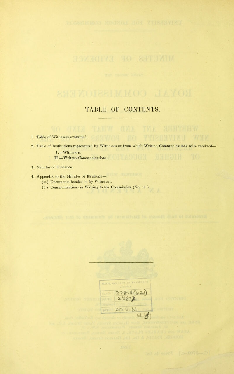 TABLE OF CONTENTS. 1. Table of Witnesses examined. 2. Table of Institutions represented by Witnesses or from whicb Written Communications were received— I.—Witnesses. II.—Written Communications. 3. Minutes of Evidence. 4. Appendix to the Minutes of Evidence— (a.) Documents handed in by Witnesses. (b.) Communications in Writing to the Commission (.No. 41.)