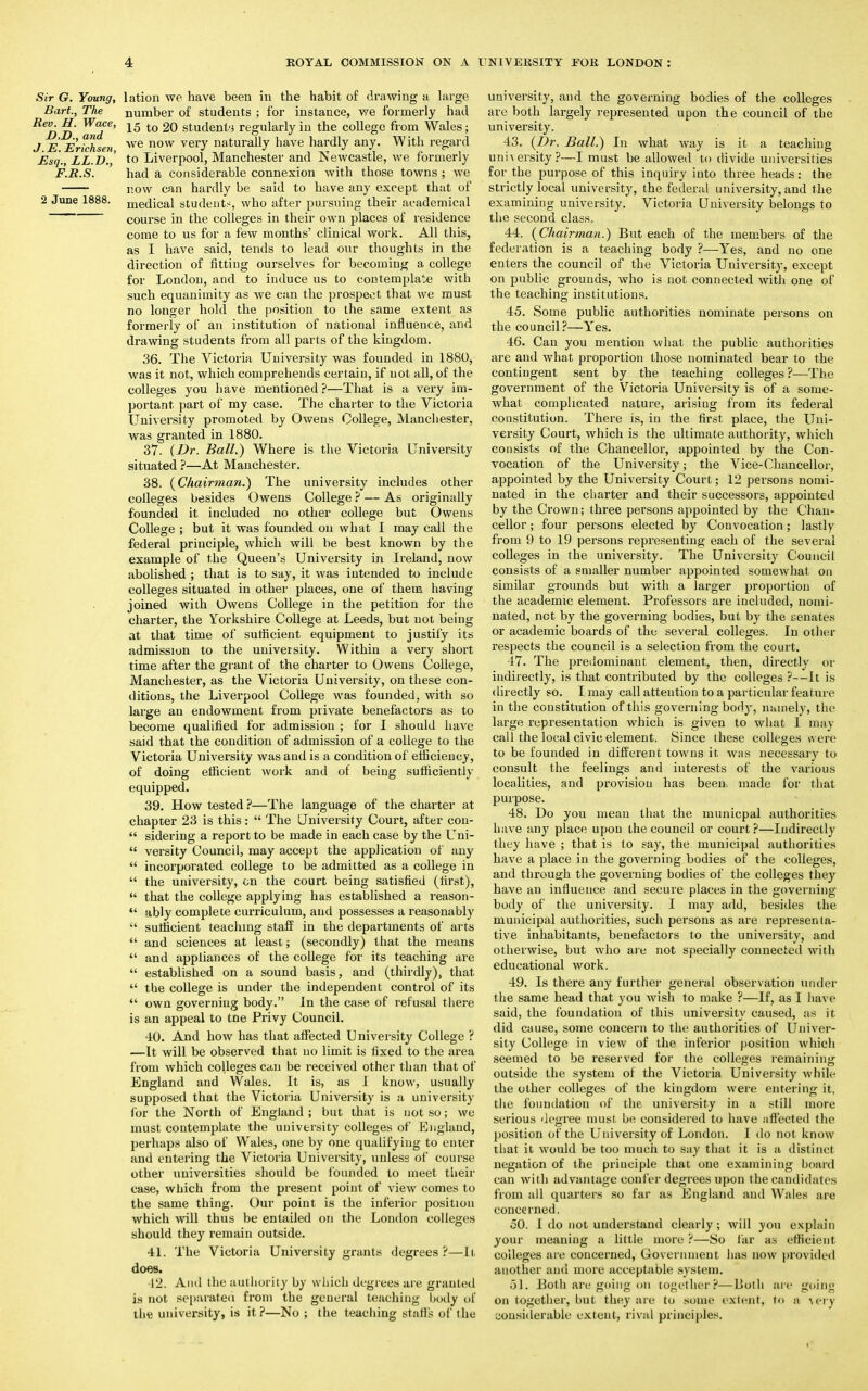 Sir G. Young, lation we have been in the habit of drawing a large Bart., The number of students ; for instance, we formerly had Re>Dn W(*fe' 15 to 20 students regularly in the college from Wales; J E Ertchsen we now veiT natura% nave hardly any. With regard Esq., LL.D., to Liverpool, Manchester and Newcastle, we formerly F.B.S. had a considerable connexion with those towns ; we now can hardly be said to have any except that of 2 June 1888. medical students, who after pursuing their academical course in the colleges in their own places of residence come to us for a few months' clinical work. All this, as I have said, tends to lead our thoughts in the direction of fitting ourselves for becoming a college for London, and to induce us to contemplate with such equanimity as we can the prospect that we must no longer hold the position to the same extent as formerly of an institution of national influence, and drawing students from all parts of the kingdom. 36. The Victoria University was founded in 1880, was it not, which comprehends certain, if not all, of the colleges you have mentioned?—That is a very im- portant part of my case. The charter to the Victoria University promoted by Owens College, Manchester, was granted in 1880. 37. (Dr. Ball.) Where is the Victoria University situated ?—At Manchester. 38. (Chairman.) The university includes other colleges besides Owens College ? — As originally founded it included no other college but Owens College ; but it was founded on what I may call the federal principle, which will be best known by the example of the Queen's University in Ireland, now abolished ; that is to say, it was intended to include colleges situated in other places, one of them having joined with Owens College in the petition for the charter, the Yorkshire College at Leeds, but not being at that time of sufficient equipment to justify its admission to the university. Within a very short time after the grant of the charter to Owens College, Manchester, as the Victoria University, on these con- ditions, the Liverpool College was founded, with so large an endowment from private benefactors as to become qualified for admission ; for 1 should have said that the condition of admission of a college to the Victoria University was and is a condition of efficiency, of doing efficient work and of being sufficiently equipped. 39. How tested ?—The language of the charter at chapter 23 is this :  The University Court, after con-  sidering a report to be made in each case by the Uni-  versity Council, may accept the application of any  incorporated college to be admitted as a college in  the university, on the court being satisfied (first),  that the college applying has established a reason-  ably complete curriculum, and possesses a reasonably  sufficient teaching staff in the departments of arts  and sciences at least; (secondly) that the means  and appliances of the college for its teaching are  established on a sound basis, and (thirdly), that  the college is under the independent control of its  own governing body. In the case of refusal there is an appeal to tne Privy Council. 40. And how has that affected University College ? —It will be observed that no limit is fixed to the area from which colleges can be received other than that of England and Wales. It is, as I know, usually supposed that the Victoria University is a university for the North of England ; but that is not so; we must contemplate the university colleges of England, perhaps also of Wales, one by one qualifying to enter and entering the Victoria University, unless of course other universities should be founded to meet their case, which from the present point of view comes to the same thing. Our point is the inferior position which will thus be entailed on the London colleges should they remain outside. 41. The Victoria University grants degrees ?—It does. 42. And the authority by which degrees are granted is not separated from the general teaching body of the university, is it?—No ; the teaching starts of the university, and the governing bodies of the colleges are both largely represented upon the council of the university. 43. (Dr. Ball.) In what way is it a teaching university?—I must be allowed to divide universities for the purpose of this inquiry into three heads: the strictly local university, the federal university, and the examining university. Victoria University belongs to the second class. 44. (Chairman.) But each of the members of the federation is a teaching body ?—Yes, and no one enters the council of the Victoria University, except on public grounds, who is not connected with one of the teaching institutions. 45. Some public authorities nominate persons on the council?—Yes. 46. Can you mention what the public authorities are and what proportion those nominated bear to the contingent sent by the teaching colleges ?—The government of the Victoria University is of a some- what complicated nature, arising from its federal constitution. There is, in the first place, the Uni- versity Court, which is the ultimate authority, which consists of the Chancellor, appointed by the Con- vocation of the University; the Vice-Chancellor, appointed by the University Court; 12 persons nomi- nated in the charter and their successors, appointed by the Crown; three persons appointed by the Chan- cellor ; four persons elected by Convocation; lastly from 9 to 19 persons representing each of the several colleges in the university. The University Council consists of a smaller number appointed somewhat on similar grounds but with a larger proportion of the academic element. Professors are included, nomi- nated, net by the governing bodies, but by the senates or academic boards of the several colleges. In other respects the council is a selection from the court. 47. The predominant element, then, directly or indirectly, is that contributed by the colleges ?--It is directly so. I may call attention to a particular feature in the constitution of this governing body, namely, the large representation which is given to what 1 may call the local civic element. Since these colleges were to be founded in different towns it was necessary to consult the feelings and interests of the various localities, and provision has been made for that purpose. 48. Do you mean that the municpal authorities have any place upon the council or court ?—Indirectly they have ; that is to say, the municipal authorities have a place in the governing bodies of the colleges, and through the governing bodies of the colleges they have an influence and secure places in the governing body of the university. I may add, besides the municipal authorities, such persons as are representa- tive inhabitants, benefactors to the university, and otherwise, but who are not specially connected with educational work. 49. Is there any further general observation under the same head that you wish to make ?—If, as 1 have said, the foundation of this university caused, as it did cause, some concern to the authorities of Univer- sity College in view of the inferior position which seemed to be reserved for the colleges remaining outside the system of the Victoria University while the other colleges of the kingdom were entering it, the foundation of the university in a still more serious degree must be considered to have affected the position of the University of London. I do not know that it would be too much to say that it is a distinct negation of the principle that one examining board can with advantage confer degrees upon the candidates from all quarters so far as England and Wales are concerned. 50. I do not understand clearly ; will you explain your meaning a little more ?—So far as efficient colleges are concerned, Government has now provided another and more acceptable system. 51. Both are going on together?—Both are going on together, but they are to some extent, to a ^el'y considerable extent, rival principles.