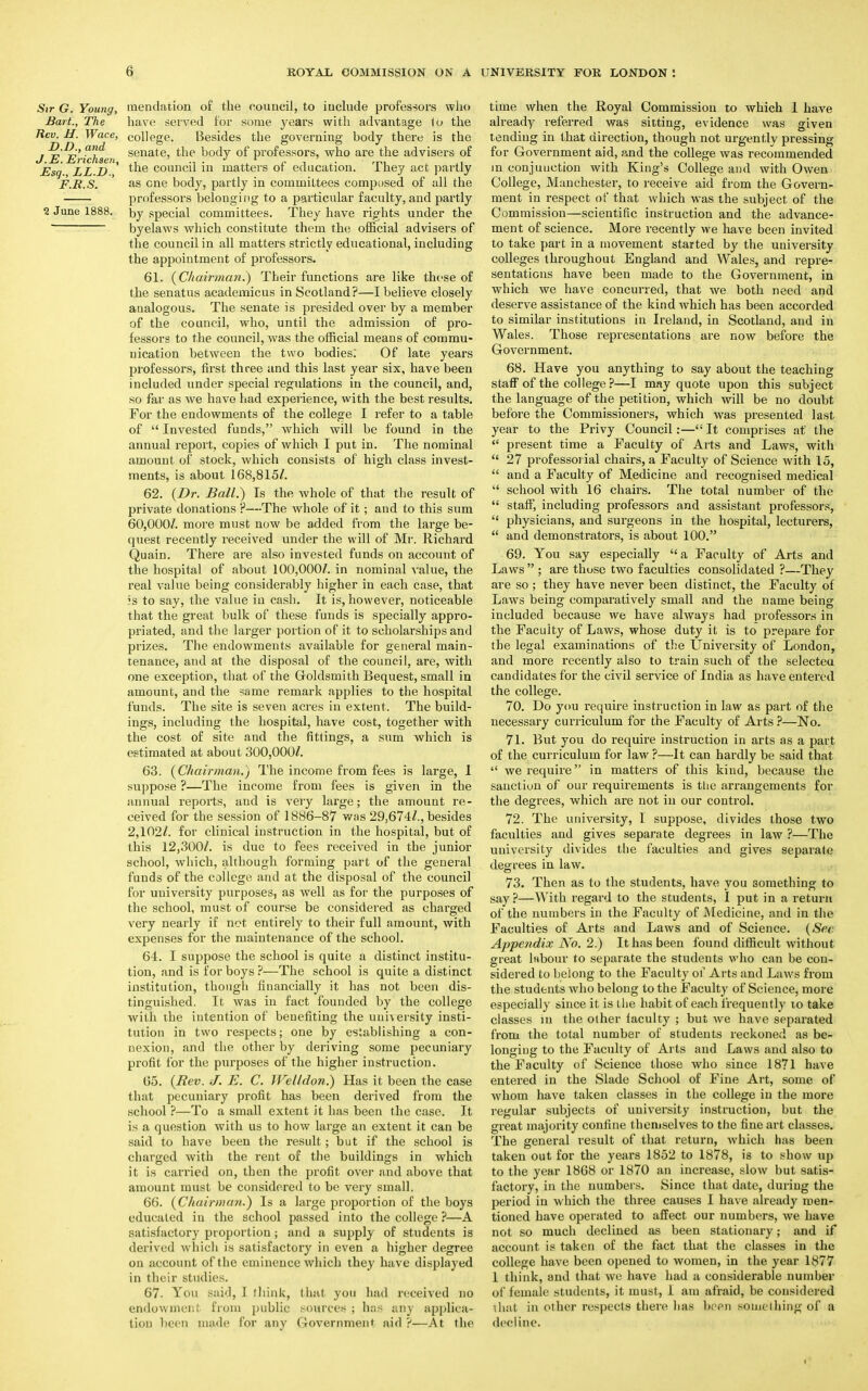 Sir G. Young, mendation of the council, to include professors who Bart., The have served for some years with advantage to the Rev. H. Wace, college. Besides the governing body there is the J EErichsen senate> tne Docr7 °f professors, who are the advisers of Esq., LL.D.,' tne council in matters of education. They act partly F.R.S. as cne body, partly in committees composed of all the professors belonging to a particular faculty, and partly 1 June 1888. Dy special committees. They have rights under the byelaws which constitute them the official advisers of the council in all matters strictly educational, including the appointment of professors. 61. (Chairman?) Their functions are like those of the senatus academicus in Scotland?—I believe closely analogous. The senate is presided over by a member of the council, who, until the admission of pro- fessors to the council, was the official means of commu- nication between the two bodies: Of late years professors, first three and this last year six, have been included under special regidations in the council, and, so far as we have had experience, with the best results. For the endowments of the college I refer to a table of  Invested funds, which will be found in the annual report, copies of which I put in. The nominal amount of stock, which consists of high class invest- ments, is about 168,815/. 62. (Dr. Ball.) Is the whole of that the result of private donations ?—The whole of it; and to this sum 60,000/. more must now be added from the large be- quest recently received under the will of Mr. Richard Quain. There are also invested funds on account of the hospital of about 100,000/. in nominal value, the real value being considerably higher in each case, that 3S to say, the value in cash. It is, however, noticeable that the great bulk of these funds is specially appro- priated, and the larger portion of it to scholarships and prizes. The endowments available for general main- tenance, and at the disposal of the council, are, with one exception, that of the Goldsmith Bequest, small in amount, and the same remark applies to the hospital funds. The site is seven acres in extent. The build- ings, including the hospital, have cost, together with the cost of site and the fittings, a sum which is estimated at about 300,000/. 63. (Chairman.) The income from fees is large, 1 suppose ?—The income from fees is given in the annual reports, and is very large; the amount re- ceived for the session of 1886-87 was 29,674/., besides 2,102/. for clinical instruction in the hospital, but of this 12,300/. is due to fees received in the junior school, which, although forming part of the general funds of the college and at the disposal of the council for university purposes, as well as for the purposes of the school, must of course be considered as charged very nearly if not entirely to their full amount, with expenses for the maintenance of the school. 64. I suppose the school is quite a distinct institu- tion, and is for boys ?—The school is quite a distinct institution, though financially it has not been dis- tinguished. It was in fact founded by the college with the intention of benefiting the university insti- tution in two respects; one by establishing a con- nexion, and the other by deriving some pecuniary profit for the purposes of the higher instruction. 65. (Rev. J. E. C. Wel/don.) Has it been the case that pecuniary profit has been derived from the school ?—To a small extent it has been the case. It is a question with us to how large an extent it can be said to have been the result; but if the school is charged with the rent of the buildings in which it is carried on, then the profit over and above that amount must be considered to be very small. 66. (Chairman.) Is a large proportion of the boys educated in the school passed into the college ?—A satisfactory proportion; and a supply of students is derived which is satisfactory in even a higher degree on account of the eminence which they have displayed in their studies. 67. You paid, 1 think, that you had received no endowment from public sources ; has any applica- tion been made for any Government aid ?—At the time when the Royal Commission to which 1 have already referred was sitting, evidence was given tending in that direction, though not urgently pressing for Government aid, and the college was recommended in conjunction with King's College and with Owen College, Manchester, to receive aid from the Govern- ment in respect of that which was the subject of the Commission—scientific instruction and the advance- ment of science. More recently we have been invited to take part in a movement started by the university colleges throughout England and Wales, and repre- sentations have been made to the Government, in which we have concurred, that we both need and deserve assistance of the kind which has been accorded to similar institutions in Ireland, in Scotland, and in Wales. Those representations are now before the Government. 68. Have you anything to say about the teaching staff of the college?—I may quote upon this subject the language of the petition, which will be no doubt before the Commissioners, which was presented last year to the Privy Council:— It comprises at' the  present time a Faculty of Arts and Laws, with  27 professorial chairs, a Faculty of Science with 15,  and a Faculty of Medicine and recognised medical  school with 16 chairs. The total number of the  staff, including professors and assistant professors,  physicians, and surgeons in the hospital, lecturers,  and demonstrators, is about 100. 69. You say especially  a Faculty of Arts and Laws  ; are those two faculties consolidated ?—They are so ; they have never been distinct, the Faculty of Laws being comparatively small and the name being included because we have always had professors in the Faculty of Laws, whose duty it is to prepare for the legal examinations of the University of London, and more recently also to train such of the selecteu candidates for the civil service of India as have entered the college. 70. Do you require instruction in law as part of the necessary curriculum for the Faculty of Arts ?—No. 71. But you do require instruction in arts as a part of the curriculum for law ?—It can hardly be said that  we require in mattei-s of this kind, because the sanction of our requirements is ttie arrangements for the degrees, which are not in our control. 72. The university, I suppose, divides those two faculties and gives separate degrees in law ?—The university divides the faculties and gives separate degrees in law. 73. Then as to the students, have you something to say ?—With regard to the students, I put in a return of the numbers in the Faculty of Medicine, and in the Faculties of Arts and Laws and of Science. (Sec Appendix No. 2.) It has been found difficult without great labour to separate the students who can be con- sidered to belong to the Faculty of Arts and Laws from the students who belong to the Faculty of Science, more especially since it is the habit of each frequently to take classes in the other faculty ; but we have separated from the total number of students reckoned as be- longing to the Faculty of Arts and Laws and also to the Faculty of Science those who since 1871 have entered in the Slade School of Fine Art, some of whom have taken classes in the college in the more regular subjects of university instruction, but the great majority confine themselves to the fine art classes. The general result of that return, which has been taken out for the years 1852 to 1878, is to show up to the year 1868 or 1870 an increase, slow but satis- factory, in the numbers. Since that date, during the period in which the three causes I have already men- tioned have operated to affect our numbers, we have not so much declined as been stationary; and if account is taken of the fact that the classes in the college have been opened to women, in the year 1877 1 think, and that we have had a considerable number of female students, it must, 1 am afraid, be considered that in other respects there has been something of a decline.