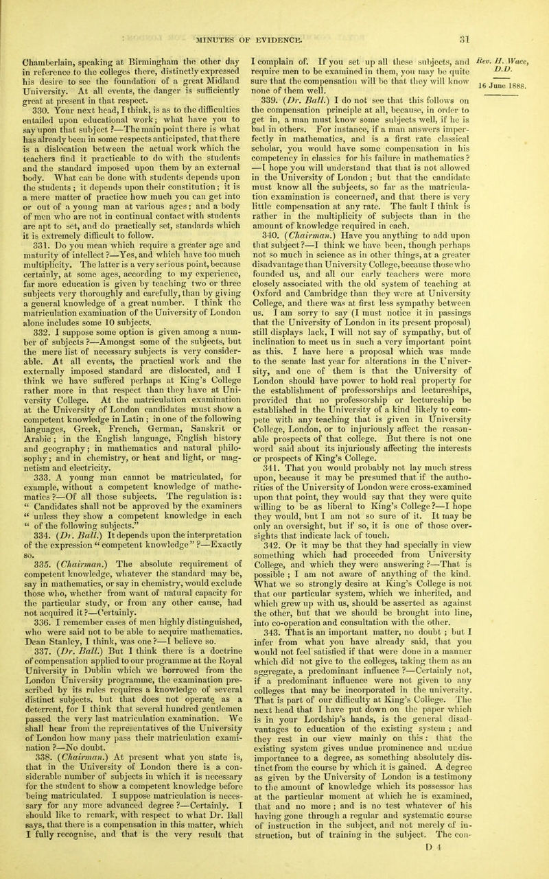 Chamberlain, speaking at Birmingham the other day in reference to the colleges there, distinctly expressed his desire to see the foundation of a great Midland University. At all events, the danger is sufficiently great at present in that respect. 330. Your next head, I think, is as to the difficulties entailed upon educational work; what have you to say upon that subject ?—The main point there is what has already been in some respects anticipated, that there is a dislocation between the actual work which the teachers find it practicable to do with the students and the standard imposed upon them by an external body. What can be done with students depends upon the students ; it depends upon their constitution; it is a mere matter of practice how much you can get into or out of a youDg man at various ages; and a body of men who are not in continual contact with students are apt to set, and do practically set, standards which it is extremely difficult to follow. 331. Do you mean which requh-e a greater age and maturity of intellect ?—Yes, and which have too much multiplicity. The latter is a very serious point, because certainly, at some ages, according to my experience, far more education is given by teaching two or three subjects very thoroughly and carefully, than by giving a general knowledge of a great number. I think the matriculation examination of the University of London alone includes some 10 subjects. 332. I suppose some option is given among a num- ber of subjects ?—Amongst some of the subjects, but the mere list of necessary subjects is very consider- able. At all events, the practical work and the externally imposed standard are dislocated, and I think we have suffered perhaps at King's College rather more in that respect than they have at Uni- versity College. At the matriculation examination at the University of London candidates must show a competent knowledge in Latin ; in one of the following languages, Greek, French, German, Sanskrit or Arabic; in the English language, English history and geography; in mathematics and natural philo- sophy ; and in chemistry, or heat and light, or mag- netism and electricity. 333. A young man cannot be matriculated, for example, without a competent knowledge of mathe- matics ?—Of all those subjects. The regulation is:  Candidates shall not be approved by the examiners  unless they show a competent knowledge in each  of the following subjects. 334. {Di. Ball) It depends upon the interpretation of the expression  competent knowledge  ?—Exactly so. 335. {Chairman.) The absolute requirement of competent knowledge, whatever the standard may be, say in mathematics, or say in chemistry, would exclude those who, whether from want of natural capacity for the particular study, or from any other cause, had not acquired it ?—Certainly. 336. I remember cases of men highly distinguished, who were said not to be able to acquire mathematics. Dean Stanley, I think, was one ?—I believe so. 337. {Dr. Ball.) But I think there is a doctrine of compensation applied to our programme at the Royal University in Dublin which we borrowed from the London University programme, the examination pre- scribed by its rules requires a knowledge of several distinct subjects, but that does not operate as a deterrent, for I think that several hundred gentlemen passed the very last matriculation examination. We shall hear from the representatives of the University of London how many pass their matriculation exami- nation ?—No doubt. 338. {Chairman.) At present what you state is, that in the University of London there is a con- siderable number of subjects in which it is necessary for the student to show a competent knowledge before being matriculated. I suppose matriculation is neces- sary for any more advanced degree ?—Certainly. I should like to remark, with respect to what Dr. Ball says, that there is a compensation in this matter, which I fully recognise, and that is the very result that I complain of. If you set up all these subjects, and Rev. H. Wace, require men to be examined in them, you may be quite D.D. sure that the compensation will be that they will know lg june j88g none of them well. 339. {Dr. Ball.) I do not see that this follows on the compensation principle at all, because, in order to get in, a man must know some subjects well, if he is bad in others. For instance, if a man answers imper- fectly in mathematics, and is a first rate classical scholar, you would have some compensation in his competency in classics for his failure in mathematics ? —I hope you will understand that that is not allowed in the University of London ; but that the candidate must know all the subjects, so far as the matricula- tion examination is concerned, and that there is very little compensation at any rate. The fault I think is rather in the multiplicity of subjects than in the amount of knowledge required in each. 340. {Chairman.) Have you anything to add upon that subject?—I think we have been, though perhaps not so much in science as in other things, at a greater disadvantage than University College, because those who founded us, and all our early teachers were more closely associated with the old system of teaching at Oxford and Cambridge than they were at University College, and there was at first less sympathy between us. I am sorry to say (I must notice it in passings that the University of London in its present proposal) still displays lack, I will not say of sympathy, but of inclination to meet us in such a very important point as this. I have here a proposal which was made to the senate last year for alterations in the Univer- sity, and one of them is that the University of London should have power to hold real property for the establishment of professorships and lectureships, provided that no professorship or lectureship be established in the University of a kind likely to com- pete with any teaching that is given in University College, London, or to injuriously affect the reason- able prospects of that college. But there is not one word said about its injuriously affecting the interests or prospects of King's College. 341. That you would probably not lay much stress upon, because it may be presumed that if the autho- rities of the University of London were cross-examined upon that point, they would say that they were quite willing to be as liberal to King's College?—I hope they would, but I am not so sure of it. It may be only an oversight, but if so, it is one of those over- sights that indicate lack of touch. 342. Or it may be that they had specially in view something which had proceeded from University College, and which they were answering ?—That is possible ; I am not aware of anything of the kind. What we so strongly desire at King's College is not that our particular system, which we inherited, and which grew up with us, should be asserted as against the other, but that we should be brought into line, into co-operation and consultation with the other. 343. That is an important matter, no doubt ; but I infer from what you have already said, that you would not feel satisfied if that were done in a manner which did not give to the colleges, taking them as an aggregate, a predominant influence ?—Certainly not, if a predominant influence were not given to any colleges that may be incorporated in the university. That is part of our difficulty at King's College. The next head that I have put down on the paper which is in your Lordship's hands, is the general disad- vantages to education of the existing system ; and they rest in our view mainly on this: that the existing system gives undue prominence and undue importance to a degree, as something absolutely dis- tinct from the course by which it is gained. A degree as given by the University of London is a testimony to the amount of knowledge which its possessor has at the particular moment at which he is examined, that and no more ; and is no test whatever of his having gone through a regular and systematic eourse of instruction in the subject, and not merely of in- struction, but of training in the subject. The con-