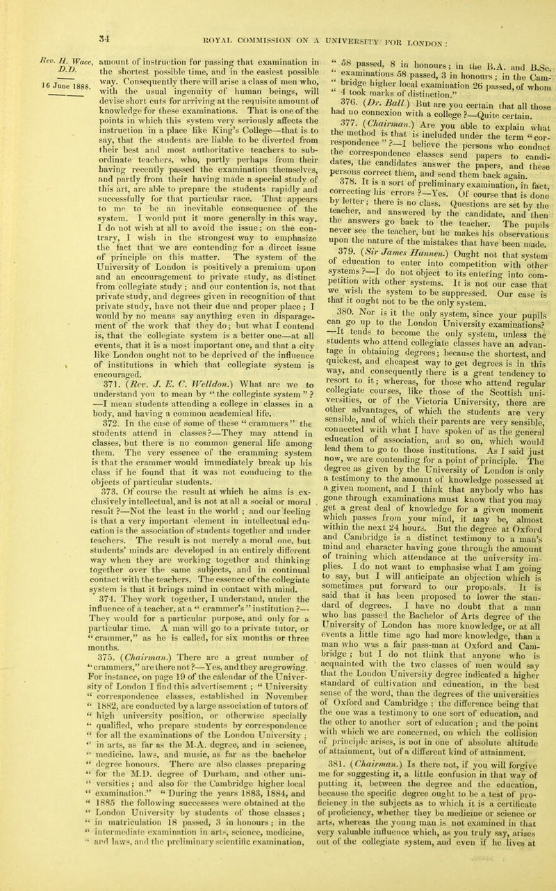 liev. H. Wac D.D. 16 June li ?, amount of instruction for passing that examination in the shortest possible time, and in the easiest possible way. Consequently there will arise a class of men who, with the usual ingenuity of human beings, will devise short cuts for arriving at the requisite amount of knowledge for these examinations. That is one of the points in which this system very seriously affects the instruction in a place like King's College—that is to say, that the students are liable to be diverted from their best and most authoritative teachers to sub- ordinate teachers, who, partly perhaps from their having recently passed the examination themselves, and partly from their having made a special study of this art, are able to prepare the students rapidly and successfully for that particular race. That appears to mp to be an inevitable consequence of the system. I would put it more generally in this way. I do not wish at all to avoid the issue; on the con- trary, I wish in the strongest way to emphasize the fact that we are contending for a direct issue of principle on this matter. The system of the University of London is positively a premium upon and an encouragement to private study, as distinct from collegiate study ; and our contention is, not that private study, and degrees given in recognition of that private study, have not their due and proper place; T Wnuld by no means say anything even in disparage- ment of the work that they do; but what I contend is, that the collegiate system is a better one—at all events, that it is a most important one, and that a city like London ought not to be deprived of the influence of institutions in which that collegiate system is encouraged. 371. {Rev. J. E. C. Welldon.) What are we to understand you to mean by  the collegiate system  ? -—I mean students attending a college in classes in a body, and having a common academical life. 372. In the case of some of these  crammers  the students attend in classes?—They may attend in classes, but there is no common general life among them. The very essence of the cramming system is that the crammer would immediately break up his class if he found that it was not conducing to the objects of particular students. 373. Of course the result at which he aims is ex- clusively intellectual, and is not at all a social or moral . result ?—Not the least in the world ; and our feeling is that a very important element in intellectual edu- cation is the association of students together and under teachers. The result is not merely a moral one, but students' minds are developed in an entirely different way when they are working together and thinking together over the same subjects, and in continual 08 passed. 8 in honours; in the B.A. and JB Sc examinations 58 passed, 3 in honours ; in the Cam- bridge higher local examination 26 passed, of whom contact with the teachers. The essence of the collegiate system is that it brings mind in contact with mind. 374. They work together, I understand, under the influence of a teacher, at a  crammer's  institution ?— They would for a particular purpose, and only for a particular time. A man will go to a private tutor, or  crammer, as he is called, for six months or three months. 375. (Chairman?) There are a great number of crammers, are there not?—Yes, and they are growing. For instance, on page 19 of the calendar of the Univer- sity of London I find this advertisement ;  University  correspondence classes, established in November  1882, are conducted by a large association of tutors of  high university position, or otherwise specially  qualified, who prepare students by correspondence  for all the examinations of the London University ;  in arts, as far as the M.A. degree, and in science,  medicine, laws, and music, as far as the bachelor  degree honours. There are also classes preparing  for the M.D. degree of Durham, and other uni-  versities; and also for the Cambridge higher local  examination.  During the years 1883, 1884, and  1885 the following successses were obtained at the  London University by students of those classes;  in matriculation 18 passed, 3 in honours; in the  intermediate examination in ails, science, medicine, • :n! laws, and the preliminary scientific examination,  4 took marks of distinction. 376. (Dr. Ball.) But are you certain that all those had no connexion with a college ?—Quite certain. 377. (Chairman.) Are you able to explain what the method is that is included under the term  cor- respondence  ?_I believe the persons who conduct the correspondence classes send papers to candi- dates, the candidates answer the papers, and these persons correct them, and send them back again. 378. It is a sort of preliminary examination, in fact correcting his errors ?_Yes. Of course that is done by letter ■ there is no class. Questions are set by the teacher, and answered by the candidate, and then the answers go back to the teacher. The pupils never see the teacher, but he makes his observations upon the nature of the mistakes that have been made. 379. (Sir James Hannen.) Ought not that system ot education to enter into competition with other systems ? I do not object to its entering into com- petition with other systems. It is not our case that we wish the system to be suppressed. Our case is that it ought not to be the only system. 380. Nor is it the only system, since your pupils can go up to the London University examinations? —It tends to become the only system, unless the students who attend collegiate classes have an advan- tage in obtaining degrees; because the shortest, and quickest, and cheapest way to get degrees is in this way, and consequently there is a great tendency to resort to it; whereas, for those who attend regular collegiate courses, like those of the Scottish uni- versities, or of the Victoria University, there are other advantages, of which the students are very sensible, and of which their parents are very sensible, connected with what I have spoken of as the general education of association, and so on, which would lead them to go to those institutions. As I said just now, we are contending for a point of principle. The degree as given by the University of London is only a testimony to the amount of knowledge possessed at a given moment, and I think that anybody who has gone through examinations must know that you may get a great deal of knowledge for a given moment which passes from your mind, it may be, almost within the next '24 hours. But the degree at Oxford and Cambridge is a distinct testimony to a man's mind and character having gone through the amount of training which attendance at the university im- plies. I do not want to emphasise what I am going to say, but I will anticipate an objection which is sometimes put forward to our proposals. It is said that it has been proposed to lower the stan- dard of degrees. I have no doubt that a man who has passed the Bachelor of Arts degree of the University of London has more knowledge, or at all events a little time ago had more knowledge, than a man who was a fair pass-man at Oxford and Cam- bridge ; but I do not think that anyone who is acquainted with the two classes of men would say that the London University degree indicated a higher standard of cultivation and education, in the best sense of the word, than the degrees of the universities of Oxford and Cambridge ; the difference being that the one was a testimony to one sort of education, and the other to another sort of education ; and the point with which we are concerned, on which the collision of principle arises, is not in one of absolute altitude of attainment, but of a different kind of attainment. 381. (Chairman.) Is there not, if you will forgive me fqr suggesting it, a little confusion in that way of putting it, between the degree and the education, because the specific degree ought to be a test of pro- ficiency in the subjects as to which it is a certificate of proficiency, whether they be medicine or science or arts, whereas the young man is not examined in that very valuable influence which, as you truly say, arises out. of the collegiate system, and even if he lives at