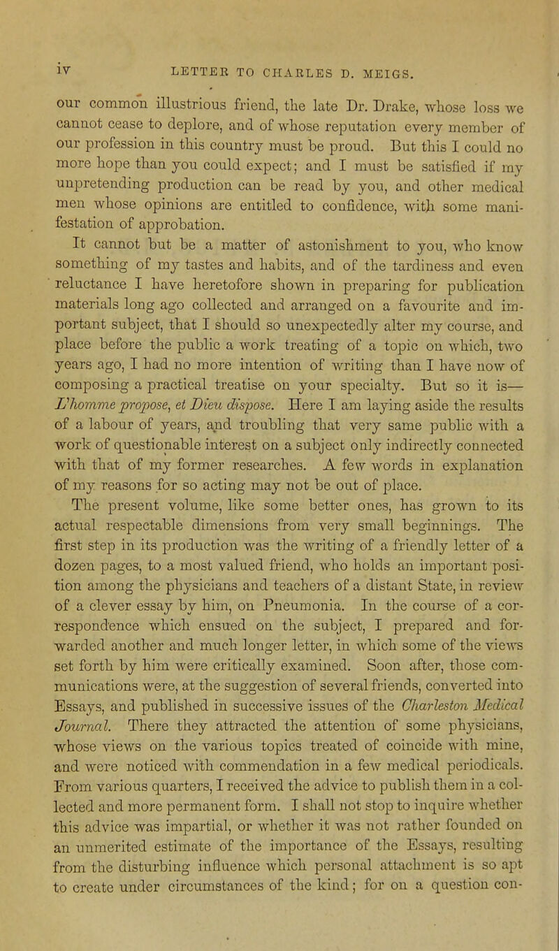 our common illustrious friend, the late Dr. Drake, whose loss we cannot cease to deplore, and of whose reputation every member of our profession in this country must be proud. But this I could no more hope than you could expect; and I must be satisfied if ray unpretending production can be read by you, and other medical men whose opinions are entitled to confidence, with some mani- festation of approbation. It cannot but be a matter of astonishment to you, who know something of my tastes and habits, and of the tardiness and even reluctance I have heretofore shown in preparing for publication materials long ago collected and arranged on a favourite and im- portant subject, that I should so unexpectedly alter my course, and place before the public a work treating of a topic on which, two years ago, I had no more intention of writing than I have now of composing a practical treatise on your specialty. But so it is— Lliomme propose, et Dieu dispose. Here I am laying aside the results of a labour of years, and troubling that very same public with a work of questionable interest on a subject only indirectly connected with that of my former researches. A few words in explanation of my reasons for so acting may not be out of place. The present volume, like some better ones, has grown to its actual respectable dimensions from very small beginnings. The first step in its production was the writing of a friendly letter of a dozen pages, to a most valued friend, who holds an important posi- tion among the physicians and teachers of a distant State, in review of a clever essay by him, on Pneumonia. In the course of a cor- respondence which ensued on the subject, I prepared and for- warded another and much longer letter, in which some of the rievrs set forth by him were critically examined. Soon after, those com- munications were, at the suggestion of several friends, converted into Essays, and published in successive issues of the Charleston Medical Journal. There they attracted the attention of some physicians, whose views on the various topics treated of coincide with mine, and were noticed with commendation in a few medical periodicals. From various quarters, I received the advice to publish them in a col- lected and more permanent form. I shall not stop to inquire whether this advice was impartial, or whether it was not rather founded on an unmerited estimate of the importance of the Essays, resulting from the disturbing influence which personal attachment is so apt to create under circumstances of the kind; for on a question con-