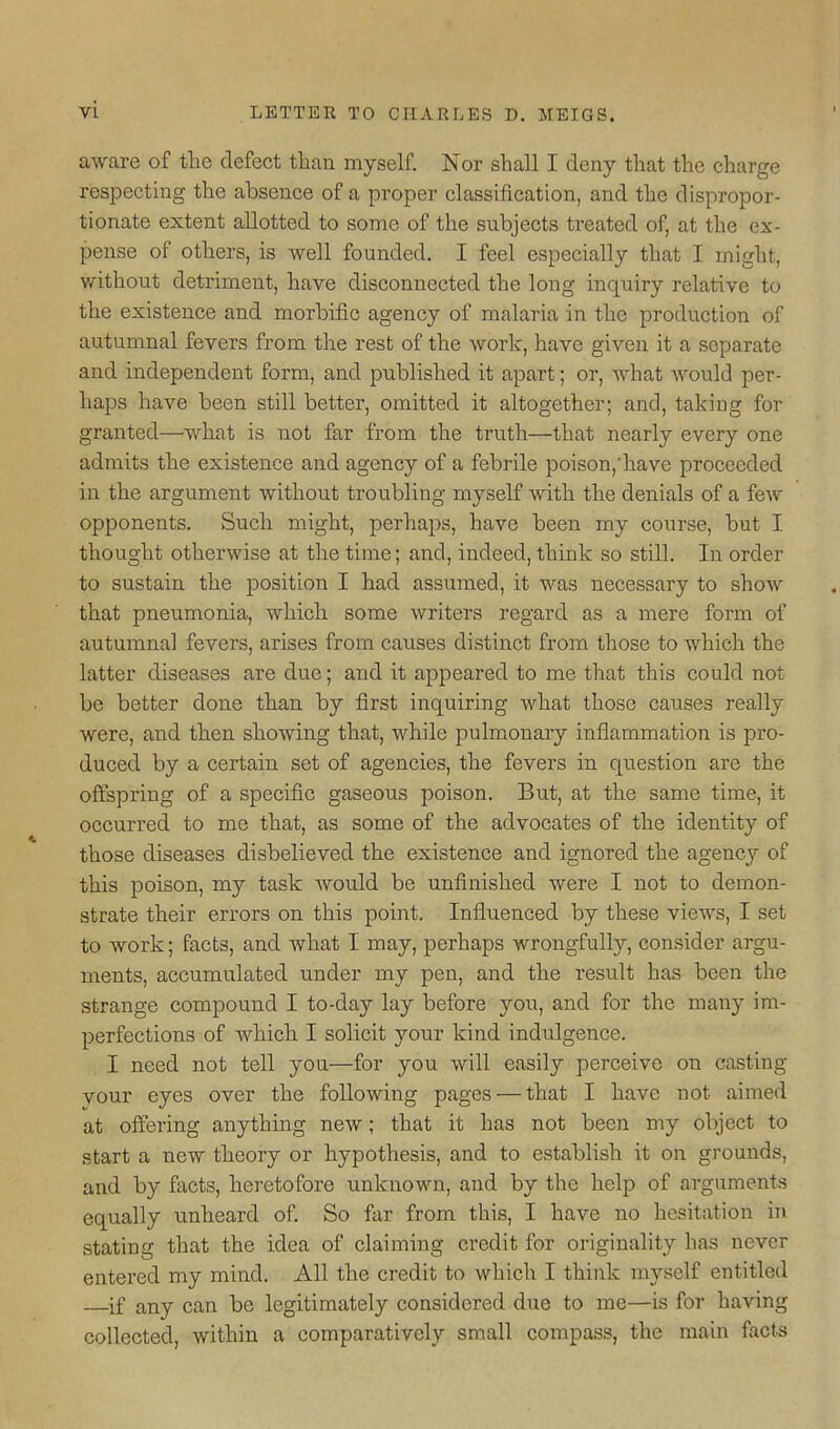 aware of the defect than myself. Nor shall I deny that the charge respecting the absence of a proper classification, and the dispropor- tionate extent allotted to some of the subjects treated of, at the ex- pense of others, is well founded. I feel especially that I might, without detriment, have disconnected the long inquiry relative to the existence and morbific agency of malaria in the production of autumnal fevers from the rest of the work, have given it a separate and independent form, and published it apart; or, Avhat would per- haps have been still better, omitted it altogether; and, taking for granted—what is not far from the truth—that nearly every one admits the existence and agency of a febrile poison,'have proceeded in the argument without troubling myself with the denials of a few opponents. Such might, perhaps, have been my course, but I thought otherwise at the time; and, indeed, think so still. In order to sustain the position I had assumed, it was necessary to show that pneumonia, which some writers regard as a mere form of autumnal fevers, arises from causes distinct from those to which the latter diseases are due; and it appeared to me that this could not be better done than by first inquiring what those causes really were, and then showing that, while pulmonary inflammation is pro- duced by a certain set of agencies, the fevers in question are the offspring of a specific gaseous poison. But, at the same time, it occurred to me that, as some of the advocates of the identity of those diseases disbelieved the existence and ignored the agency of this poison, my task would be unfinished were I not to demon- strate their errors on this point. Influenced by these views, I set to work; facts, and what I may, perhaps wrongfully, consider argu- ments, accumulated under my pen, and the result has been the strange compound I to-day lay before you, and for the many im- perfections of which I solicit your kind indulgence. I need not tell you—for you will easily perceive on casting vour eyes over the following pages — that I have not aimed at offering anything new; that it has not been my object to start a new theory or hypothesis, and to establish it on grounds, and by facts, heretofore unknown, and by the help of arguments equally unheard of So far from this, I have no hesitation in stating that the idea of claiming credit for originality has never entered my mind. All the credit to which I think myself entitled if any can be legitimately considered due to me—is for having collected, within a comparatively small compass, the main facts