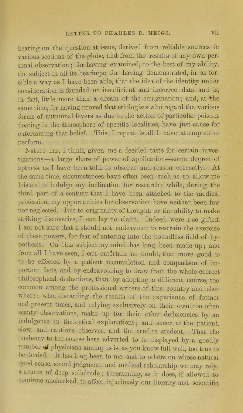 bearing on the question at issue, derived from reliable sources in various sections of the globe, and from the results of my own per- sonal observation ; for having examined, to the best of my ability, the subject in all its bearings; for having demonstrated, in as for- cible a way as I have been able, that the idea of the identity under consideration is founded on insufficient and incorrect data, and is, in fact, little more than a dream of the imagination; and, at the same time, for having proved that etiologists who regard the various forms of autumnal fevers as due to the action of particular poisons floating in the dtmosphere of specific localities, have just cause for entertaining that belief. This, I repeat, is all I have attempted to perform. Nature has, I think, given me a decided taste for certain inves- tigations—a large share of power of application—some degree of aptness, as I have been told, to observe and reason correctly. At the same time, cii'cumstances have often been such as to allow me leisure to indulge my inclination for research; while, during the third part of a century that I have been attached to the medical profession, my opportunities for observation have neither been few nor neglected. But to originality of thought, or the ability to make striking discoveries, I can lay no claim. Indeed, were I so gifted, I am not sure that I should not endeavour to restrain the exercise of these powers, for fear of entering into the boundless field of hy- pothesis. On this subject my mind has long been made up; and from all I have seen, I can entertain no doubt, that more good is to be effected by a patient accumulation and comparison of im- portant facts, and by endeavouring to draw from the whole correct philosophical deductions, than by adopting a different course, too common among the professional writers of this country and else- where ; who, discarding the results of the experience of former and present times, and relying exclusively on their own too often scanty observations, make up for their other deficiencies by an mdulgence in theoretical explanations; and sneer at the patient, slow, and cautious observer, and the erudite student. That the tendency to the course here adverted to is displayed by a goodly number <g physicians among us is, as you know full well, too true to be denied. It has long been to me, and to others on whose natural good sense, sound judgment, and medical scholarship we ]nay rely, a source of deep solicitude; threatening, as it does, if allowed to eontmue unchecked, to affect injuriously our literary and scientific