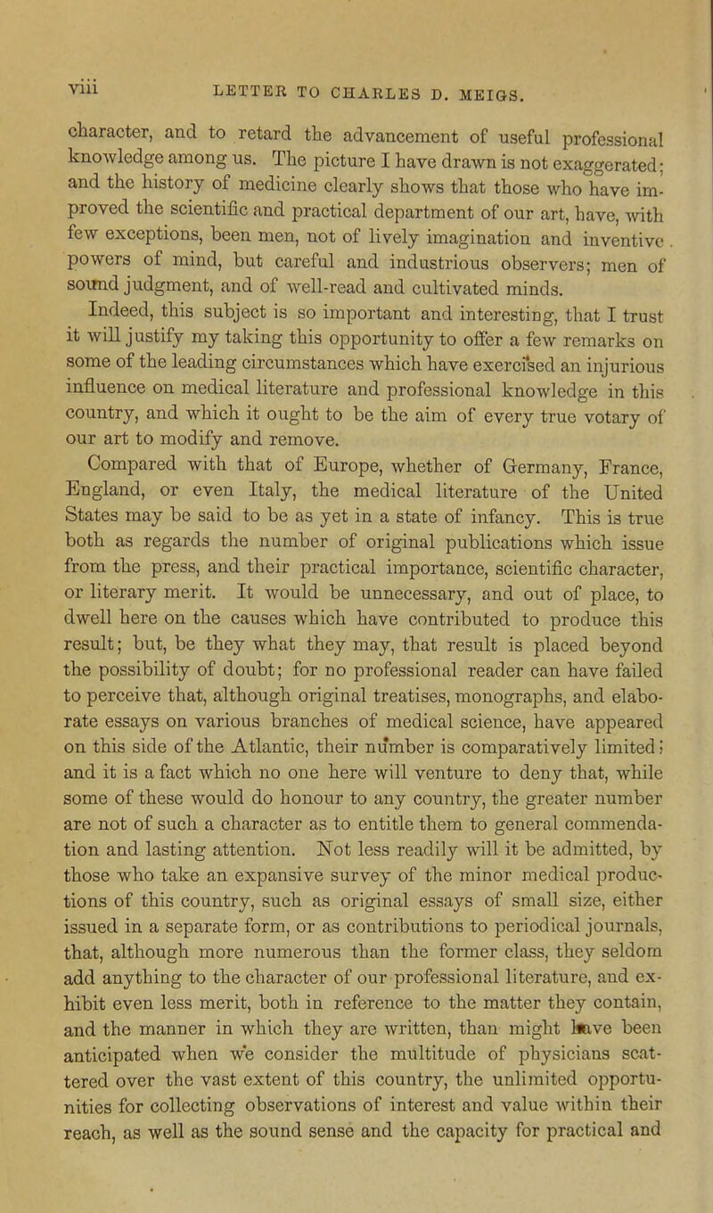 character, and to retard the advancement of useful professional knowledge among us. The picture I have drawn is not exaggerated; and the history of medicine clearly shows that those who have im- proved the scientific and practical department of our art, have, vnth few exceptions, been men, not of lively imagination and inventive powers of mind, but careful and industrious observers; men of soimd judgment, and of well-read and cultivated minds. Indeed, this subject is so important and interesting, that I trust it will justify my taking this opportunity to offer a few remarks on some of the leading circumstances which have exerci'sed an injurious influence on medical literature and professional knowledge in this country, and which it ought to be the aim of every true votary of our art to modify and remove. Compared with that of Europe, whether of Germany, France, England, or even Italy, the medical literature of the United States may be said to be as yet in a state of infancy. This is true both as regards the number of original publications which issue from the press, and their practical importance, scientific character, or liteirary merit. It would be unnecessary, and out of place, to dwell here on the causes which have contributed to produce this result; but, be they what they may, that result is placed beyond the possibility of doubt; for no professional reader can have failed to perceive that, although original treatises, monographs, and elabo- rate essays on various branches of medical science, have appeared on this side of the Atlantic, their number is comparatively limited; and it is a fact which no one here will venture to deny that, while some of these would do honour to any country, the greater number are not of such a character as to entitle them to general commenda- tion and lasting attention. Not less readily will it be admitted, by those who take an expansive survey of the minor medical produc- tions of this country, such as original essays of small size, either issued in a separate form, or as contributions to periodical journals, that, although more numerous than the former class, they seldom add anything to the character of our professional literature, and ex- hibit even less merit, both in reference to the matter they contain, and the manner in which they are written, than might Imve been anticipated when we consider the multitude of physicians scat- tered over the vast extent of this country, the unlimited opportu- nities for collecting observations of interest and value within their reach, as well as the sound sense and the capacity for practical and