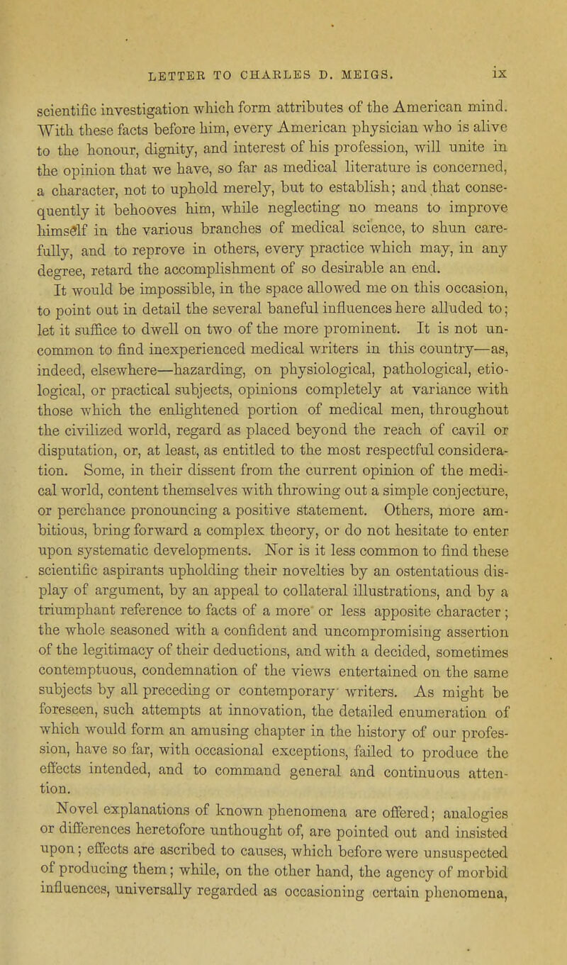 scientific investigation which form attributes of the American mind. With these facts before him, every American physician who is alive to the honour, dignity, and interest of his profession, will unite in the opinion that we have, so far as medical literature is concerned, a character, not to uphold merely, but to establish; and that conse- quently it behooves him, while neglecting no means to improve himsSlf in the various branches of medical science, to shun care- fully, and to reprove in others, every practice which may, in any degree, retard the accomplishment of so desirable an end. It would be impossible, in the space allowed me on this occasion, to point out in detail the several baneful influences here alluded to; let it suffice to dwell on two of the more prominent. It is not un- common to find inexperienced medical writers in this country—as, indeed, elsewhere—hazarding, on physiological, pathological, etio- logical, or practical subjects, opinions completely at variance with those which the enlightened portion of medical men, throughout the civilized world, regard as placed beyond the reach of cavil or disputation, or, at least, as entitled to the most respectful considera- tion. Some, in their dissent from the current opinion of the medi- cal world, content themselves with throwing out a simple conjecture, or perchance pronouncing a positive statement. Others, more am- bitious, bring forward a complex theory, or do not hesitate to enter upon systematic developments. Nor is it less common to find these scientific aspirants upholding their novelties by an ostentatious dis- play of argument, by an appeal to collateral illustrations, and by a triumphant reference to facts of a more or less apposite character; the whole seasoned with a confident and uncompromising assertion of the legitimacy of their deductions, and with a decided, sometimes contemptuous, condemnation of the views entertained on the same subjects by all preceding or contemporary writers. As might be foreseen, such attempts at innovation, the detailed enumeration of which would form an amusing chapter in the history of our profes- sion, have so far, with occasional exceptions, failed to produce the efiects intended, and to command general and continuous atten- tion. Novel explanations of known phenomena are offered; analogies or differences heretofore unthought of, are pointed out and insisted upon; effects are ascribed to causes, which before were unsuspected of producing them; while, on the other hand, the agency of morbid mfluences, universally regarded as occasioning certain phenomena.