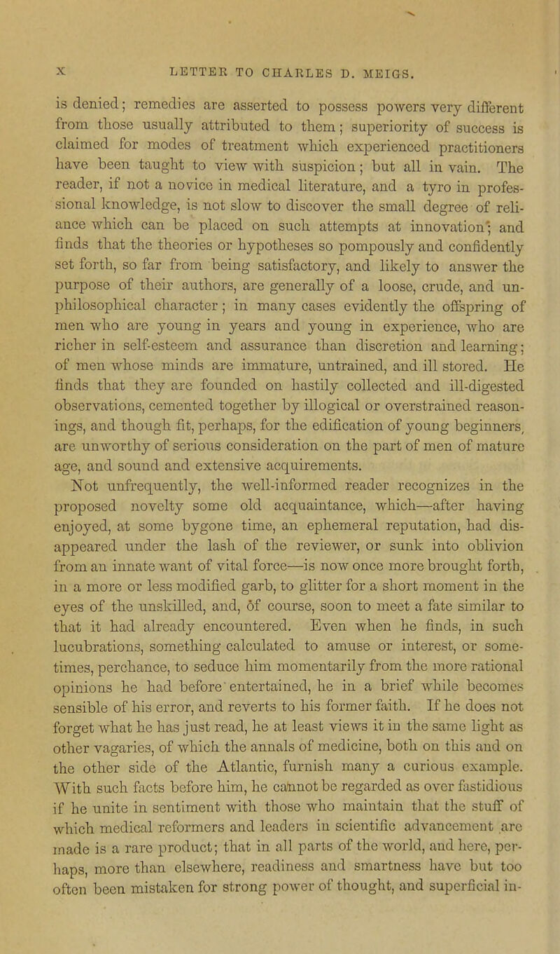 is denied; remedies are asserted to possess powers very different from those usually attributed to them; superiority of success is claimed for modes of treatment whicli experienced practitioners have been taught to view with suspicion; but all in vain. The reader, if not a novice in medical literature, and a tyro in profes- sional knowledge, is not slow to discover the small degree of reli- ance which can be placed on such attempts at innovation'; and finds that the theories or hypotheses so pompously and confidently set forth, so far from being satisfactory, and likely to answer the purpose of their authors, are generally of a loose, crude, and un- philosophical character; in many cases evidently the offspring of men who are young in years and young in experience, who are richer in self esteem and assurance than discretion and learning; of men whose minds are immature, untrained, and ill stored. He finds that they are founded on hastily collected and ill-digested observations, cemented together by illogical or overstrained reason- ings, and though fit, perhaps, for the edification of young beginners, are unworthy of serio^is consideration on the part of men of mature age, and sound and extensive acquirements. Not unfrequently, the well-informed reader recognizes in the proposed novelty some old acquaintance, which—after having enjoyed, at some bygone time, an ephemeral reputation, had dis- appeared under the lash of the reviewer, or sunk into oblivion from an innate want of vital force—is now once more brought forth, in a more or less modified garb, to glitter for a short moment in the eyes of the unskilled, and, of course, soon to meet a fate similar to that it had already encountered. Even when he finds, in such lucubrations, something calculated to amuse or interest, or some- times, perchance, to seduce him momentarily from the more rational opinions he had before entertained, he in a brief Avhile becomes sensible of his error, and reverts to his former faith. If he does not forget what he has just read, he at least views it in the same light as other vagaries, of which the annals of medicine, both on this and on the other side of the Atlantic, furnish many a curious example. With such facts before him, he calmot be regarded as over fastidious if he iinite in sentiment with those who maintain that the stuff of which medical reformers and leaders in scientific advancement are made is a rare product; that in all parts of the world, and here, per- haps, more than elsewhere, readiness and smartness have but too often been mistaken for strong power of thought, and superficial in-