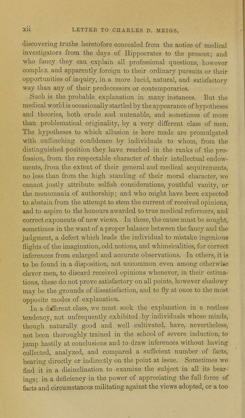 discovering truths heretofore concealed from the notice of medical investigators from the days of Hippocrates to the present; and who fancy they can explain all professional questions, however complex and apparently foreign to their ordinary pursuits or their opportunities of inquiry, in a more lucid, natural, and satisfactory way than any of their predecessors or contemporaries. Such is the probable explanation in many instances. But the medical world is occasionally startled by the appearance of hypotheses and theories, both crude and untenable, and sometimes of more than problematical originality, by a very different class of men. The hypotheses to which allusion is here made are promulgated with unflinching confidence by individuals to whom, from the distinguished position they have reached in the ranks of the pro- fession, from the respectable character of their intellectual endow- ments, from the extent of their general and medical acquirements, no less than from the high standing of their moral character, we cannot justly attribute selfish considerations, youthful vanity, or the monomania of authorship; and who might have been expected to abstain from the attempt to stem the current of received opinions, and to aspire to the honours awarded to true medical refoi'mers, and correct exponents of new views. In these, the cause must be sought, sometimes in the want of a proper balance between the fancy and the judgment, a defect which leads the individual to mistake ingenious flights of the imagination, odd notions, and whimsicalities, for correct inferences from enlarged and accurate observations. In others, it is to be found in a disposition, not uncommon even among otherwise clever men, to discard received opinions whenever, in their estima- tions, these do not prove satisfactory on all points, however shadowy may be the grounds of dissatisfaction, and to fly at once to the most opposite modes of explanation. In a different class, we must seek the explanation in a restless tendency, not unfrequently exhibited by individuals whose minds, though naturally good and well cultivated, have, nevertheless, not been thoroughly trained in the school of severe induction, to jump hastily at conclusions and to draw inferences without having collected, analyzed, and compared a sufficient number of facts, bearing directly or indirectly on the point at issue. Sometimes we find it in a disinclination to examine the subject in all its bear- ings; in a deficiency in the power of appreciating the full force of facts and circumstances militating against the views adopted, or a too