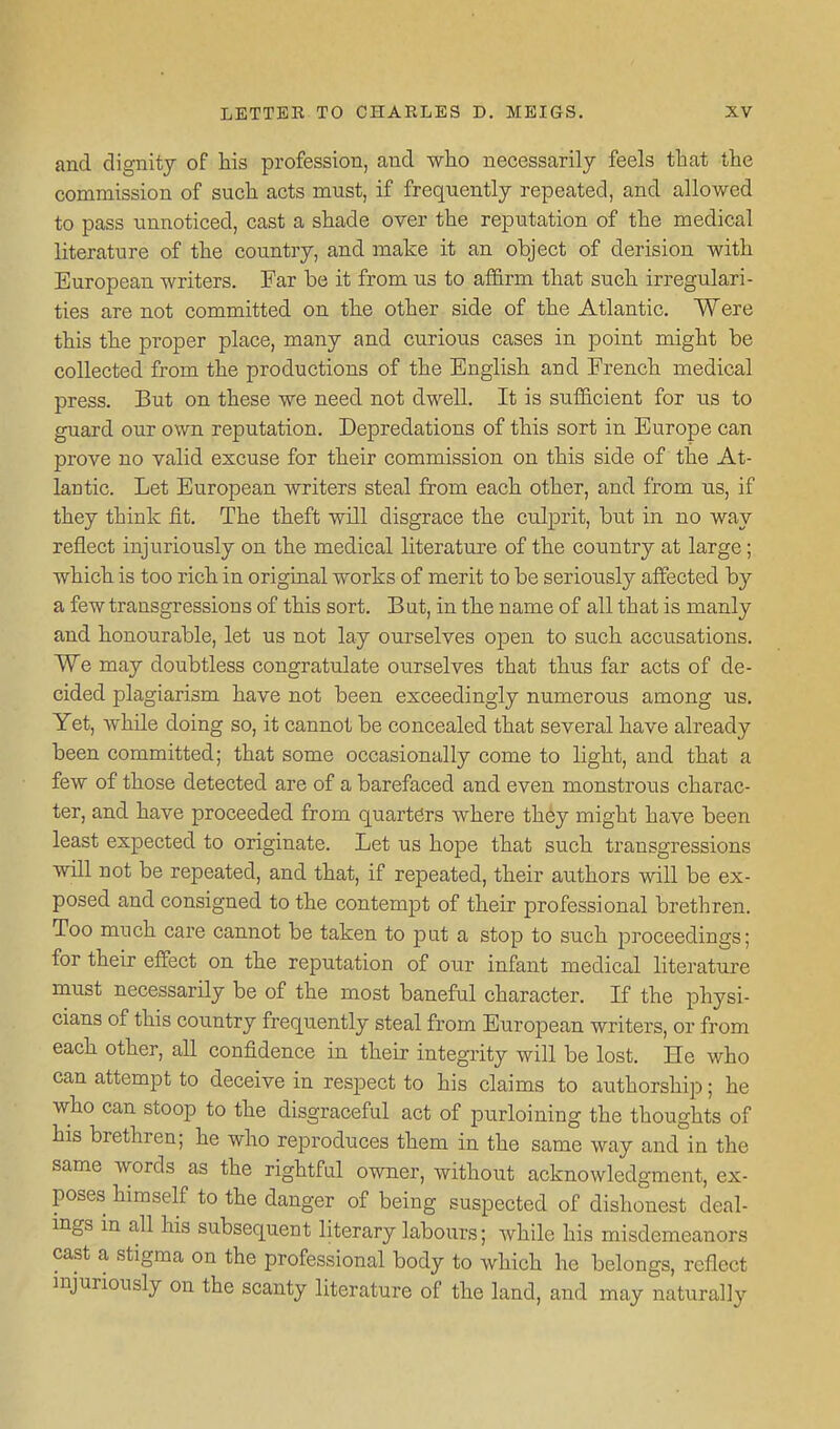 and dignity of his profession, and who necessarily feels that the commission of such acts must, if frequently repeated, and allowed to pass unnoticed, cast a shade over the reputation of the medical literature of the country, and make it an object of derision with European writers. Far be it from us to affirm that such irregulari- ties are not committed on the other side of the Atlantic. Were this the proper place, many and curious cases in point might be collected from the productions of the English and French medical press. But on these we need not dwell. It is sufficient for tis to guard our own reputation. Depredations of this sort in Europe can prove no valid excuse for their commission on this side of the At- lantic. Let European writers steal from each other, and from ns, if they think fit. The theft will disgrace the culprit, but in no way reflect injuriously on the medical literature of the country at large; which is too rich in original works of merit to be seriously affected by a few traasgressions of this sort. But, in the name of all that is manly and honourable, let us not lay ourselves open to such accusations. We may doubtless congratulate ourselves that thus far acts of de- cided plagiarism have not been exceedingly numerous among us. Yet, while doing so, it cannot be concealed that several have already been committed; that some occasionally come to light, and that a few of those detected are of a barefaced and even monstrous charac- ter, and have proceeded from quarters where they might have been least expected to originate. Let us hope that such transgressions will not be repeated, and that, if repeated, their authors will be ex- posed and consigned to the contempt of their professional brethren. Too much care cannot be taken to put a stop to such proceedings; for their effect on the reputation of our infant medical literature must necessarily be of the most baneful character. If the physi- cians of this country frequently steal from European writers, or from each other, all confidence in their integrity will be lost. He who can attempt to deceive in respect to his claims to authorship; he who can stoop to the disgraceful act of purloining the thoughts of his brethren; he who reproduces them in the same way and in the same words as the rightful owner, without acknowledgment, ex- poses himself to the danger of being suspected of dishonest deal- mgs in all his subsequent literary labours; while his misdemeanors cast a stigma on the professional body to which he belongs, reflect mjuriously on the scanty literature of the land, and may naturally