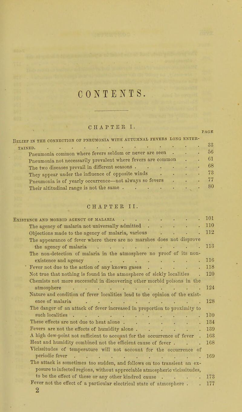 CONTENTS. CHAPTER I. PAGE Belief in the connection of pneumonia with autumnal fevees long enter- tained. . . • • Pneumonia common where fevers seldom or never are seen . Pneumonia not necessarily prevalent where fevers are common The two diseases prevail in different seasons .... They appear under the influence of opposite winds Pneumonia is of yearly occurrence—not always so fevers Their altitudinal range is not the same CHAPTER II. 33 56 61 68 73 77 80 101 Existence and morbid agency of malaria ...... The agency of malaria not universally admitted 110 Objections made to the agency of malaria, various . . . .112 The appearance of fever where there are no marshes does not disprove the agency of malaria ......... 113 The non-detection of malaria in the atmosphere no proof of its non- existence and agency . . . . . . . . .116 Fever not due to the action of any known gases . . . . .118 Not true that nothing is found in the atmosphere of sickly localities . 120 Chemists not more successful in discovering other morbid poisons in the atmosphere . . . .124 Nature and condition of fever localities lead to the opinion of the exist- ence of malaria .......... 128 The danger of an attack of fever increased in proportion to proximity to such localities ■ . . . . .130 These effects are not due to heat alone ....... 134 Fevers are not the effects of humidity alone 139 A high dew-point not sufficient to accoiint for the occurrence of fever . 163 Heat and humidity combined not the efficient cause of fever . . . 168 Vicissitudes of temperature will not account for the occui-rence of periodic fever 169 The attack is sometimes too sudden, and follows on too transient an ex- posure to infected regions, without appreciable atmospheric vicissitudes, to be the effect of these or any other kindred cause . . . .173 Fever not the effect of a particular electrical state of atmosphere . . 177 2