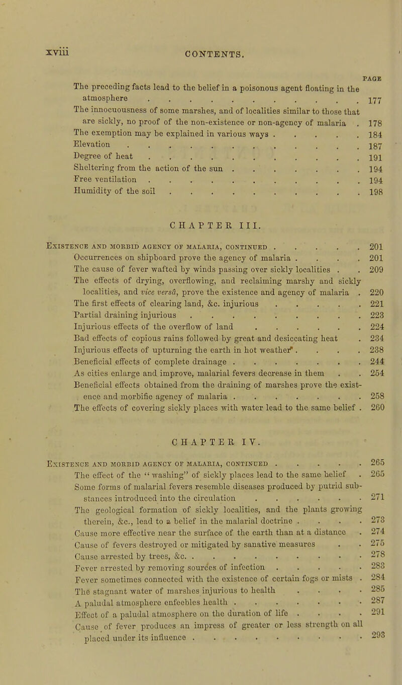 PAOE The preceding facts lead to the belief in a poisonous agent floating in the atmosphere I77 The innocuousness of some marshes, and of localities similar to those that are sickly, no proof of the non-existence or non-agency of malaria . 178 The exemption may be explained in various ways 184 Elevation 187 Degree of heat 191 Sheltering from the action of the sun 194 Free ventilation 194 Humidity of the soil 198 CHAPTER III. Existence and morbid agency of malaria, continued ..... 201 Occurrences on shipboard prove the agency of malaria .... 201 The cause of fever wafted by winds passing over sickly localities . . 209 The effects of drying, overflowing, and reclaiming marshy and sickly localities, and vice versO, prove the existence and agency of malaria . 220 The first effects of clearing land, &c. injurious 221 Partial draining injui'ious ......... 223 Injurious effects of the overflow of land 224 Bad effects of copious rains followed by great and desiccating heat . 234 Injurious effects of upturning the earth in hot weathei''.... 238 Beneficial effects of complete drainage ....... 244 As cities enlarge and improve, malarial fevers decrease in them . . 254 Beneficial effects obtained from the draining of marshes prove the exist- ence and morbific agency of malaria ....... 258 The effects of covering sickly places with water lead to the same belief . 260 CHAPTERIV. Existence and morbid agency of malaria, continued 265 The effect of the  washing of sickly pl.aces lead to the same belief . 265 Some forms of malarial fevers resemble diseases produced by putrid sub- stances introduced into the circulation ...... 271 The geological formation of sickly localities, and the plants growing therein, &c., lead to a belief in the malarial doctrine . . •. . 273 Cause more effective near the surface of the earth than at a distance . 274 Cause of fevers destroyed or mitigated by sanative measures . . 275 Cause arrested by trees, &c. ......... 278 Fever arrested by removing sources of infection 283 Fever sometimes connected with the existence of certain fogs or mists . 284 The stagnant water of marshes injurious to health .... 285 A paludal atmosphere enfeebles health 287 Effect of a paludal atmosphere on the duration of life . . . . 291 Cause of fever produces nn impress of greater or loss strength on all placed under its influence 293