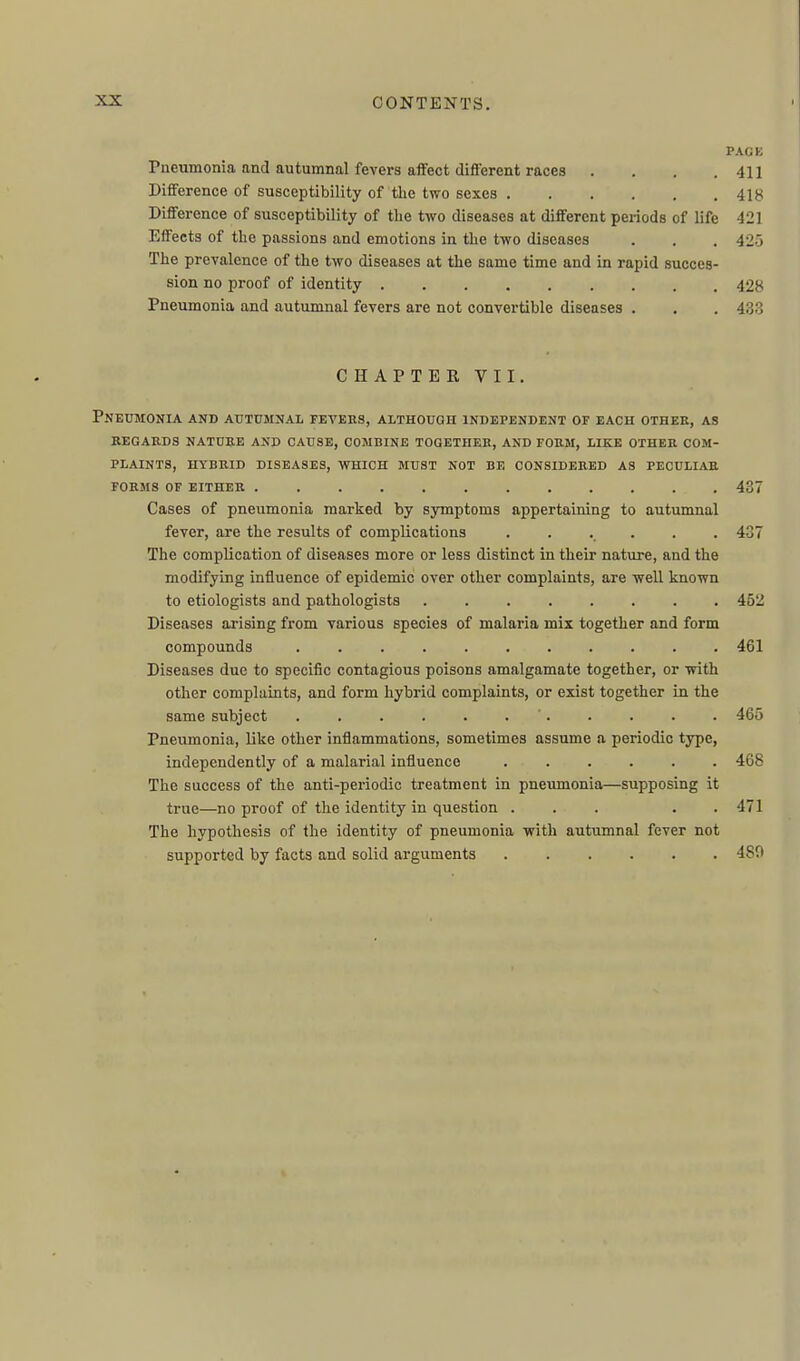 PACK Pneumonia and autumnal fevei-s affect different races . . . .411 Difference of susceptibility of tlie two sexes 418 Difference of susceptibility of tlie two diseases at different periods of life 421 Effects of the passions and emotions in the two diseases . . . 425 The prevalence of the two diseases at the same time and in rapid succes- sion no proof of identity 428 Pneumonia and autumnal fevers are not convertible diseases . . . 433 CHAPTER VII. Pneumonia and atfttjmnal fevehs, although independent of each other, as regards nature and cause, combine together, and form, like other com- PLAINTS, HYBRID DISEASES, WHICH MUST NOT BE CONSIDERED AS PECULIAR FORMS OF EITHER ............ 437 Cases of pneumonia marked by symptoms appertaining to autumnal fever, are the results of complications ...... 437 The complication of diseases more or less distinct in their nature, and the modifying influence of epidemic over other complaints, are well known to etiologists and pathologists 452 Diseases arising from various species of malaria mix together and form compounds 461 Diseases due to specific contagious poisons amalgamate together, or with other complaints, and form hybrid complaints, or exist together in the same subject . . . . . . . . . . . 465 Pneumonia, like other inflammations, sometimes assume a periodic type, independently of a malarial influence ...... 468 The success of the anti-periodic treatment in pneumonia—supposing it true—no proof of the identity in question ... . . 471 The hypothesis of the identity of pneumonia with autumnal fever not supported by facts and solid arguments 480