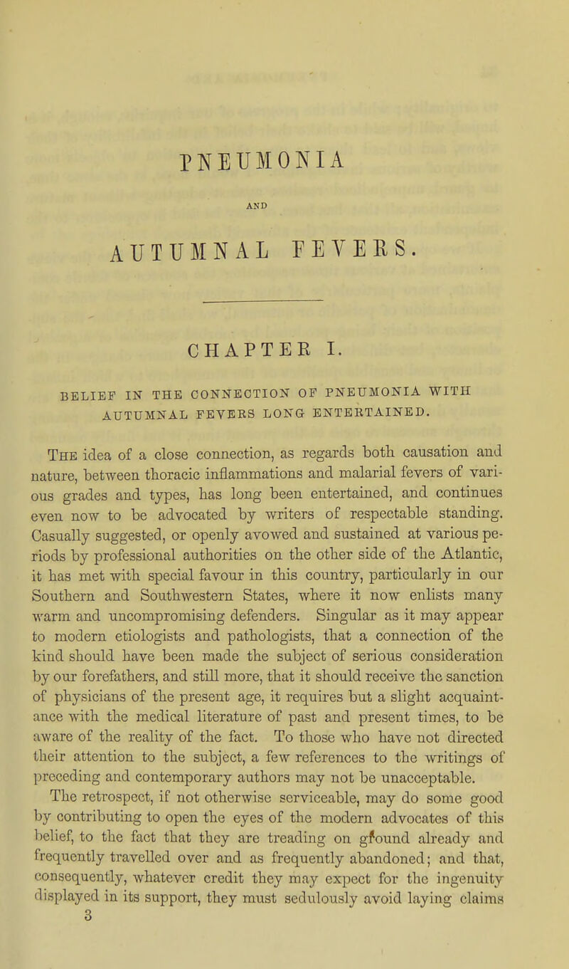 PNEUMONIA AND AUTUMNAL FEVERS. CHAPTER I. BELIEF IN THE CONNECTION OF PNEUMONIA WITH AUTUMNAL FEVERS LONG ENTERTAINED. The idea of a close connection, as regards both causation and nature, between thoracic inflammations and malarial fevers of vari- ous grades and types, has long been entertained, and continues even now to be advocated by writers of respectable standing. Casually suggested, or openly avowed and sustained at various pe- riods by professional authorities on the other side of the Atlantic, it has met with special favour in this country, particularly in our Southern and Southwestern States, where it now enlists many warm and uncompromising defenders. Singular as it may appear to modern etiologists and pathologists, that a connection of the kind should have been made the subject of serious consideration by our forefathers, and still more, that it should receive the sanction of physicians of the present age, it requires but a slight acquaint- ance with the medical literature of past and present times, to be aware of the reality of the fact. To those who have not directed their attention to the subject, a few references to the writings of preceding and contemporary authors may not be unacceptable. The retrospect, if not otherwise serviceable, may do some good by contributing to open the eyes of the modern advocates of this belief, to the fact that they are treading on gfound already and frequently travelled over and as frequently abandoned; and that, consequently, whatever credit they may expect for the ingenuity displayed in its support, they must sedulously avoid laying claims 3