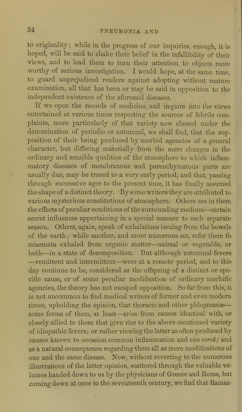 to originality; while in the progress of our inquiries, enough, it is hoped, will be said to shake their belief in the infallibility of theii- views, and to lead them to turn their attention to objects more worthy of serious investigation. I would hope, at the same time, to guard unprejudiced readers against adopting without mature examination, all that has been or may be said in opposition to the independent existence of the aforesaid diseases. If we open the records of medicine, and inquire into the views entertained at various times respecting the sources of febrile com- plaints, more particularly of that variety now classed under the denomination of periodic or autumnal, we shall find, that the sup- position of their being produced by morbid agencies of a general character, but differing materially from the mere changes ia the ordinary and sensible qualities of the atmosphere to which inflam- matory diseases of membranous and parenchymatous parts are usually due, may be traced to a very early period, and that, passing through successive ages to the present time, it has finally assumed the shape of a distinct theory. By some writers they are attributed to various mysterious constitutions of atmosj)here. Others see in them the effects of peculiar conditions of the surrounding medium—certain secret influences appertaining in a special manner to each separate season. Others, again, speak of exhalations issuing from the bowels of th.e earth; while another, and more numerous set, refer them to miasmata exhaled from organic matter—animal or vegetable, or both.—in a state of decomposition. But although autumnal fevers —remittent and intermittent—were at a remote period, and to this day continvie to be, considered as the offspring of a distinct or spe- cific caiTse, or of some peculiar modification of ordinary morbific agencies, the theory has not escaped opposition. So far from this, it is not uncommon to find medical writers of former and even modern times, upholding the opinion, that thoracic and other phlegmasiae— some forms of them, at least—arise from causes identical with, or closely allied to those that give rise to the above-mentioned variety of idiopathic fevers; or rather vie\nng the latter as often produced by causes known to occasion common inflammation and vice versa; and as a natural consequence regarding them all as mere modifications of one and the same disease. Now, without reverting to the numerous illustrations of the latter opinion, scattered through the valuable vo- lumes handed down to us by the physicians of Grreece and Eome, but coming down at once to the seventeenth century, we find tliat Ramaz-