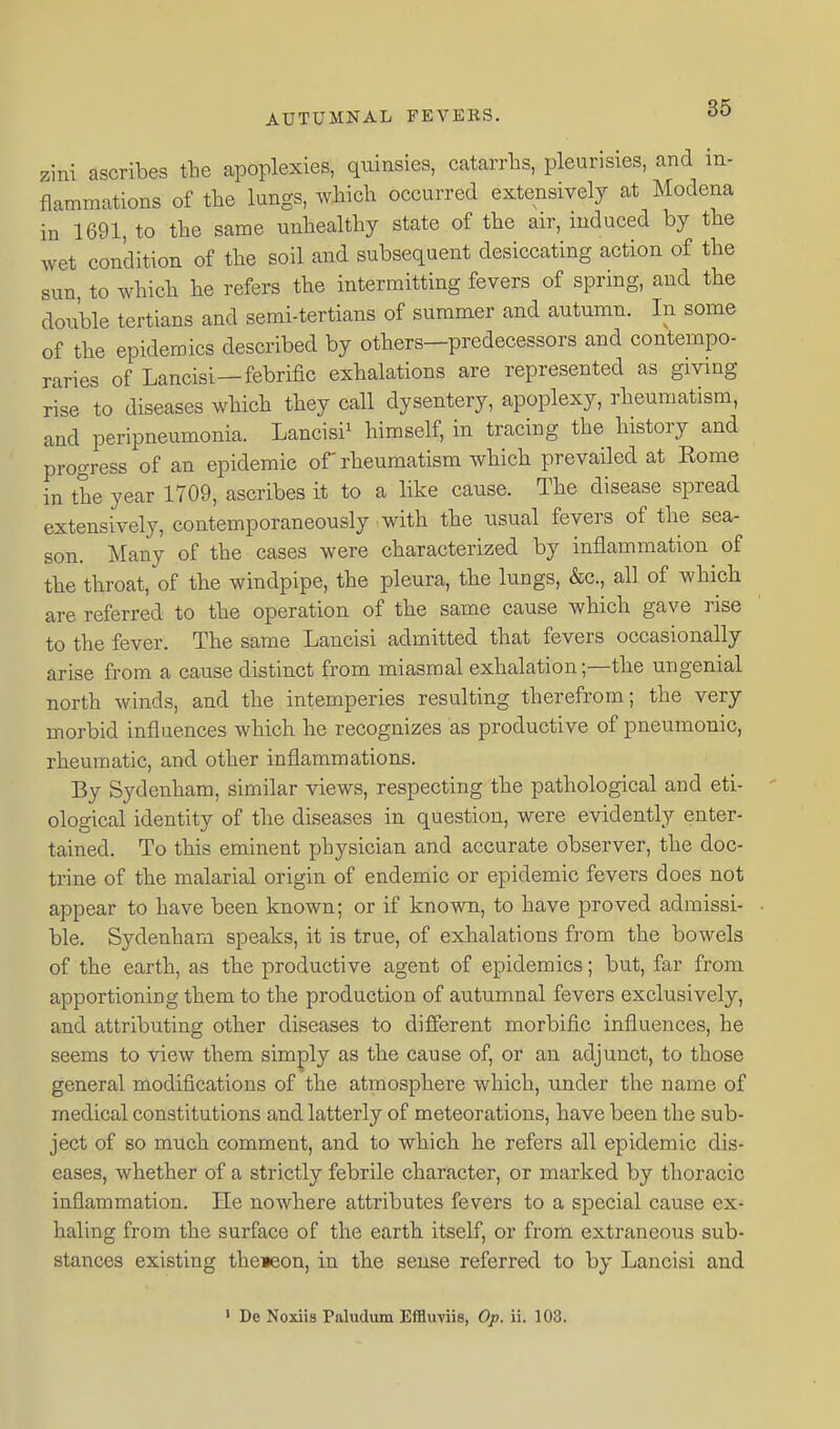 zini ascribes the apoplexies, quinsies, catarrhs, pleurisies, and in- flammations of the lungs, which occurred extensively at Modena in 1691, to the same unhealthy state of the air, induced by tlie wet condition of the soil and subsequent desiccating action of the sun, to which he refers the intermitting fevers of spring, and the double tertians and semi-tertians of summer and autumn. In some of the epidemics described by others—predecessors and contempo- raries of Lancisi—febrific exhalations are represented as givmg rise to diseases which tbey call dysentery, apoplexy, rheumatism, and peripneumonia. Lancisi' himself, in tracing the history and progress of an epidemic of' rheumatism which prevailed at Rome in the year 1709, ascribes it to a like cause. The disease spread extensively, contemporaneously with the iisual fevers of the sea- son. Many of the cases were characterized by inflammation of tbe throat, of the windpipe, the pleura, the lungs, &c., all of which are referred to the operation of the same cause which gave rise to the fever. The same Lancisi admitted that fevers occasionally arise from a cause distinct from miasmal exhalation;—the ungenial north winds, and the intemperies resulting therefrom; the very morbid influences which he recognizes as productive of pneumonic, rheumatic, and other inflammations. By Sydenham, similar views, respecting the pathological and eti- ological identity of the diseases in question, were evidently enter- tained. To this eminent physician and accurate observer, the doc- trine of the malarial origin of endemic or epidemic fevers does not appear to have been known; or if known, to have proved admissi- ble. Sydenham speaks, it is true, of exhalations from the bowels of the earth, as the productive agent of epidemics; but, far from apportioning them to the production of autumnal fevers exclusively, and attributing other diseases to different morbific influences, he seems to view them simply as the cause of, or an adjunct, to those general modifications of the atmosphere which, under the name of medical constitutions and latterly of meteorations, have been the sub- ject of so much comment, and to which he refers all epidemic dis- eases, whether of a strictly febrile character, or marked by thoracic inflammation. He nowhere attributes fevers to a special cause ex- haling from the surface of the earth itself, or from extraneous sub- stances existing the»eon, in the sense referred to by Lancisi and » De Noxiis Paludum Effluviie, Op. ii. 103.