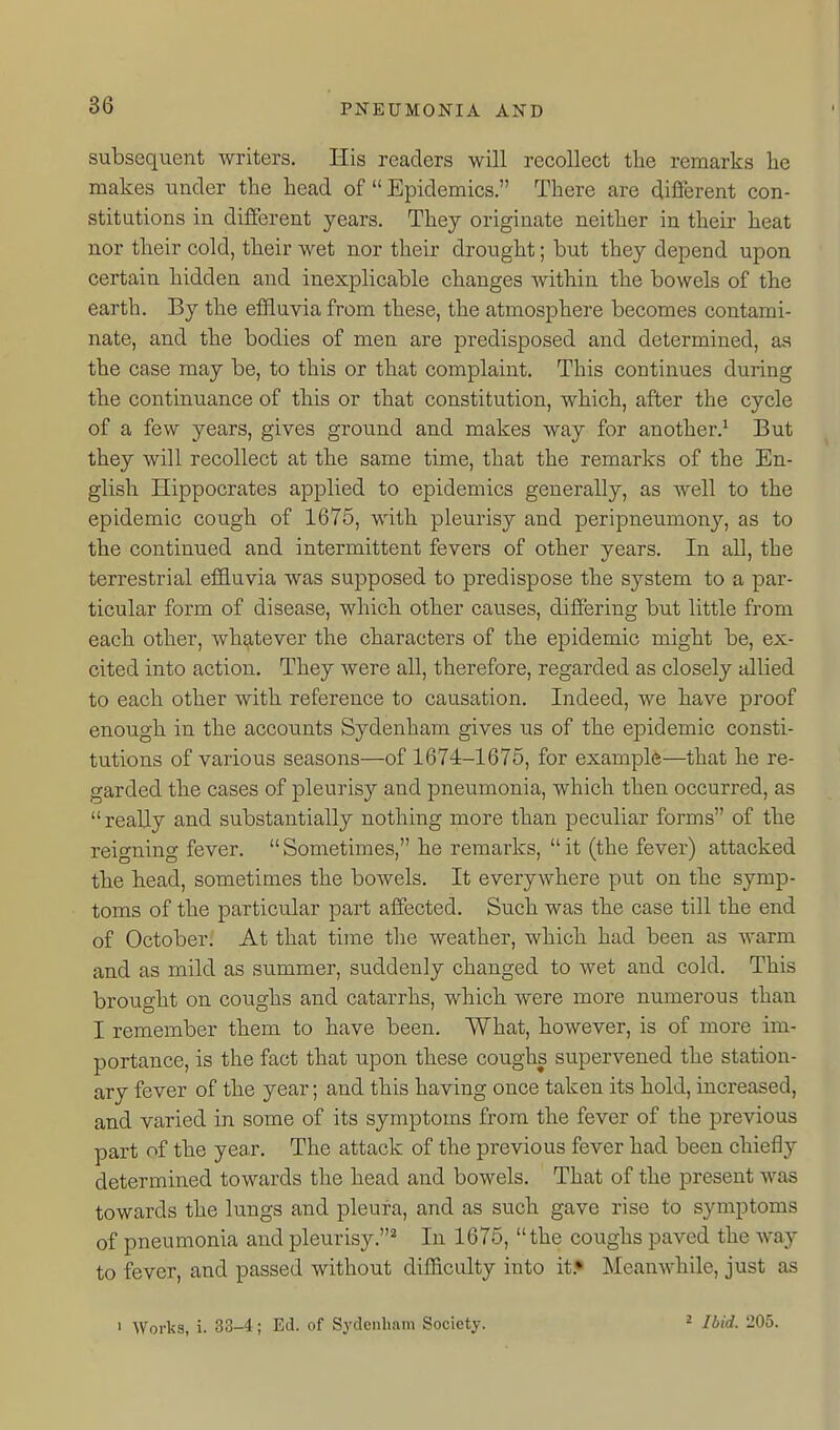 subsequent writers. His readers will recollect the remarks he makes under the head of  Epidemics. There are different con- stitutions in different years. They originate neither in their heat nor their cold, their wet nor their drought; but they depend upon certain hidden and inexplicable changes within the bowels of the earth. By the effluvia from these, the atmosphere becomes contami- nate, and the bodies of men are predisposed and determined, as the case may be, to this or that complaint. This continues during the continuance of this or that constitution, which, after the cycle of a few years, gives ground and makes way for another.^ But they will recollect at the same time, that the remarks of the En- glish Hippocrates applied to epidemics generally, as well to the epidemic cough of 1675, with pleurisy and peripneumony, as to the continued and intermittent fevers of other years. In all, the terrestrial effluvia was supposed to predispose the system to a par- ticular form of disease, which other causes, differing but little from each other, whatever the characters of the epidemic might be, ex- cited into action. They were all, therefore, regarded as closely allied to each other with reference to causation. Indeed, we have proof enough in the accounts Sydenham gives us of the epidemic consti- tutions of various seasons—of 1674-1675, for example—that he re- garded the cases of pleurisy and pneumonia, which then occurred, as reaUy and substantially nothing more than peculiar forms of the reigning fever. Sometimes, he remarks, it (the fever) attacked the head, sometimes the bowels. It everywhere put on the symp- toms of the particular part affected. Such was the case till the end of October. At that time the weather, which had been as warm and as mild as summer, suddenly changed to wet and cold. This brought on coiighs and catarrhs, which were more numerous than I remember them to have been. What, however, is of more im- portance, is the fact that upon these coughs supervened the station- ary fever of the year; and this having once taken its hold, increased, and varied in some of its symptoms from the fever of the previous part of the year. The attack of the previous fever had been chiefly determined towards the head and bowels. That of the present was towards the lungs and pleura, and as such gave rise to symptoms of pneumonia and pleurisy.* In 1675,  the coughs paved the way to fever, and passed without difficulty into it.* Meanwhile, just as > Works, i. 33-4; Ed. of Sj'denham Society. 2 Ibid. 205.