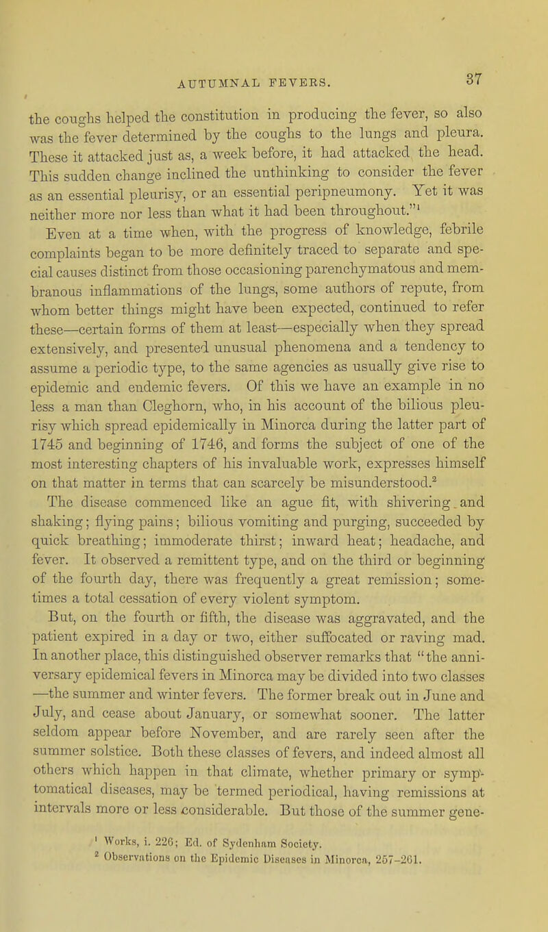 the coughs helped the constitution in producing the fever, so also was the fever determined by the coughs to the lungs and pleura. These it attacked just as, a week before, it had attacked the head. This sudden change inclined the unthinking to consider the fever as an essential pleurisy, or an essential peripneumony. Yet it was neither more nor less than what it had been throughout.' Even at a time when, with the progress of knowledge, febrile complaints began to be more definitely traced to separate and spe- cial causes distinct from those occasioning parenchymatous and mem- branous inflammations of the lungs, some authors of repute, from whom better things might have been expected, continued to refer these—certain forms of them at least—especially when they spread extensively, and presented unusual phenomena and a tendency to assume a periodic type, to the same agencies as usually give rise to epidemic and endemic fevers. Of this we have an example in no less a man than Cleghorn, who, in his account of the bilious pleu- risy which spread epidemically in Minorca during the latter part of 1745 and beginning of 1746, and forms the subject of one of the most interesting chapters of his invaluable work, expresses himself on that matter in terms that can scarcely be misunderstood.^ The disease commenced like an ague fit, with shivering, and shaking; flying pains; bilious vomiting and purging, succeeded by quick breathing; immoderate thirst; inward heat; headache, and fever. It observed a remittent type, and on the third or beginning of the fourth day, there was frequently a great remission; some- times a total cessation of every violent symptom. But, on the fourth or fifth, the disease was aggravated, and the patient expired in a day or two, either suffocated or raving mad. In another place, this distinguished observer remarks that the anni- versary epidemical fevers in Minorca may be divided into two classes —the summer and winter fevers. The former break out in June and July, and cease about January, or somewhat sooner. The latter seldom appear before November, and are rarely seen after the summer solstice. Both these classes of fevers, and indeed almost all others which happen in that climate, whether primary or symp'- tomatical diseases, may be termed periodical, having remissions at intervals more or less considerable. But those of the summer gene- ' AVorks, i. 226; Ed. of Sydcnliam Society. 2 Observations on the Epidemic Diseases in Minorca, 257-261.