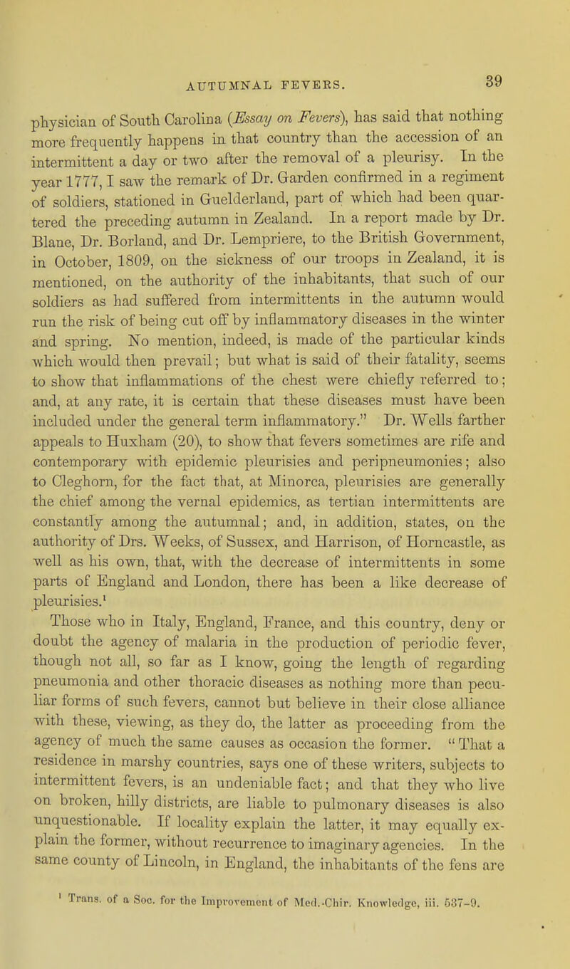 physician of South Carolina {Essay on Fevers), has said that nothing more frequently happens in that country than the accession of an intermittent a day or two after the removal of a pleurisy. In the year 1777,1 saw the remark of Dr. Garden confirmed in a regiment of soldiers, stationed in Guelderland, part of which had been quar- tered the preceding autumn in Zealand. In a report made by Dr. Blane, Dr. Borland, and Dr. Lempriere, to the British Government, in October, 1809, on the sickness of our troops in Zealand, it is mentioned, on the authority of the inhabitants, that such of our soldiers as had suifered from intermittents in the autumn would run the risk of being cut off by inflammatory diseases in the winter and spring. No mention, indeed, is made of the particular kinds which Avould then prevail; but what is said of their fatality, seems to show that inflammations of the chest were chiefly referred to; and, at any rate, it is certain that these diseases must have been included under the general term inflammatory. Dr. Wells farther appeals to Huxham (20), to show that fevers sometimes are rife and contemporary with epidemic pleurisies and peripneumonies; also to Cleghorn, for the fact that, at Minorca, pleurisies are generally the chief among the vernal epidemics, as tertian intermittents are constantly among the autumnal; and, in addition, states, on the authority of Drs. Weeks, of Sussex, and Harrison, of Horncastle, as well as his own, that, with the decrease of intermittents in some parts of England and London, there has been a like decrease of pleurisies.' Those who in Italy, England, France, and this country, deny or doubt the agency of malaria in the production of periodic fever, though not all, so far as I know, going the length of regarding pneumonia and other thoracic diseases as nothing more than pecu- liar forms of such fevers, cannot but believe in their close alliance with these, viewing, as they do, the latter as proceeding from the agency of much the same causes as occasion the former.  That a residence in marshy countries, says one of these writers, subjects to intermittent fevers, is an undeniable fact; and that they who live on broken, hilly districts, are liable to pulmonary diseases is also unquestionable. If locality explain the latter, it may equally ex- plam the former, without recurrence to imaginary agencies. In the same county of Lincoln, in England, the inhabitants of the fens are ' Trans, of a Soc. for tlie Improvement of Med.-Chir. Knowledge, iii. 537-9.