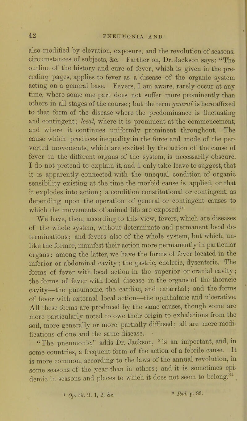 42 PNEUMONIA AND also modified by elevation, exposure, and the revolution of seasons, circumstances of subjects, &;c. Farther on, Dr. Jackson says: The outline of the history and cure of fever, which is given in the pre- ceding pages, applies to fever as a disease of the organic system acting on a general base. Fevers, I am aware, rarely occur at any time, where some one part does not suffer more prominently than others in all stages of the course; but the term general is here affixed to that form of the disease where the predominance is fluctuating and contingent; Jocal^ where it is prominent at the commencement, and where it continues uniformly prominent throughout. The cause which produces inequality in the force and mode of the per- verted movements, which are excited by the action of the cause of fever in the different organs of the system, is necessarily obscure. I do not pretend to explain it, and I only take leave to suggest, that it is apparently connected with the unequal condition of organic sensibility existing at the time the morbid cause is applied, or that it explodes into action; a condition constitutional or contingent, as depending upon the operation of general or contingent causes to which the movements of animal life are exposed.^ We have, then, according to this view, fevers, which are diseases of the whole system, without determinate and permanent local de- terminations ; and fevers also of the whole system, but which, un- like the former, manifest their action more permanently in particular organs: among the latter, we have the forms of fever located in the inferior or abdominal cavity; the gastric, choleric, dysenteric. The forms of fever with, local action in the superior or cranial cavity; the forms of fever with local disease in the organs of the thoracic cavity—the pneumonic, the cardiac, and catarrhal; and the forms of fever with external local action—the ophthalmic and ulcerative. All these forms are produced by the same causes, though some are more particularly noted to owe their origin to exhalations from the soil, more generally or more partially diffused; all are mere modi- fications of one and the same disease. ■  The pneumonic, adds Dr. Jackson,  is an important, and, in some countries, a frequent form of the action of a febrile cause. It is more common, according to the laws of the annual revolution, in some seasons of the year than in others; and it is sometimes epi- demic in seasons and places to which it does not seem to belong.*, « Ibid. p. 83.